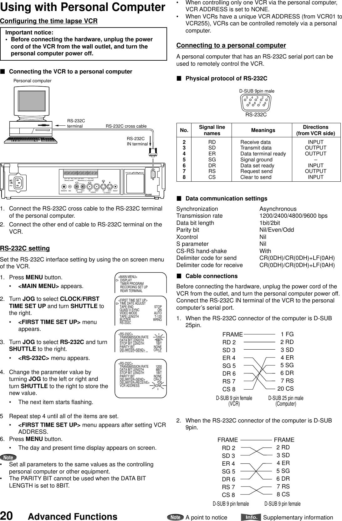 20 Advanced FunctionsNoteA point to noticeInfo.Supplementary informationConfiguring the time lapse VCRImportant notice:•Before connecting the hardware, unplug the powercord of the VCR from the wall outlet, and turn thepersonal computer power off.Connecting the VCR to a personal computer1. Connect the RS-232C cross cable to the RS-232C terminalof the personal computer.2. Connect the other end of cable to RS-232C terminal on theVCR.RS-232C settingSet the RS-232C interface setting by using the on screen menuof the VCR.1. Press MENU button.•&lt;MAIN MENU&gt; appears.2. Turn JOG to select CLOCK/FIRSTTIME SET UP and turn SHUTTLE tothe right.•&lt;FIRST TIME SET UP&gt; menuappears.3. Turn JOG to select RS-232C and turnSHUTTLE to the right.•&lt;RS-232C&gt; menu appears.4. Change the parameter value byturning JOG to the left or right andturn SHUTTLE to the right to store thenew value.•The next item starts flashing.5 Repeat step 4 until all of the items are set.•&lt;FIRST TIME SET UP&gt; menu appears after setting VCRADDRESS.6. Press MENU button.•The day and present time display appears on screen.Note•Set all parameters to the same values as the controllingpersonal computer or other equipment.•The PARITY BIT cannot be used when the DATA BITLENGTH is set to 8BIT.•When controlling only one VCR via the personal computer,VCR ADDRESS is set to NONE.•When VCRs have a unique VCR ADDRESS (from VCR01 toVCR255), VCRs can be controlled remotely via a personalcomputer.Connecting to a personal computerA personal computer that has an RS-232C serial port can beused to remotely control the VCR.Physical protocol of RS-232CData communication settingsSynchronization AsynchronousTransmission rate 1200/2400/4800/9600 bpsData bit length 1bit/2bitParity bit Nil/Even/OddXcontrol NilS parameter NilCS-RS hand-shake WithDelimiter code for send CR(0DH)/CR(0DH)+LF(0AH)Delimiter code for receive CR(0DH)/CR(0DH)+LF(0AH)Cable connectionsBefore connecting the hardware, unplug the power cord of theVCR from the outlet, and turn the personal computer power off.Connect the RS-232C IN terminal of the VCR to the personalcomputer’s serial port.1. When the RS-232C connector of the computer is D-SUB25pin.2. When the RS-232C connector of the computer is D-SUB9pin.AUDIO VIDEOOUT OUTINREMOTE MICINRESETALM RSTINREC GND ALMMODECLKOUTCALLBATTERYOPENS-VIDEOOUTINPersonal computerRS-232CIN terminalRS-232C cross cableRS-232Cterminal&lt;MAIN MENU&gt;DISPLAYTIMER PROGRAMRECORDING SET UPREAR TERMINAL&lt;FIRST TIME SET UP&gt;TIME DATE ADJUSTTAPE END STOPQUASI V-SYNC ONVIDEO MODE AUTOTAPE LENGTH T-120BUZZER WRNGRS-232C&lt;RS-232C&gt;TRANSMISSION RATE 1200DATA BIT LENGTH 8BITSTOP BIT LENGTH 1BITPARITY BIT NONEDELIMITER&lt;SEND&gt; CR•LFDELIMITER RECEIVE CR&lt;RS-232C&gt;TRANSMISSION RATE 1200DATA BIT LENGTH 8BITSTOP BIT LENGTH 1BITPARITY BIT NONEDELIMITER&lt;SEND&gt; CR•LFDELIMITER&lt;RECEIVE&gt; CRVCR ADDRESS NONERS-232CD-SUB 9pin male5    4    3    2    19    8    7    6No.2345678Signal linenames MeaningsReceive dataTransmit dataData terminal readySignal groundData set readyRequest sendClear to sendDirections(from VCR side)INPUTOUTPUTOUTPUT–INPUTOUTPUTINPUTRDSDERSGDRRSCSFRAMERD 2SD 3ER 4SG 5DR 6RS 7CS 8 1 FG2 RD3 SD4 ER5 SG6 DR7 RS20 CSD-SUB 9 pin female(VCR) D-SUB 25 pin male(Computer)RD 2SD 3ER 4SG 5DR 6RS 7CS 8     2 RD3 SD4 ER5 SG6 DR7 RS8 CSD-SUB 9 pin female D-SUB 9 pin femaleFRAMEFRAMEUsing with Personal Computer