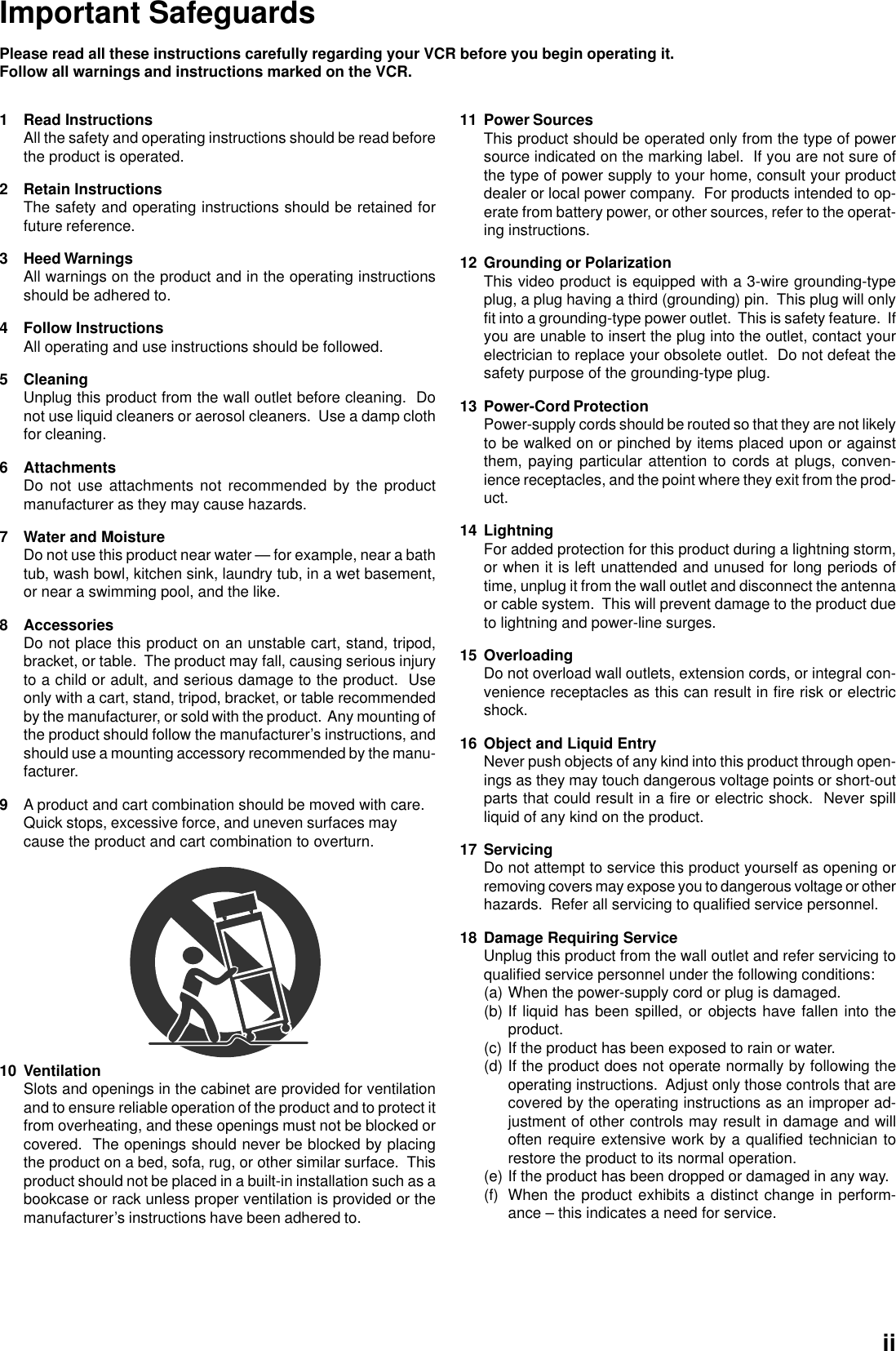 Important SafeguardsPlease read all these instructions carefully regarding your VCR before you begin operating it.Follow all warnings and instructions marked on the VCR.1 Read InstructionsAll the safety and operating instructions should be read beforethe product is operated.2 Retain InstructionsThe safety and operating instructions should be retained forfuture reference.3 Heed WarningsAll warnings on the product and in the operating instructionsshould be adhered to.4 Follow InstructionsAll operating and use instructions should be followed.5 CleaningUnplug this product from the wall outlet before cleaning.  Donot use liquid cleaners or aerosol cleaners.  Use a damp clothfor cleaning.6 AttachmentsDo not use attachments not recommended by the productmanufacturer as they may cause hazards.7 Water and MoistureDo not use this product near water — for example, near a bathtub, wash bowl, kitchen sink, laundry tub, in a wet basement,or near a swimming pool, and the like.8 AccessoriesDo not place this product on an unstable cart, stand, tripod,bracket, or table.  The product may fall, causing serious injuryto a child or adult, and serious damage to the product.  Useonly with a cart, stand, tripod, bracket, or table recommendedby the manufacturer, or sold with the product.  Any mounting ofthe product should follow the manufacturer’s instructions, andshould use a mounting accessory recommended by the manu-facturer.9A product and cart combination should be moved with care.Quick stops, excessive force, and uneven surfaces maycause the product and cart combination to overturn.11 Power SourcesThis product should be operated only from the type of powersource indicated on the marking label.  If you are not sure ofthe type of power supply to your home, consult your productdealer or local power company.  For products intended to op-erate from battery power, or other sources, refer to the operat-ing instructions.12 Grounding or PolarizationThis video product is equipped with a 3-wire grounding-typeplug, a plug having a third (grounding) pin.  This plug will onlyfit into a grounding-type power outlet.  This is safety feature.  Ifyou are unable to insert the plug into the outlet, contact yourelectrician to replace your obsolete outlet.  Do not defeat thesafety purpose of the grounding-type plug.13 Power-Cord ProtectionPower-supply cords should be routed so that they are not likelyto be walked on or pinched by items placed upon or againstthem, paying particular attention to cords at plugs, conven-ience receptacles, and the point where they exit from the prod-uct.14 LightningFor added protection for this product during a lightning storm,or when it is left unattended and unused for long periods oftime, unplug it from the wall outlet and disconnect the antennaor cable system.  This will prevent damage to the product dueto lightning and power-line surges.15 OverloadingDo not overload wall outlets, extension cords, or integral con-venience receptacles as this can result in fire risk or electricshock.16 Object and Liquid EntryNever push objects of any kind into this product through open-ings as they may touch dangerous voltage points or short-outparts that could result in a fire or electric shock.  Never spillliquid of any kind on the product.17 ServicingDo not attempt to service this product yourself as opening orremoving covers may expose you to dangerous voltage or otherhazards.  Refer all servicing to qualified service personnel.18 Damage Requiring ServiceUnplug this product from the wall outlet and refer servicing toqualified service personnel under the following conditions:(a) When the power-supply cord or plug is damaged.(b) If liquid has been spilled, or objects have fallen into theproduct.(c) If the product has been exposed to rain or water.(d) If the product does not operate normally by following theoperating instructions.  Adjust only those controls that arecovered by the operating instructions as an improper ad-justment of other controls may result in damage and willoften require extensive work by a qualified technician torestore the product to its normal operation.(e) If the product has been dropped or damaged in any way.(f) When the product exhibits a distinct change in perform-ance – this indicates a need for service.10 VentilationSlots and openings in the cabinet are provided for ventilationand to ensure reliable operation of the product and to protect itfrom overheating, and these openings must not be blocked orcovered.  The openings should never be blocked by placingthe product on a bed, sofa, rug, or other similar surface.  Thisproduct should not be placed in a built-in installation such as abookcase or rack unless proper ventilation is provided or themanufacturer’s instructions have been adhered to.ii