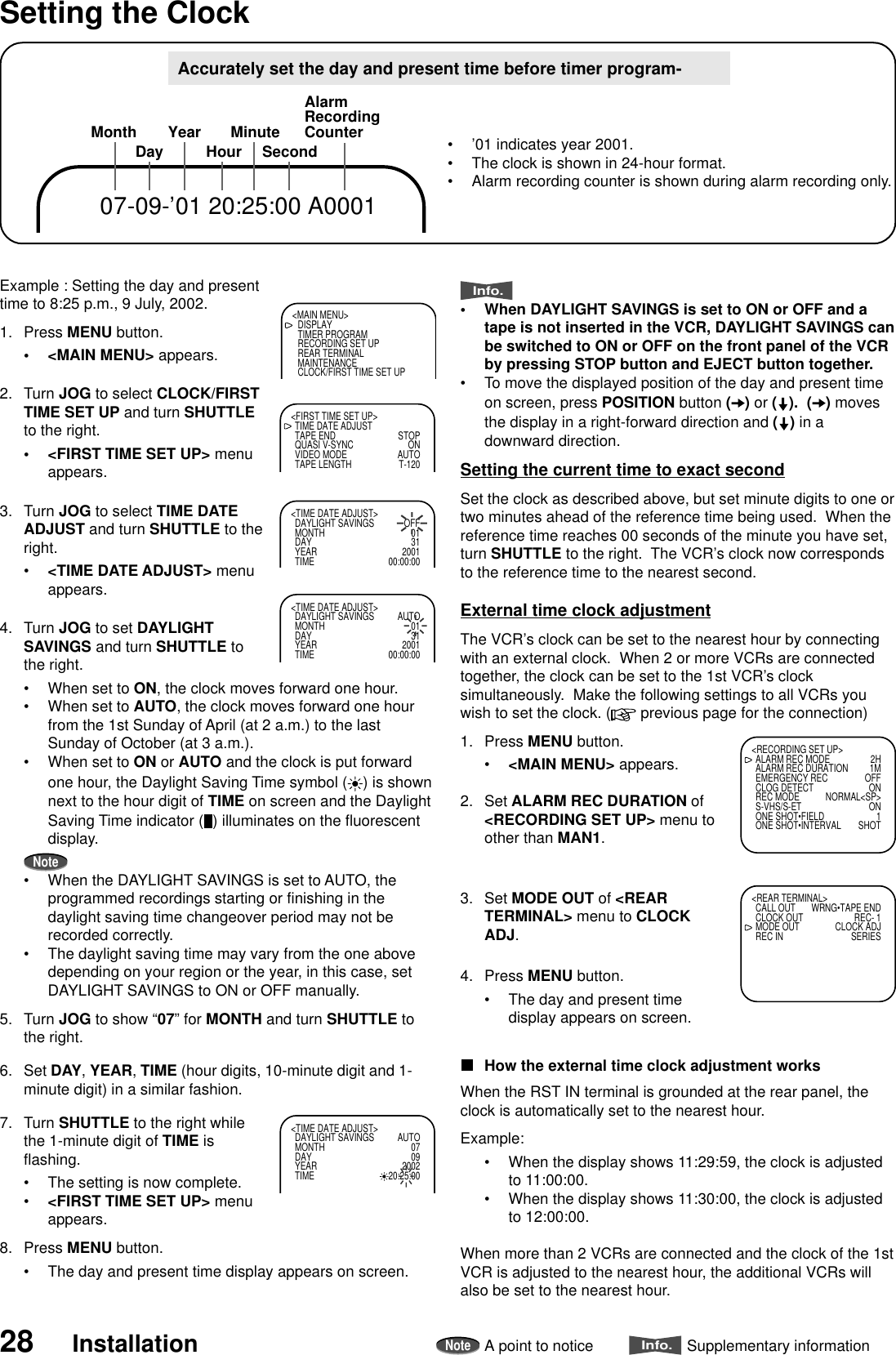 28 InstallationNoteA point to noticeInfo.Supplementary informationExample : Setting the day and presenttime to 8:25 p.m., 9 July, 2002.1. Press MENU button.•&lt;MAIN MENU&gt; appears.2. Turn JOG to select CLOCK/FIRSTTIME SET UP and turn SHUTTLEto the right.•&lt;FIRST TIME SET UP&gt; menuappears.3. Turn JOG to select TIME DATEADJUST and turn SHUTTLE to theright.•&lt;TIME DATE ADJUST&gt; menuappears.4. Turn JOG to set DAYLIGHTSAVINGS and turn SHUTTLE tothe right.•When set to ON, the clock moves forward one hour.•When set to AUTO, the clock moves forward one hourfrom the 1st Sunday of April (at 2 a.m.) to the lastSunday of October (at 3 a.m.).•When set to ON or AUTO and the clock is put forwardone hour, the Daylight Saving Time symbol ( ) is shownnext to the hour digit of TIME on screen and the DaylightSaving Time indicator ( ) illuminates on the fluorescentdisplay.Note•When the DAYLIGHT SAVINGS is set to AUTO, theprogrammed recordings starting or finishing in thedaylight saving time changeover period may not berecorded correctly.•The daylight saving time may vary from the one abovedepending on your region or the year, in this case, setDAYLIGHT SAVINGS to ON or OFF manually.5. Turn JOG to show “07” for MONTH and turn SHUTTLE tothe right.6. Set DAY, YEAR, TIME (hour digits, 10-minute digit and 1-minute digit) in a similar fashion.7. Turn SHUTTLE to the right whilethe 1-minute digit of TIME isflashing.•The setting is now complete.•&lt;FIRST TIME SET UP&gt; menuappears.8. Press MENU button.•The day and present time display appears on screen.Setting the Clock&lt;MAIN MENU&gt;DISPLAYTIMER PROGRAMRECORDING SET UPREAR TERMINALMAINTENANCECLOCK/FIRST TIME SET UP&lt;FIRST TIME SET UP&gt;TIME DATE ADJUSTTAPE END STOPQUASI V-SYNC ONVIDEO MODE AUTOTAPE LENGTH T-120&lt;TIME DATE ADJUST&gt;DAYLIGHT SAVINGS OFFMONTH 01DAY 31YEAR 2001TIME 00:00:00•’01 indicates year 2001.•The clock is shown in 24-hour format.•Alarm recording counter is shown during alarm recording only.&lt;TIME DATE ADJUST&gt;DAYLIGHT SAVINGS AUTOMONTH 01DAY 31YEAR 2001TIME 00:00:00&lt;TIME DATE ADJUST&gt;DAYLIGHT SAVINGS AUTOMONTH 07DAY 09YEAR 2002TIME 20:25:00Accurately set the day and present time before timer program-MonthDay Year HourAlarmRecordingCounterSecondMinute07-09-’01 20:25:00 A0001&lt;RECORDING SET UP&gt;ALARM REC MODE 2HALARM REC DURATION 1MEMERGENCY REC OFFCLOG DETECT ONREC MODE NORMAL&lt;SP&gt;S-VHS/S-ET ONONE SHOT•FIELD 1ONE SHOT•INTERVAL SHOT&lt;REAR TERMINAL&gt;CALL OUT WRNG•TAPE ENDCLOCK OUT REC- 1MODE OUT CLOCK ADJREC IN SERIESInfo.•When DAYLIGHT SAVINGS is set to ON or OFF and atape is not inserted in the VCR, DAYLIGHT SAVINGS canbe switched to ON or OFF on the front panel of the VCRby pressing STOP button and EJECT button together.•To move the displayed position of the day and present timeon screen, press POSITION button () or ( ).  ( ) movesthe display in a right-forward direction and ( ) in adownward direction.Setting the current time to exact secondSet the clock as described above, but set minute digits to one ortwo minutes ahead of the reference time being used.  When thereference time reaches 00 seconds of the minute you have set,turn SHUTTLE to the right.  The VCR’s clock now correspondsto the reference time to the nearest second.External time clock adjustmentThe VCR’s clock can be set to the nearest hour by connectingwith an external clock.  When 2 or more VCRs are connectedtogether, the clock can be set to the 1st VCR’s clocksimultaneously.  Make the following settings to all VCRs youwish to set the clock. (  previous page for the connection)1. Press MENU button.•&lt;MAIN MENU&gt; appears.2. Set ALARM REC DURATION of&lt;RECORDING SET UP&gt; menu toother than MAN1.3. Set MODE OUT of &lt;REARTERMINAL&gt; menu to CLOCKADJ.4. Press MENU button.•The day and present timedisplay appears on screen.How the external time clock adjustment worksWhen the RST IN terminal is grounded at the rear panel, theclock is automatically set to the nearest hour.Example:•When the display shows 11:29:59, the clock is adjustedto 11:00:00.•When the display shows 11:30:00, the clock is adjustedto 12:00:00.When more than 2 VCRs are connected and the clock of the 1stVCR is adjusted to the nearest hour, the additional VCRs willalso be set to the nearest hour.