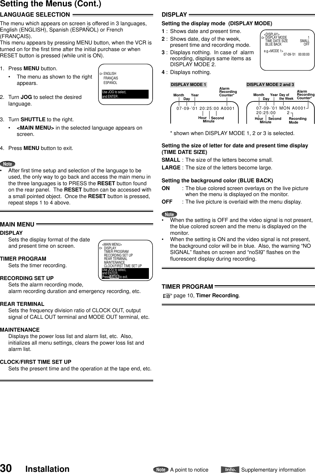 30 InstallationNoteA point to noticeInfo.Supplementary informationSetting the Menus (Cont.)DISPLAYSetting the display mode  (DISPLAY MODE)1 : Shows date and present time.2 : Shows date, day of the week,present time and recording mode.3 : Displays nothing.  In case of  alarmrecording, displays same items asDISPLAY MODE 2.4 : Displays nothing.* shown when DISPLAY MODE 1, 2 or 3 is selected.Setting the size of letter for date and present time display(TIME DATE SIZE)SMALL : The size of the letters become small.LARGE : The size of the letters become large.Setting the background color (BLUE BACK)ON : The blue colored screen overlays on the live picturewhen the menu is displayed on the monitor.OFF : The live picture is overlaid with the menu display.Note•When the setting is OFF and the video signal is not present,the blue colored screen and the menu is displayed on themonitor.•When the setting is ON and the video signal is not present,the background color will be in blue.  Also, the warning “NOSIGNAL” flashes on screen and “noSIg” flashes on thefluorescent display during recording.&lt;DISPLAY&gt;DISPLAY MODE 1TIME DATE SIZE SMALLBLUE BACK OFFe.g.&lt;MODE 1&gt;07-09-’01 00:00:00MonthDay YearHourAlarmRecordingCounter*SecondMinute07-09-’01 20:25:00 A0001DISPLAY MODE 1MonthDayDay ofthe WeekYearHourAlarmRecordingCounter*SecondMinute07-09-’01 MON A000120:25:00       2RecordingModeDISPLAY MODE 2 and 3TIMER PROGRAM  page 10, Timer Recording.ENGLISHFRANÇAISESPAÑOLUse JOG to select,and ENTER .LANGUAGE SELECTIONThe menu which appears on screen is offered in 3 languages,English (ENGLISH), Spanish (ESPAÑOL) or French(FRANÇAIS).This menu appears by pressing MENU button, when the VCR isturned on for the first time after the initial purchase or whenRESET button is pressed (while unit is ON).1. Press MENU button.•The menu as shown to the rightappears.2. Turn JOG to select the desiredlanguage.3. Turn SHUTTLE to the right.•&lt;MAIN MENU&gt; in the selected language appears onscreen.4. Press MENU button to exit.Note•After first time setup and selection of the language to beused, the only way to go back and access the main menu inthe three languages is to PRESS the RESET button foundon the rear panel.  The RESET button can be accessed witha small pointed object.  Once the RESET button is pressed,repeat steps 1 to 4 above.MAIN MENUDISPLAYSets the display format of the dateand present time on screen.TIMER PROGRAMSets the timer recording.RECORDING SET UPSets the alarm recording mode,alarm recording duration and emergency recording, etc.REAR TERMINALSets the frequency division ratio of CLOCK OUT, outputsignal of CALL OUT terminal and MODE OUT terminal, etc.MAINTENANCEDisplays the power loss list and alarm list, etc.  Also,initializes all menu settings, clears the power loss list andalarm list.CLOCK/FIRST TIME SET UPSets the present time and the operation at the tape end, etc.&lt;MAIN MENU&gt;DISPLAYTIMER PROGRAMRECORDING SET UPREAR TERMINALMAINTENANCECLOCK/FIRST TIME SET UPUse JOG to select,and ENTER.Press MENU to exit.
