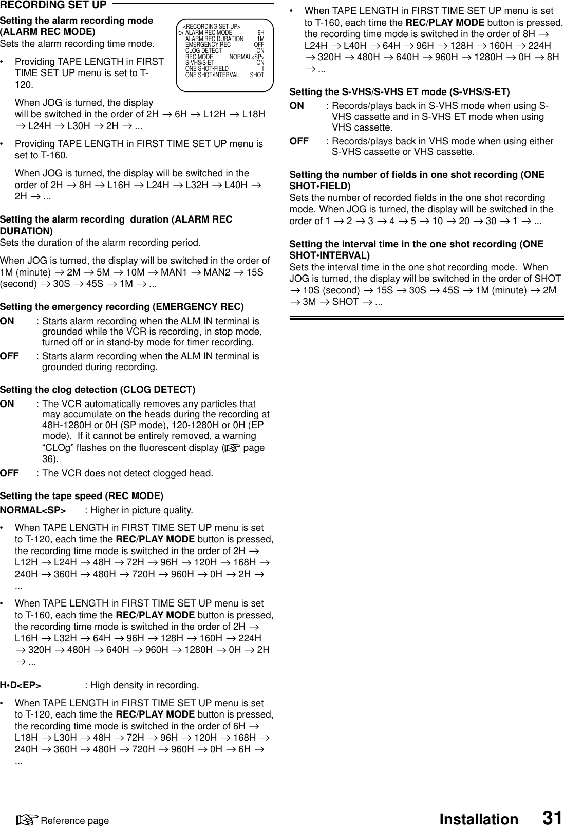 31InstallationReference page•When TAPE LENGTH in FIRST TIME SET UP menu is setto T-160, each time the REC/PLAY MODE button is pressed,the recording time mode is switched in the order of 8H L24H   L40H   64H   96H   128H   160H   224H 320H   480H   640H   960H   1280H   0H   8H ...Setting the S-VHS/S-VHS ET mode (S-VHS/S-ET)ON : Records/plays back in S-VHS mode when using S-VHS cassette and in S-VHS ET mode when usingVHS cassette.OFF : Records/plays back in VHS mode when using eitherS-VHS cassette or VHS cassette.Setting the number of fields in one shot recording (ONESHOT•FIELD)Sets the number of recorded fields in the one shot recordingmode. When JOG is turned, the display will be switched in theorder of 1   2   3   4   5   10   20   30   1   ...Setting the interval time in the one shot recording (ONESHOT•INTERVAL)Sets the interval time in the one shot recording mode.  WhenJOG is turned, the display will be switched in the order of SHOT 10S (second)   15S   30S   45S   1M (minute)   2M 3M   SHOT   ...RECORDING SET UPSetting the alarm recording mode(ALARM REC MODE)Sets the alarm recording time mode.•Providing TAPE LENGTH in FIRSTTIME SET UP menu is set to T-120.When JOG is turned, the displaywill be switched in the order of 2H   6H   L12H   L18H L24H   L30H   2H   ...•Providing TAPE LENGTH in FIRST TIME SET UP menu isset to T-160.When JOG is turned, the display will be switched in theorder of 2H   8H   L16H   L24H   L32H   L40H 2H   ...Setting the alarm recording  duration (ALARM RECDURATION)Sets the duration of the alarm recording period.When JOG is turned, the display will be switched in the order of1M (minute)   2M   5M   10M   MAN1   MAN2   15S(second)   30S   45S   1M   ...Setting the emergency recording (EMERGENCY REC)ON : Starts alarm recording when the ALM IN terminal isgrounded while the VCR is recording, in stop mode,turned off or in stand-by mode for timer recording.OFF : Starts alarm recording when the ALM IN terminal isgrounded during recording.Setting the clog detection (CLOG DETECT)ON : The VCR automatically removes any particles thatmay accumulate on the heads during the recording at48H-1280H or 0H (SP mode), 120-1280H or 0H (EPmode).  If it cannot be entirely removed, a warning“CLOg” flashes on the fluorescent display (  page36).OFF : The VCR does not detect clogged head.Setting the tape speed (REC MODE)NORMAL&lt;SP&gt; : Higher in picture quality.•When TAPE LENGTH in FIRST TIME SET UP menu is setto T-120, each time the REC/PLAY MODE button is pressed,the recording time mode is switched in the order of 2H L12H   L24H   48H   72H   96H   120H   168H 240H   360H   480H   720H   960H   0H   2H ...•When TAPE LENGTH in FIRST TIME SET UP menu is setto T-160, each time the REC/PLAY MODE button is pressed,the recording time mode is switched in the order of 2H L16H   L32H   64H   96H   128H   160H   224H 320H   480H   640H   960H   1280H   0H   2H ...H•D&lt;EP&gt; : High density in recording.•When TAPE LENGTH in FIRST TIME SET UP menu is setto T-120, each time the REC/PLAY MODE button is pressed,the recording time mode is switched in the order of 6H L18H   L30H   48H   72H   96H   120H   168H 240H   360H   480H   720H   960H   0H   6H ...&lt;RECORDING SET UP&gt;ALARM REC MODE 6HALARM REC DURATION 1MEMERGENCY REC OFFCLOG DETECT ONREC MODE NORMAL&lt;SP&gt;S-VHS/S-ET ONONE SHOT•FIELD 1ONE SHOT•INTERVAL SHOT