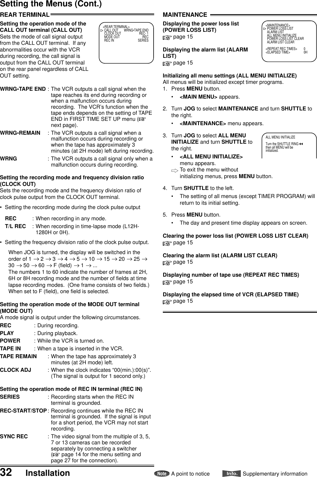 32 InstallationNoteA point to noticeInfo.Supplementary informationSetting the Menus (Cont.)ALL MENU INITIALIZETurn the SHUTTLE RINGthen all MENU will beinitialized.MAINTENANCEDisplaying the power loss list(POWER LOSS LIST) page 15Displaying the alarm list (ALARMLIST) page 15Initializing all menu settings (ALL MENU INITIALIZE)All menus will be initialized except timer programs.1. Press MENU button.•&lt;MAIN MENU&gt; appears.2. Turn JOG to select MAINTENANCE and turn SHUTTLE tothe right.•&lt;MAINTENANCE&gt; menu appears.3. Turn JOG to select ALL MENUINITIALIZE and turn SHUTTLE tothe right.•&lt;ALL MENU INITIALIZE&gt;menu appears.To exit the menu withoutinitializing menus, press MENU button.4. Turn SHUTTLE to the left.•The setting of all menus (except TIMER PROGRAM) willreturn to its initial setting.5. Press MENU button.•The day and present time display appears on screen.Clearing the power loss list (POWER LOSS LIST CLEAR) page 15Clearing the alarm list (ALARM LIST CLEAR) page 15Displaying number of tape use (REPEAT REC TIMES) page 15Displaying the elapsed time of VCR (ELAPSED TIME) page 15REAR TERMINALSetting the operation mode of theCALL OUT terminal (CALL OUT)Sets the mode of call signal outputfrom the CALL OUT terminal.  If anyabnormalities occur with the VCRduring recording, the call signal isoutput from the CALL OUT terminalon the rear panel regardless of CALLOUT setting.WRNG•TAPE END : The VCR outputs a call signal when thetape reaches its end during recording orwhen a malfunction occurs duringrecording.  The VCR’s function when thetape ends depends on the setting of TAPEEND in FIRST TIME SET UP menu (next page).WRNG•REMAIN : The VCR outputs a call signal when amalfunction occurs during recording orwhen the tape has approximately 3minutes (at 2H mode) left during recording.WRNG : The VCR outputs a call signal only when amalfunction occurs during recording.Setting the recording mode and frequency division ratio(CLOCK OUT)Sets the recording mode and the frequency division ratio ofclock pulse output from the CLOCK OUT terminal.•Setting the recording mode during the clock pulse outputREC : When recording in any mode.T/L REC : When recording in time-lapse mode (L12H-1280H or 0H).•Setting the frequency division ratio of the clock pulse output.When JOG is turned, the display will be switched in theorder of 1   2   3   4   5   10   15   20   25 30   50   60   F (field)   1   ...The numbers 1 to 60 indicate the number of frames at 2H,6H or 8H recording mode and the number of fields at timelapse recording modes.  (One frame consists of two fields.)When set to F (field), one field is selected.Setting the operation mode of the MODE OUT terminal(MODE OUT)A mode signal is output under the following circumstances.REC : During recording.PLAY : During playback.POWER : While the VCR is turned on.TAPE IN : When a tape is inserted in the VCR.TAPE REMAIN : When the tape has approximately 3minutes (at 2H mode) left.CLOCK ADJ : When the clock indicates “00(min.):00(s)”.(The signal is output for 1 second only.)Setting the operation mode of REC IN terminal (REC IN)SERIES : Recording starts when the REC INterminal is grounded.REC-START/STOP: Recording continues while the REC INterminal is grounded.  If the signal is inputfor a short period, the VCR may not startrecording.SYNC REC : The video signal from the multiple of 3, 5,7 or 13 cameras can be recordedseparately by connecting a switcher( page 14 for the menu setting andpage 27 for the connection).&lt;REAR TERMINAL&gt;CALL OUT WRNG•TAPE ENDCLOCK OUT REC- 1MODE OUT RECREC IN SERIES&lt;MAINTENANCE&gt;POWER LOSS LISTALARM LISTALL MENU INITIALIZEPOWER LOSS LIST CLEARALARM LIST CLEAR&lt;REPEAT REC TIMES&gt; 0&lt;ELAPSED TIME&gt; 0H