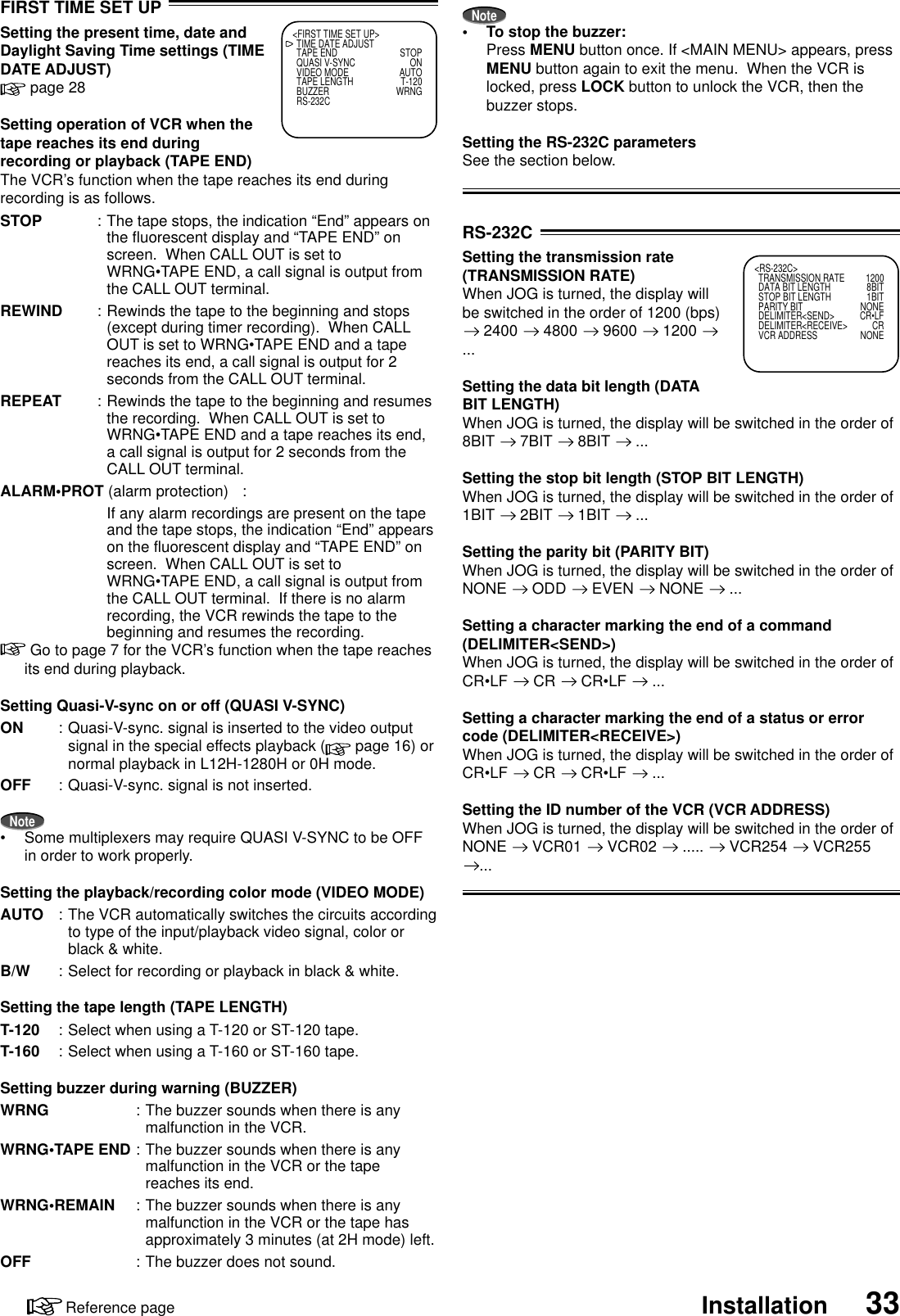 33InstallationReference pageRS-232CSetting the transmission rate(TRANSMISSION RATE)When JOG is turned, the display willbe switched in the order of 1200 (bps) 2400   4800   9600   1200 ...Setting the data bit length (DATABIT LENGTH)When JOG is turned, the display will be switched in the order of8BIT   7BIT   8BIT   ...Setting the stop bit length (STOP BIT LENGTH)When JOG is turned, the display will be switched in the order of1BIT   2BIT   1BIT   ...Setting the parity bit (PARITY BIT)When JOG is turned, the display will be switched in the order ofNONE   ODD   EVEN   NONE   ...Setting a character marking the end of a command(DELIMITER&lt;SEND&gt;)When JOG is turned, the display will be switched in the order ofCR•LF   CR   CR•LF   ...Setting a character marking the end of a status or errorcode (DELIMITER&lt;RECEIVE&gt;)When JOG is turned, the display will be switched in the order ofCR•LF   CR   CR•LF   ...Setting the ID number of the VCR (VCR ADDRESS)When JOG is turned, the display will be switched in the order ofNONE   VCR01   VCR02   .....   VCR254   VCR255...FIRST TIME SET UPSetting the present time, date andDaylight Saving Time settings (TIMEDATE ADJUST) page 28Setting operation of VCR when thetape reaches its end duringrecording or playback (TAPE END)The VCR’s function when the tape reaches its end duringrecording is as follows.STOP : The tape stops, the indication “End” appears onthe fluorescent display and “TAPE END” onscreen.  When CALL OUT is set toWRNG•TAPE END, a call signal is output fromthe CALL OUT terminal.REWIND : Rewinds the tape to the beginning and stops(except during timer recording).  When CALLOUT is set to WRNG•TAPE END and a tapereaches its end, a call signal is output for 2seconds from the CALL OUT terminal.REPEAT : Rewinds the tape to the beginning and resumesthe recording.  When CALL OUT is set toWRNG•TAPE END and a tape reaches its end,a call signal is output for 2 seconds from theCALL OUT terminal.ALARM•PROT (alarm protection) :If any alarm recordings are present on the tapeand the tape stops, the indication “End” appearson the fluorescent display and “TAPE END” onscreen.  When CALL OUT is set toWRNG•TAPE END, a call signal is output fromthe CALL OUT terminal.  If there is no alarmrecording, the VCR rewinds the tape to thebeginning and resumes the recording. Go to page 7 for the VCR’s function when the tape reachesits end during playback.Setting Quasi-V-sync on or off (QUASI V-SYNC)ON : Quasi-V-sync. signal is inserted to the video outputsignal in the special effects playback (  page 16) ornormal playback in L12H-1280H or 0H mode.OFF : Quasi-V-sync. signal is not inserted.Note•Some multiplexers may require QUASI V-SYNC to be OFFin order to work properly.Setting the playback/recording color mode (VIDEO MODE)AUTO : The VCR automatically switches the circuits accordingto type of the input/playback video signal, color orblack &amp; white.B/W : Select for recording or playback in black &amp; white.Setting the tape length (TAPE LENGTH)T-120 : Select when using a T-120 or ST-120 tape.T-160 : Select when using a T-160 or ST-160 tape.Setting buzzer during warning (BUZZER)WRNG : The buzzer sounds when there is anymalfunction in the VCR.WRNG•TAPE END : The buzzer sounds when there is anymalfunction in the VCR or the tapereaches its end.WRNG•REMAIN : The buzzer sounds when there is anymalfunction in the VCR or the tape hasapproximately 3 minutes (at 2H mode) left.OFF : The buzzer does not sound.&lt;FIRST TIME SET UP&gt;TIME DATE ADJUSTTAPE END STOPQUASI V-SYNC ONVIDEO MODE AUTOTAPE LENGTH T-120BUZZER WRNGRS-232CNote•To stop the buzzer:Press MENU button once. If &lt;MAIN MENU&gt; appears, pressMENU button again to exit the menu.  When the VCR islocked, press LOCK button to unlock the VCR, then thebuzzer stops.Setting the RS-232C parametersSee the section below.&lt;RS-232C&gt;TRANSMISSION RATE 1200DATA BIT LENGTH 8BITSTOP BIT LENGTH 1BITPARITY BIT NONEDELIMITER&lt;SEND&gt; CR•LFDELIMITER&lt;RECEIVE&gt; CRVCR ADDRESS NONE