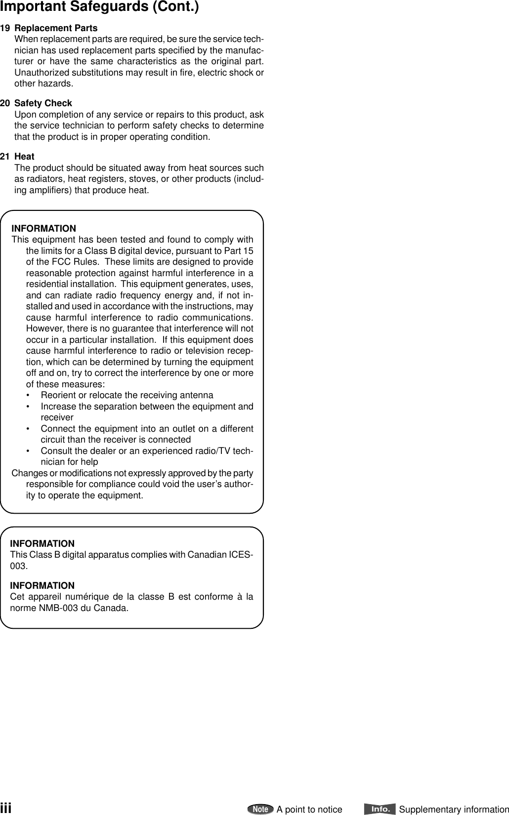 19 Replacement PartsWhen replacement parts are required, be sure the service tech-nician has used replacement parts specified by the manufac-turer or have the same characteristics as the original part.Unauthorized substitutions may result in fire, electric shock orother hazards.20 Safety CheckUpon completion of any service or repairs to this product, askthe service technician to perform safety checks to determinethat the product is in proper operating condition.21 HeatThe product should be situated away from heat sources suchas radiators, heat registers, stoves, or other products (includ-ing amplifiers) that produce heat.INFORMATIONThis equipment has been tested and found to comply withthe limits for a Class B digital device, pursuant to Part 15of the FCC Rules.  These limits are designed to providereasonable protection against harmful interference in aresidential installation.  This equipment generates, uses,and can radiate radio frequency energy and, if not in-stalled and used in accordance with the instructions, maycause harmful interference to radio communications.However, there is no guarantee that interference will notoccur in a particular installation.  If this equipment doescause harmful interference to radio or television recep-tion, which can be determined by turning the equipmentoff and on, try to correct the interference by one or moreof these measures:• Reorient or relocate the receiving antenna• Increase the separation between the equipment andreceiver• Connect the equipment into an outlet on a differentcircuit than the receiver is connected• Consult the dealer or an experienced radio/TV tech-nician for helpChanges or modifications not expressly approved by the partyresponsible for compliance could void the user’s author-ity to operate the equipment.iiiImportant Safeguards (Cont.)INFORMATIONThis Class B digital apparatus complies with Canadian ICES-003.INFORMATIONCet appareil numérique de la classe B est conforme à lanorme NMB-003 du Canada.NoteA point to noticeInfo.Supplementary information