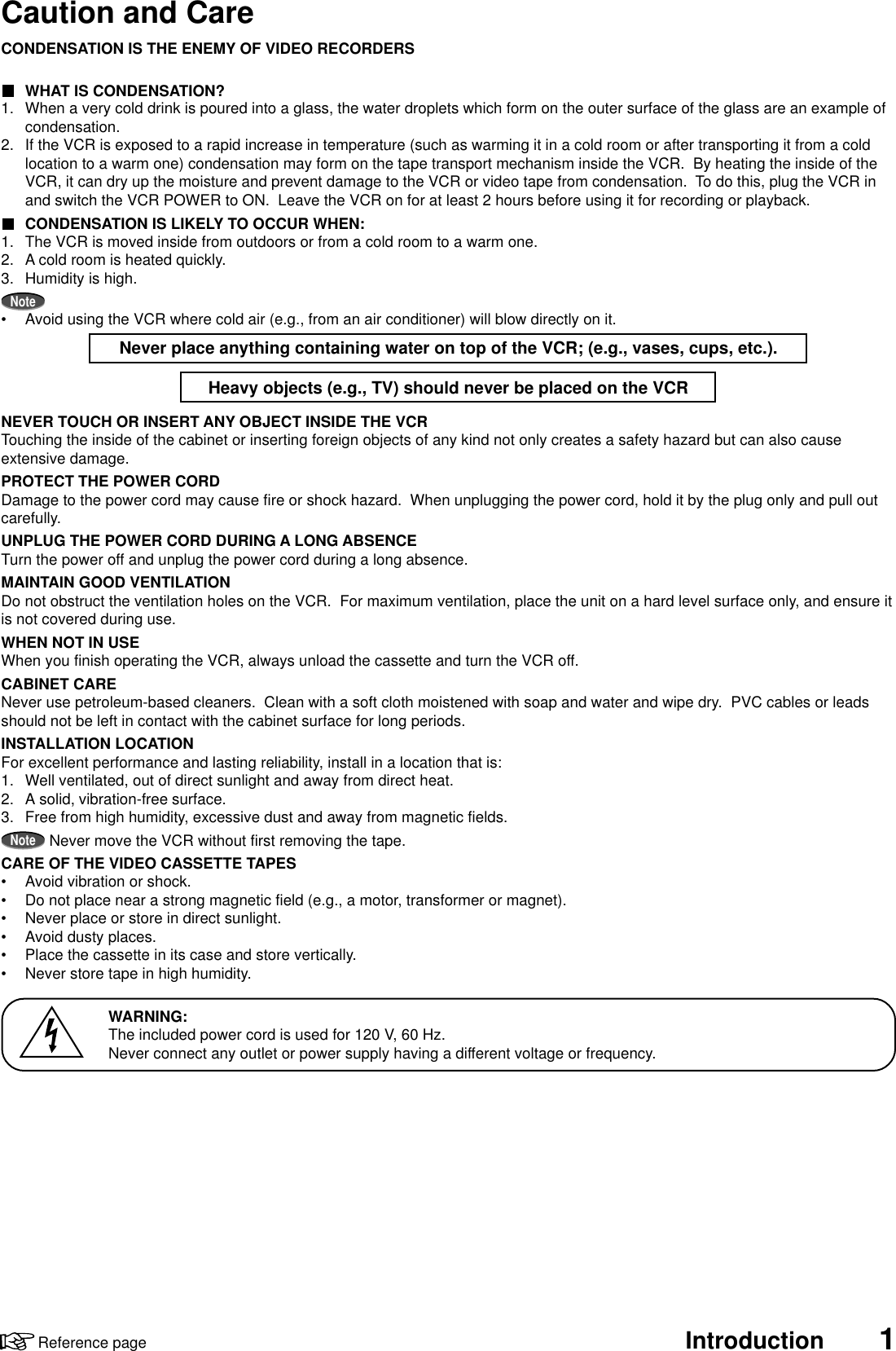 Introduction 1Reference pageCaution and CareWARNING:The included power cord is used for 120 V, 60 Hz.Never connect any outlet or power supply having a different voltage or frequency.CONDENSATION IS THE ENEMY OF VIDEO RECORDERSWHAT IS CONDENSATION?1. When a very cold drink is poured into a glass, the water droplets which form on the outer surface of the glass are an example ofcondensation.2. If the VCR is exposed to a rapid increase in temperature (such as warming it in a cold room or after transporting it from a coldlocation to a warm one) condensation may form on the tape transport mechanism inside the VCR.  By heating the inside of theVCR, it can dry up the moisture and prevent damage to the VCR or video tape from condensation.  To do this, plug the VCR inand switch the VCR POWER to ON.  Leave the VCR on for at least 2 hours before using it for recording or playback.CONDENSATION IS LIKELY TO OCCUR WHEN:1. The VCR is moved inside from outdoors or from a cold room to a warm one.2. A cold room is heated quickly.3. Humidity is high.Note•Avoid using the VCR where cold air (e.g., from an air conditioner) will blow directly on it.Never place anything containing water on top of the VCR; (e.g., vases, cups, etc.).Heavy objects (e.g., TV) should never be placed on the VCRNEVER TOUCH OR INSERT ANY OBJECT INSIDE THE VCRTouching the inside of the cabinet or inserting foreign objects of any kind not only creates a safety hazard but can also causeextensive damage.PROTECT THE POWER CORDDamage to the power cord may cause fire or shock hazard.  When unplugging the power cord, hold it by the plug only and pull outcarefully.UNPLUG THE POWER CORD DURING A LONG ABSENCETurn the power off and unplug the power cord during a long absence.MAINTAIN GOOD VENTILATIONDo not obstruct the ventilation holes on the VCR.  For maximum ventilation, place the unit on a hard level surface only, and ensure itis not covered during use.WHEN NOT IN USEWhen you finish operating the VCR, always unload the cassette and turn the VCR off.CABINET CARENever use petroleum-based cleaners.  Clean with a soft cloth moistened with soap and water and wipe dry.  PVC cables or leadsshould not be left in contact with the cabinet surface for long periods.INSTALLATION LOCATIONFor excellent performance and lasting reliability, install in a location that is:1. Well ventilated, out of direct sunlight and away from direct heat.2. A solid, vibration-free surface.3. Free from high humidity, excessive dust and away from magnetic fields.NoteNever move the VCR without first removing the tape.CARE OF THE VIDEO CASSETTE TAPES•Avoid vibration or shock.•Do not place near a strong magnetic field (e.g., a motor, transformer or magnet).•Never place or store in direct sunlight.•Avoid dusty places.•Place the cassette in its case and store vertically.•Never store tape in high humidity.