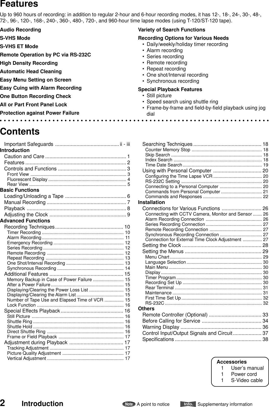 2IntroductionNoteA point to noticeInfo.Supplementary informationFeaturesUp to 960 hours of recording: in addition to regular 2-hour and 6-hour recording modes, it has 12-, 18-, 24-, 30-, 48-,72-, 96-, 120-, 168-, 240-, 360-, 480-, 720-, and 960-hour time lapse modes (using T-120/ST-120 tape).Audio RecordingS-VHS ModeS-VHS ET ModeRemote Operation by PC via RS-232CHigh Density RecordingAutomatic Head CleaningEasy Menu Setting on ScreenEasy Cuing with Alarm RecordingOne Button Recording CheckAll or Part Front Panel LockProtection against Power FailureContentsImportant Safeguards ............................................. ii - iiiIntroductionCaution and Care ......................................................... 1Features ....................................................................... 2Controls and Functions ................................................ 3Front View ........................................................................... 3Fluorescent Display ............................................................. 4Rear View ............................................................................ 5Basic FunctionsLoading/Unloading a Tape ........................................... 6Manual Recording ........................................................ 7Playback ...................................................................... 8Adjusting the Clock ...................................................... 9Advanced FunctionsRecording Techniques................................................ 10Timer Recording ................................................................ 10Alarm Recording................................................................ 11Emergency Recording ....................................................... 12Series Recording ............................................................... 12Remote Recording ............................................................ 12Repeat Recording ............................................................. 13One Shot/Interval Recording ............................................. 13Synchronous Recording .................................................... 14Additional Features .................................................... 15Memory Backup in Case of Power Failure ........................ 15After a Power Failure......................................................... 15Displaying/Clearing the Power Loss List ........................... 15Displaying/Clearing the Alarm List..................................... 15Number of Tape Use and Elapsed Time of VCR ............... 15Lock Function .................................................................... 16Special Effects Playback............................................ 16Still Picture ........................................................................ 16Shuttle Ring ....................................................................... 16Shuttle Hold ....................................................................... 16Direct Shuttle Ring ............................................................ 16Frame or Field Playback ................................................... 17Adjustment during Playback ...................................... 17Tracking Adjustment .......................................................... 17Picture Quality Adjustment ................................................ 17Vertical Adjustment ............................................................ 17Searching Techniques ................................................ 18Counter Memory Stop ....................................................... 18Skip Search ....................................................................... 18Index Search ..................................................................... 18Time Date Search.............................................................. 19Using with Personal Computer .................................. 20Configuring the Time Lapse VCR ...................................... 20RS-232C Setting ............................................................... 20Connecting to a Personal Computer ................................. 20Commands from Personal Computer ................................ 21Commands and Responses .............................................. 22InstallationConnections for Various Functions ............................ 26Connecting with CCTV Camera, Monitor and Sensor ....... 26Alarm Recording Connection ............................................ 26Series Recording Connection............................................ 27Remote Recording Connection ......................................... 27Synchronous Recording Connection ................................. 27Connection for External Time Clock Adjustment ............... 27Setting the Clock ........................................................ 28Setting the Menus ...................................................... 29Menu Chart........................................................................ 29Language Selection........................................................... 30Main Menu......................................................................... 30Display............................................................................... 30Timer Program................................................................... 30Recording Set Up .............................................................. 30Rear Terminal .................................................................... 31Maintenance ...................................................................... 31First Time Set Up............................................................... 32RS-232C............................................................................ 32OthersRemote Controller (Optional) ..................................... 33Before Calling for Service .......................................... 34Warning Display ......................................................... 36Control Input/Output Signals and Circuit.................... 37Specifications ............................................................. 38Variety of Search FunctionsRecording Options for Various Needs•Daily/weekly/holiday timer recording•Alarm recording•Series recording•Remote recording•Repeat recording•One shot/Interval recording•Synchronous recordingSpecial Playback Features•Still picture•Speed search using shuttle ring•Frame-by-frame and field-by-field playback using jogdialAccessories1 User’s manual1 Power cord1 S-Video cable