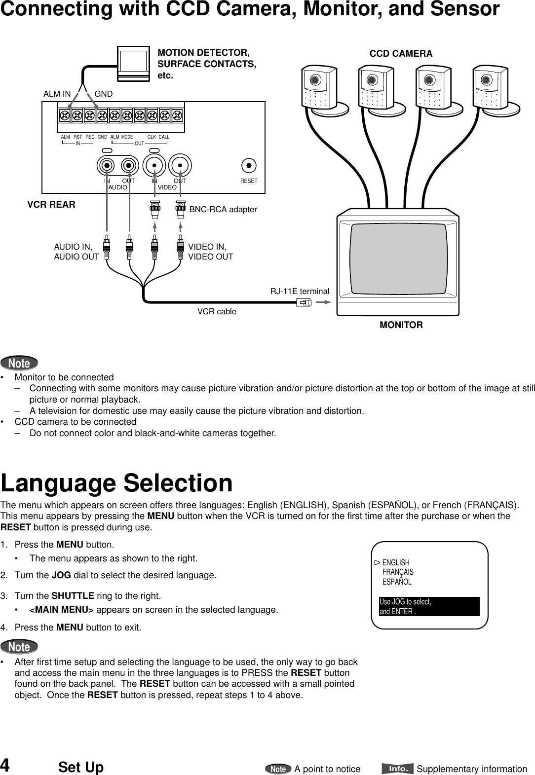 4Set UpNoteA point to noticeInfo.Supplementary informationNote• Monitor to be connected– Connecting with some monitors may cause picture vibration and/or picture distortion at the top or bottom of the image at stillpicture or normal playback.– A television for domestic use may easily cause the picture vibration and distortion.• CCD camera to be connected– Do not connect color and black-and-white cameras together.Connecting with CCD Camera, Monitor, and SensorLanguage SelectionThe menu which appears on screen offers three languages: English (ENGLISH), Spanish (ESPAÑOL), or French (FRANÇAIS).This menu appears by pressing the MENU button when the VCR is turned on for the first time after the purchase or when theRESET button is pressed during use.1. Press the MENU button.• The menu appears as shown to the right.2. Turn the JOG dial to select the desired language.3. Turn the SHUTTLE ring to the right.•&lt;MAIN MENU&gt; appears on screen in the selected language.4. Press the MENU button to exit.Note• After first time setup and selecting the language to be used, the only way to go backand access the main menu in the three languages is to PRESS the RESET buttonfound on the back panel.  The RESET button can be accessed with a small pointedobject.  Once the RESET button is pressed, repeat steps 1 to 4 above.AUDIO VIDEOOUT OUTIN INRESETRSTINREC GND ALMALMMODECLKOUTCALLCCD CAMERAMONITORMOTION DETECTOR, SURFACE CONTACTS, etc.RJ-11E terminalVCR cableBNC-RCA adapterVCR REARGNDALM INVIDEO IN,VIDEO OUTAUDIO IN,AUDIO OUTENGLISHFRANÇAISESPAÑOLUse JOG to select,and ENTER .