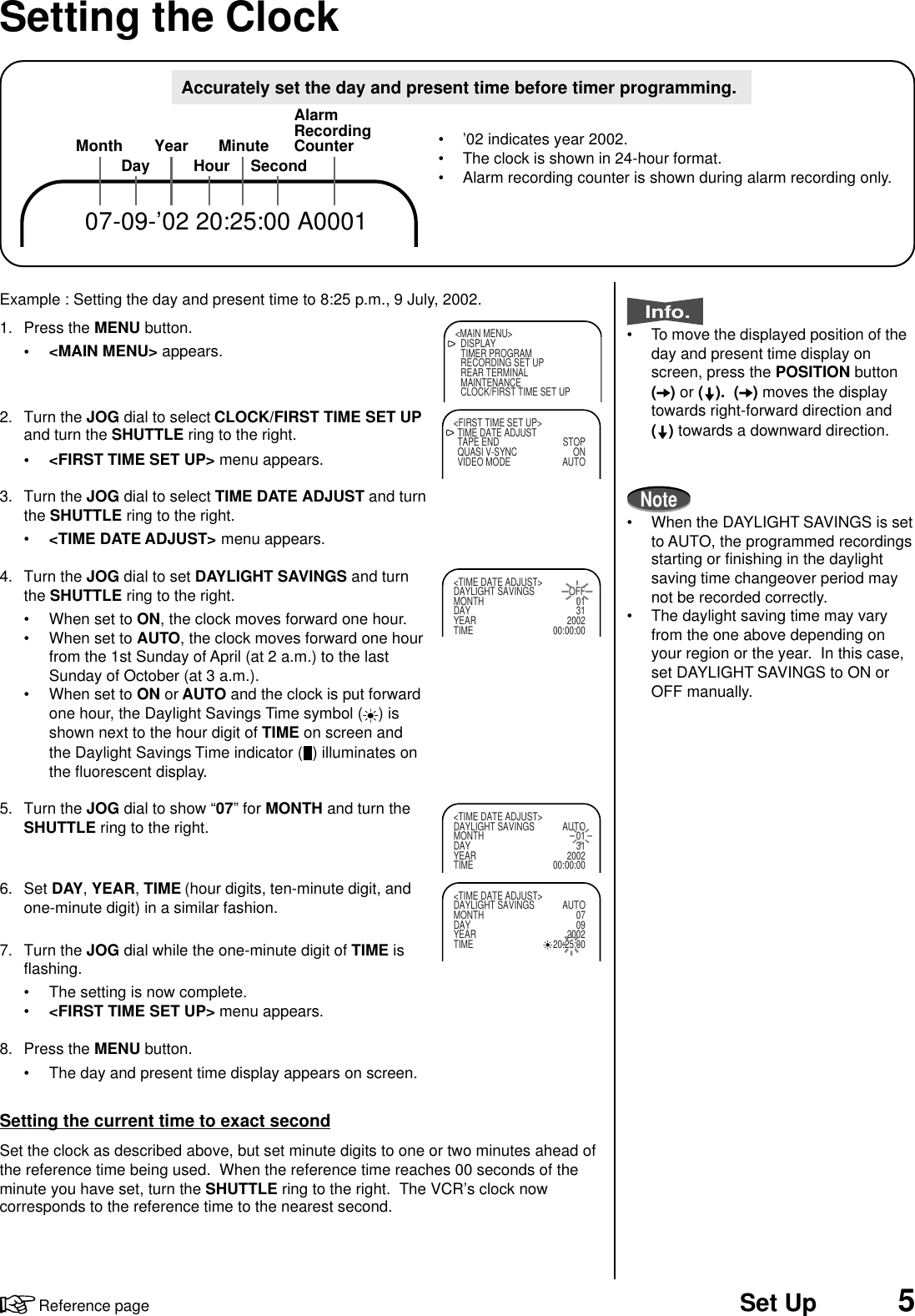 5Set UpReference pageExample : Setting the day and present time to 8:25 p.m., 9 July, 2002.1. Press the MENU button.• &lt;MAIN MENU&gt; appears.2. Turn the JOG dial to select CLOCK/FIRST TIME SET UPand turn the SHUTTLE ring to the right.• &lt;FIRST TIME SET UP&gt; menu appears.3. Turn the JOG dial to select TIME DATE ADJUST and turnthe SHUTTLE ring to the right.•&lt;TIME DATE ADJUST&gt; menu appears.4. Turn the JOG dial to set DAYLIGHT SAVINGS and turnthe SHUTTLE ring to the right.• When set to ON, the clock moves forward one hour.• When set to AUTO, the clock moves forward one hourfrom the 1st Sunday of April (at 2 a.m.) to the lastSunday of October (at 3 a.m.).• When set to ON or AUTO and the clock is put forwardone hour, the Daylight Savings Time symbol ( ) isshown next to the hour digit of TIME on screen andthe Daylight Savings Time indicator ( ) illuminates onthe fluorescent display.5. Turn the JOG dial to show “07” for MONTH and turn theSHUTTLE ring to the right.6. Set DAY, YEAR, TIME (hour digits, ten-minute digit, andone-minute digit) in a similar fashion.7. Turn the JOG dial while the one-minute digit of TIME isflashing.• The setting is now complete.•&lt;FIRST TIME SET UP&gt; menu appears.8. Press the MENU button.• The day and present time display appears on screen.Setting the current time to exact secondSet the clock as described above, but set minute digits to one or two minutes ahead ofthe reference time being used.  When the reference time reaches 00 seconds of theminute you have set, turn the SHUTTLE ring to the right.  The VCR’s clock nowcorresponds to the reference time to the nearest second.Setting the Clock&lt;MAIN MENU&gt;DISPLAYTIMER PROGRAMRECORDING SET UPREAR TERMINALMAINTENANCECLOCK/FIRST TIME SET UP&lt;FIRST TIME SET UP&gt;TIME DATE ADJUSTTAPE END STOPQUASI V-SYNC ONVIDEO MODE AUTO&lt;TIME DATE ADJUST&gt;DAYLIGHT SAVINGS OFFMONTH 01DAY 31YEAR 2002TIME 00:00:00MonthDay Year HourAlarmRecordingCounterSecondMinute07-09-’02 20:25:00 A0001• ’02 indicates year 2002.• The clock is shown in 24-hour format.• Alarm recording counter is shown during alarm recording only.&lt;TIME DATE ADJUST&gt;DAYLIGHT SAVINGS AUTOMONTH 01DAY 31YEAR 2002TIME 00:00:00&lt;TIME DATE ADJUST&gt;DAYLIGHT SAVINGS AUTOMONTH 07DAY 09YEAR 2002TIME 20:25:00Accurately set the day and present time before timer programming.Info.• To move the displayed position of theday and present time display onscreen, press the POSITION button() or ( ).  ( ) moves the displaytowards right-forward direction and() towards a downward direction.Note• When the DAYLIGHT SAVINGS is setto AUTO, the programmed recordingsstarting or finishing in the daylightsaving time changeover period maynot be recorded correctly.• The daylight saving time may varyfrom the one above depending onyour region or the year.  In this case,set DAYLIGHT SAVINGS to ON orOFF manually.