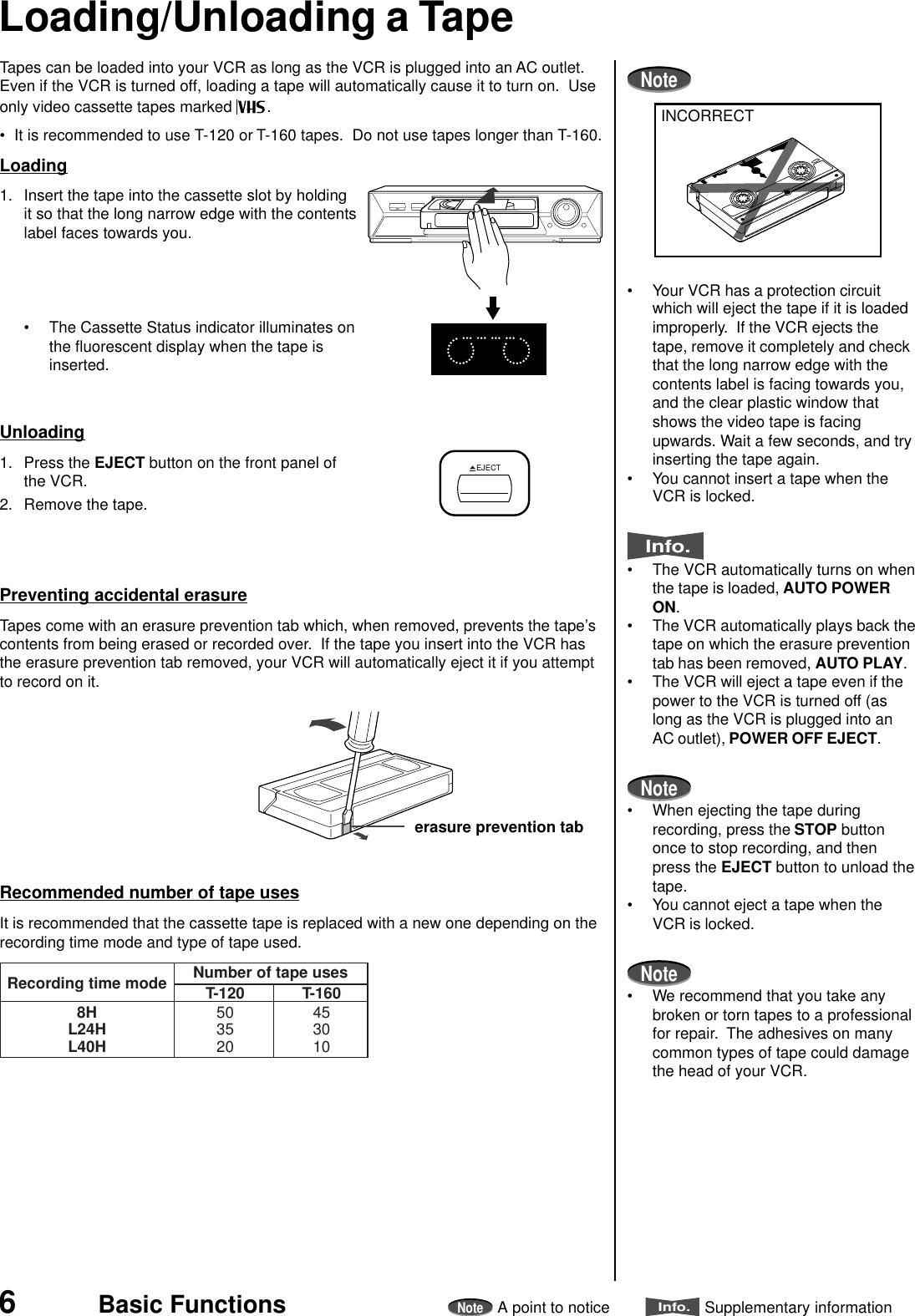 6NoteA point to noticeInfo.Supplementary informationBasic FunctionsTapes can be loaded into your VCR as long as the VCR is plugged into an AC outlet.Even if the VCR is turned off, loading a tape will automatically cause it to turn on.  Useonly video cassette tapes marked  .• It is recommended to use T-120 or T-160 tapes.  Do not use tapes longer than T-160.Loading1. Insert the tape into the cassette slot by holdingit so that the long narrow edge with the contentslabel faces towards you.• The Cassette Status indicator illuminates onthe fluorescent display when the tape isinserted.Unloading1. Press the EJECT button on the front panel ofthe VCR.2. Remove the tape.Preventing accidental erasureTapes come with an erasure prevention tab which, when removed, prevents the tape’scontents from being erased or recorded over.  If the tape you insert into the VCR hasthe erasure prevention tab removed, your VCR will automatically eject it if you attemptto record on it.Recommended number of tape usesIt is recommended that the cassette tape is replaced with a new one depending on therecording time mode and type of tape used.erasure prevention tabLoading/Unloading a TapeNote• Your VCR has a protection circuitwhich will eject the tape if it is loadedimproperly.  If the VCR ejects thetape, remove it completely and checkthat the long narrow edge with thecontents label is facing towards you,and the clear plastic window thatshows the video tape is facingupwards. Wait a few seconds, and tryinserting the tape again.• You cannot insert a tape when theVCR is locked.Info.• The VCR automatically turns on whenthe tape is loaded, AUTO POWERON.• The VCR automatically plays back thetape on which the erasure preventiontab has been removed, AUTO PLAY.• The VCR will eject a tape even if thepower to the VCR is turned off (aslong as the VCR is plugged into anAC outlet), POWER OFF EJECT.Note• When ejecting the tape duringrecording, press the STOP buttononce to stop recording, and thenpress the EJECT button to unload thetape.• You cannot eject a tape when theVCR is locked.Note• We recommend that you take anybroken or torn tapes to a professionalfor repair.  The adhesives on manycommon types of tape could damagethe head of your VCR.INCORRECTNumber of tape usesT-120Recording time mode8HL24HL40H503520T-160453010EJECT