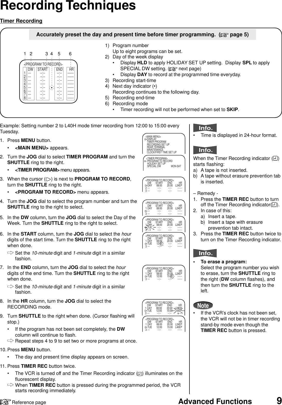 9Advanced FunctionsReference pageRecording Techniques&lt;PROGRAM TO RECORD&gt;DW START END HR1 --- --:-- --:-- ------2 --- --:-- --:-- ------3 --- --:-- --:-- ------4 --- --:-- --:-- ------5 --- --:-- --:-- ------6 --- --:-- --:-- ------7 --- --:-- --:-- ------8 --- --:-- --:-- ------1654321) Program numberUp to eight programs can be set.2) Day of the week display• Display HLD to apply HOLIDAY SET UP setting.  Display SPL to applySPECIAL DW setting. (  next page)• Display DAY to record at the programmed time everyday.3) Recording start-time4) Next day indicator (•)Recording continues to the following day.5) Recording end-time6) Recording mode• Timer recording will not be performed when set to SKIP.Accurately preset the day and present time before timer programming.  (  page 5)Info.• Time is displayed in 24-hour format.Info.When the Timer Recording indicator ( )starts flashing:a) A tape is not inserted.b) A tape without erasure prevention tabis inserted.– Remedy -1. Press the TIMER REC button to turnoff the Timer Recording indicator( ).2. In case of this:a) Insert a tape.b) Insert a tape with erasureprevention tab intact.3. Press the TIMER REC button twice toturn on the Timer Recording indicator.Info.• To erase a program:Select the program number you wishto erase, turn the SHUTTLE ring tothe right (DW column flashes), andthen turn the SHUTTLE ring to theleft.Note• If the VCR’s clock has not been set,the VCR will not be in timer recordingstand-by mode even though theTIMER REC button is pressed.Timer Recording&lt;MAIN MENU&gt;DISPLAYTIMER PROGRAMRECORDING SET UPREAR TERMINALMAINTENANCECLOCK/FIRST TIME SET UP&lt;TIMER PROGRAM&gt;PROGRAM TO RECORDHOLIDAY SET UPSPECIAL DW MON-SAT&lt;PROGRAM TO RECORD&gt;DW START END HR1 DAY 08:00 20:00 L24EP2 --- --:-- --:-- ------3--- --:-- --:-- ------&lt;PROGRAM TO RECORD&gt;DW START END HR1 DAY 08:00 20:00 L24EP2 --- --:-- --:-- ------3 --- --:-- --:-- ------&lt;PROGRAM TO RECORD&gt;DW START END HR1 DAY 08:00 20:00 L24EP2 TUE --:-- --:-- ------3 --- --:-- --:-- ------&lt;PROGRAM TO RECORD&gt;DW START END HR1 DAY 08:00 20:00 L24EP2 TUE 12:00 --:-- ------3 --- --:-- --:-- ------&lt;PROGRAM TO RECORD&gt;DW START END HR1 DAY 08:00 20:00 L24EP2 TUE 12:00 15:00 ------3 --- --:-- --:-- ------&lt;PROGRAM TO RECORD&gt;DW START END HR1 DAY 08:00 20:00 L24EP2 TUE 12:00 15:00 L40EP3 --- --:-- --:-- ------&lt;PROGRAM TO RECORD&gt;DW START END HR1 DAY 08:00 20:00 L24EP2 TUE 12:00 15:00 L40EP3 --- --:-- --:-- ------Example: Setting number 2 to L40H mode timer recording from 12:00 to 15:00 everyTuesday.1. Press MENU button.•&lt;MAIN MENU&gt; appears.2. Turn the JOG dial to select TIMER PROGRAM and turn theSHUTTLE ring to the right.•&lt;TIMER PROGRAM&gt; menu appears.3. When the cursor ( ) is next to PROGRAM TO RECORD,turn the SHUTTLE ring to the right.•&lt;PROGRAM TO RECORD&gt; menu appears.4. Turn the JOG dial to select the program number and turn theSHUTTLE ring to the right to select.5. In the DW column, turn the JOG dial to select the Day of theWeek. Turn the SHUTTLE ring to the right to select.6. In the START column, turn the JOG dial to select the hourdigits of the start time. Turn the SHUTTLE ring to the rightwhen done.Set the 10-minute digit and 1-minute digit in a similarfashion.7. In the END column, turn the JOG dial to select the hourdigits of the end time. Turn the SHUTTLE ring to the rightwhen done.Set the 10-minute digit and 1-minute digit in a similarfashion.8. In the HR column, turn the JOG dial to select theRECORDING mode.9. Turn SHUTTLE to the right when done. (Cursor flashing willstop.)• If the program has not been set completely, the DWcolumn will continue to flash.Repeat steps 4 to 9 to set two or more programs at once.10. Press MENU button.• The day and present time display appears on screen.11. Press TIMER REC button twice.• The VCR is turned off and the Timer Recording indicator ( ) illuminates on thefluorescent display.When TIMER REC button is pressed during the programmed period, the VCRstarts recording immediately.