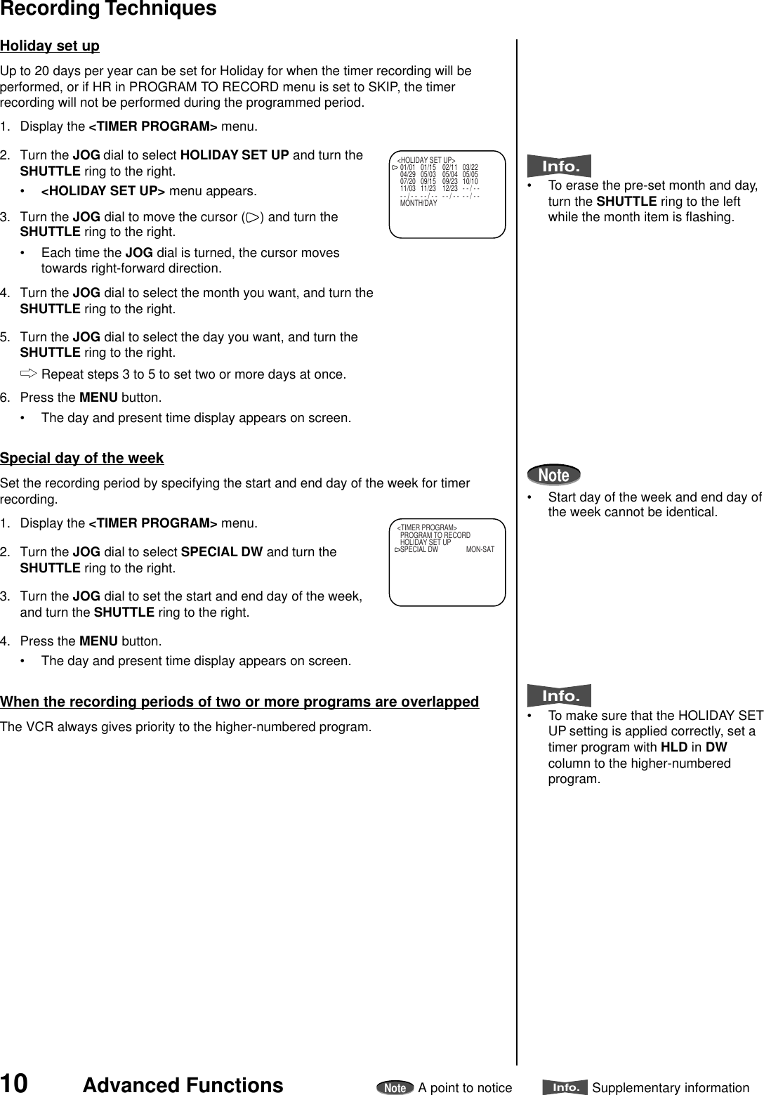 10 Advanced FunctionsNoteA point to noticeInfo.Supplementary informationHoliday set upUp to 20 days per year can be set for Holiday for when the timer recording will beperformed, or if HR in PROGRAM TO RECORD menu is set to SKIP, the timerrecording will not be performed during the programmed period.1. Display the &lt;TIMER PROGRAM&gt; menu.2. Turn the JOG dial to select HOLIDAY SET UP and turn theSHUTTLE ring to the right.•&lt;HOLIDAY SET UP&gt; menu appears.3. Turn the JOG dial to move the cursor ( ) and turn theSHUTTLE ring to the right.• Each time the JOG dial is turned, the cursor movestowards right-forward direction.4. Turn the JOG dial to select the month you want, and turn theSHUTTLE ring to the right.5. Turn the JOG dial to select the day you want, and turn theSHUTTLE ring to the right.Repeat steps 3 to 5 to set two or more days at once.6. Press the MENU button.• The day and present time display appears on screen.Special day of the weekSet the recording period by specifying the start and end day of the week for timerrecording.1. Display the &lt;TIMER PROGRAM&gt; menu.2. Turn the JOG dial to select SPECIAL DW and turn theSHUTTLE ring to the right.3. Turn the JOG dial to set the start and end day of the week,and turn the SHUTTLE ring to the right.4. Press the MENU button.• The day and present time display appears on screen.When the recording periods of two or more programs are overlappedThe VCR always gives priority to the higher-numbered program.Info.• To erase the pre-set month and day,turn the SHUTTLE ring to the leftwhile the month item is flashing.Note• Start day of the week and end day ofthe week cannot be identical.Info.• To make sure that the HOLIDAY SETUP setting is applied correctly, set atimer program with HLD in DWcolumn to the higher-numberedprogram.&lt;HOLIDAY SET UP&gt;01/01 01/15 02/11 03/2204/29 05/03 05/04 05/0507/20 09/15 09/23 10/1011/03 11/23 12/23 - - / - -- - / - - - - / - - - - / - - - - / - -MONTH/DAY&lt;TIMER PROGRAM&gt;PROGRAM TO RECORDHOLIDAY SET UPSPECIAL DW MON-SATRecording Techniques