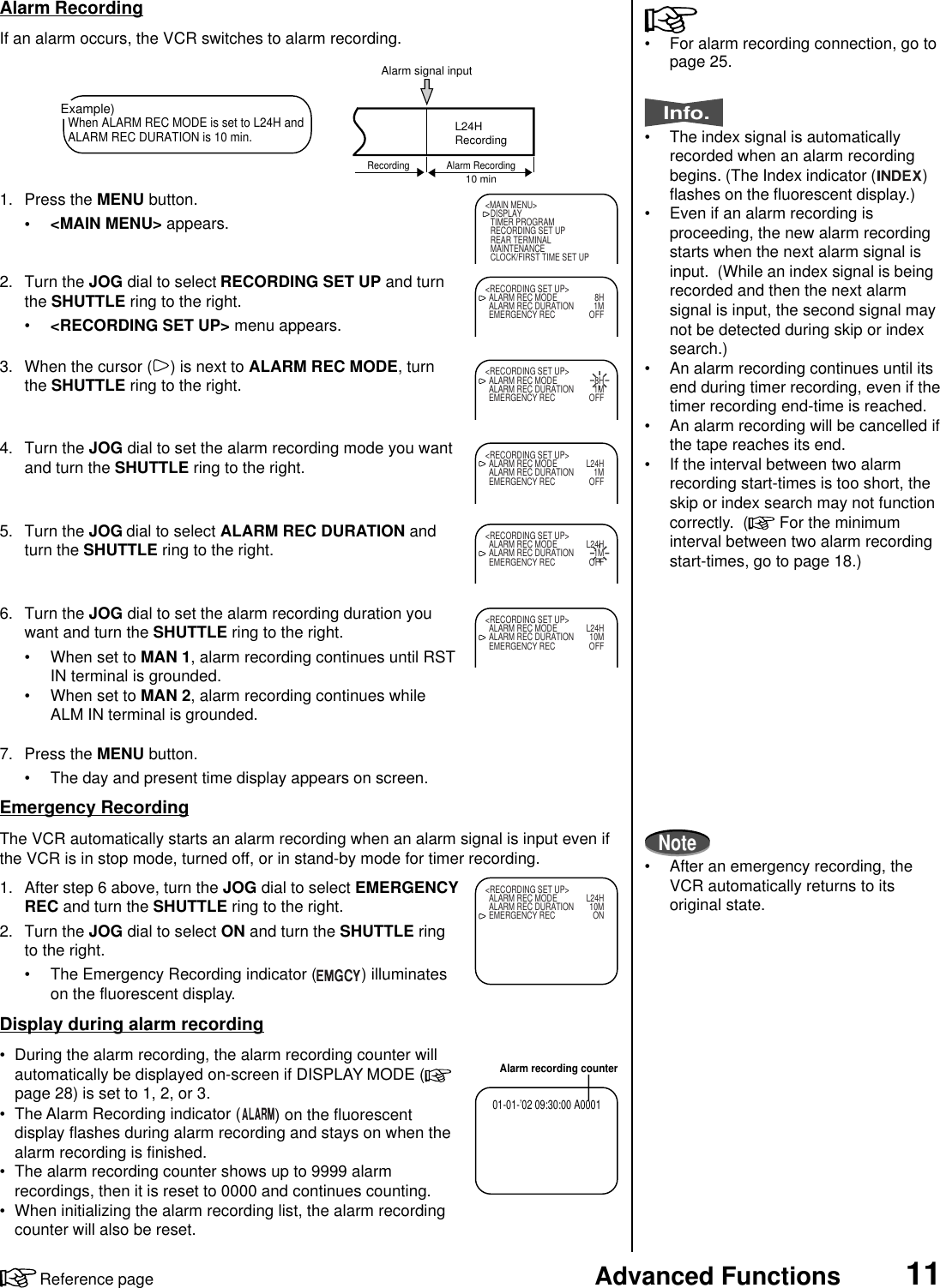 11Advanced FunctionsReference page1. Press the MENU button.• &lt;MAIN MENU&gt; appears.2. Turn the JOG dial to select RECORDING SET UP and turnthe SHUTTLE ring to the right.•&lt;RECORDING SET UP&gt; menu appears.3. When the cursor ( ) is next to ALARM REC MODE, turnthe SHUTTLE ring to the right.4. Turn the JOG dial to set the alarm recording mode you wantand turn the SHUTTLE ring to the right.5. Turn the JOG dial to select ALARM REC DURATION andturn the SHUTTLE ring to the right.6. Turn the JOG dial to set the alarm recording duration youwant and turn the SHUTTLE ring to the right.• When set to MAN 1, alarm recording continues until RSTIN terminal is grounded.• When set to MAN 2, alarm recording continues whileALM IN terminal is grounded.7. Press the MENU button.• The day and present time display appears on screen.Emergency RecordingThe VCR automatically starts an alarm recording when an alarm signal is input even ifthe VCR is in stop mode, turned off, or in stand-by mode for timer recording.1. After step 6 above, turn the JOG dial to select EMERGENCYREC and turn the SHUTTLE ring to the right.2. Turn the JOG dial to select ON and turn the SHUTTLE ringto the right.• The Emergency Recording indicator ( ) illuminateson the fluorescent display.Display during alarm recording• During the alarm recording, the alarm recording counter willautomatically be displayed on-screen if DISPLAY MODE (page 28) is set to 1, 2, or 3.• The Alarm Recording indicator ( ) on the fluorescentdisplay flashes during alarm recording and stays on when thealarm recording is finished.• The alarm recording counter shows up to 9999 alarmrecordings, then it is reset to 0000 and continues counting.• When initializing the alarm recording list, the alarm recordingcounter will also be reset.Alarm RecordingIf an alarm occurs, the VCR switches to alarm recording. • For alarm recording connection, go topage 25.Info.• The index signal is automaticallyrecorded when an alarm recordingbegins. (The Index indicator ( )flashes on the fluorescent display.)• Even if an alarm recording isproceeding, the new alarm recordingstarts when the next alarm signal isinput.  (While an index signal is beingrecorded and then the next alarmsignal is input, the second signal maynot be detected during skip or indexsearch.)• An alarm recording continues until itsend during timer recording, even if thetimer recording end-time is reached.• An alarm recording will be cancelled ifthe tape reaches its end.• If the interval between two alarmrecording start-times is too short, theskip or index search may not functioncorrectly.  (  For the minimuminterval between two alarm recordingstart-times, go to page 18.)Note• After an emergency recording, theVCR automatically returns to itsoriginal state.Example)When ALARM REC MODE is set to L24H andALARM REC DURATION is 10 min.Alarm signal inputL24HRecording10 minRecording Alarm Recording&lt;MAIN MENU&gt;DISPLAYTIMER PROGRAMRECORDING SET UPREAR TERMINALMAINTENANCECLOCK/FIRST TIME SET UP&lt;RECORDING SET UP&gt;ALARM REC MODE 8HALARM REC DURATION 1MEMERGENCY REC OFF&lt;RECORDING SET UP&gt;ALARM REC MODE 8HALARM REC DURATION 1MEMERGENCY REC OFF&lt;RECORDING SET UP&gt;ALARM REC MODE L24HALARM REC DURATION 1MEMERGENCY REC OFF&lt;RECORDING SET UP&gt;ALARM REC MODE L24HALARM REC DURATION 1MEMERGENCY REC OFF&lt;RECORDING SET UP&gt;ALARM REC MODE L24HALARM REC DURATION 10MEMERGENCY REC OFFAlarm recording counter01-01-’02 09:30:00 A0001&lt;RECORDING SET UP&gt;ALARM REC MODE L24HALARM REC DURATION 10MEMERGENCY REC ON