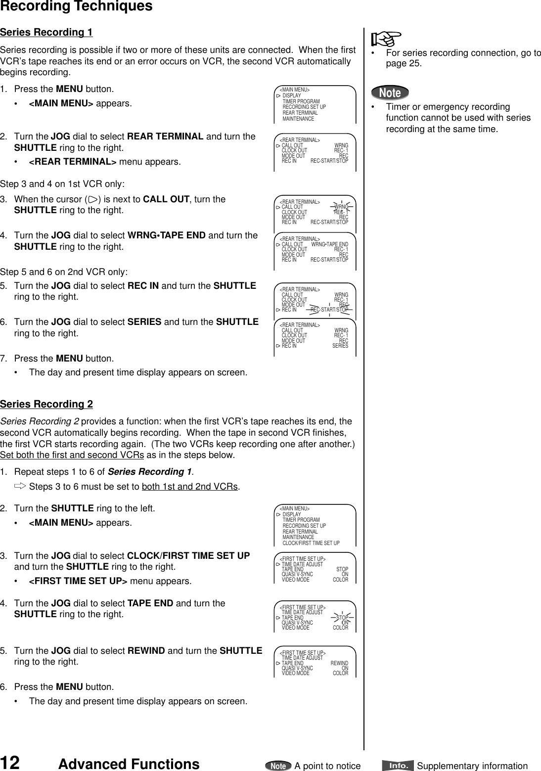 12 Advanced FunctionsNoteA point to noticeInfo.Supplementary informationSeries Recording 2Series Recording 2 provides a function: when the first VCR’s tape reaches its end, thesecond VCR automatically begins recording.  When the tape in second VCR finishes,the first VCR starts recording again.  (The two VCRs keep recording one after another.)Set both the first and second VCRs as in the steps below.1. Repeat steps 1 to 6 of Series Recording 1.Steps 3 to 6 must be set to both 1st and 2nd VCRs.2. Turn the SHUTTLE ring to the left.• &lt;MAIN MENU&gt; appears.3. Turn the JOG dial to select CLOCK/FIRST TIME SET UPand turn the SHUTTLE ring to the right.•&lt;FIRST TIME SET UP&gt; menu appears.4. Turn the JOG dial to select TAPE END and turn theSHUTTLE ring to the right.5. Turn the JOG dial to select REWIND and turn the SHUTTLEring to the right.6. Press the MENU button.• The day and present time display appears on screen.Series Recording 1Series recording is possible if two or more of these units are connected.  When the firstVCR’s tape reaches its end or an error occurs on VCR, the second VCR automaticallybegins recording.1. Press the MENU button.• &lt;MAIN MENU&gt; appears.2. Turn the JOG dial to select REAR TERMINAL and turn theSHUTTLE ring to the right.•&lt;REAR TERMINAL&gt; menu appears.Step 3 and 4 on 1st VCR only:3. When the cursor ( ) is next to CALL OUT, turn theSHUTTLE ring to the right.4. Turn the JOG dial to select WRNG•TAPE END and turn theSHUTTLE ring to the right.Step 5 and 6 on 2nd VCR only:5. Turn the JOG dial to select REC IN and turn the SHUTTLEring to the right.6. Turn the JOG dial to select SERIES and turn the SHUTTLEring to the right.7. Press the MENU button.• The day and present time display appears on screen.&lt;MAIN MENU&gt;DISPLAYTIMER PROGRAMRECORDING SET UPREAR TERMINALMAINTENANCE&lt;REAR TERMINAL&gt;CALL OUT WRNGCLOCK OUT REC- 1MODE OUT RECREC IN REC-START/STOP&lt;REAR TERMINAL&gt;CALL OUT WRNGCLOCK OUT REC- 1MODE OUT RECREC IN REC-START/STOP&lt;REAR TERMINAL&gt;CALL OUT WRNG•TAPE ENDCLOCK OUT REC- 1MODE OUT RECREC IN REC-START/STOP&lt;REAR TERMINAL&gt;CALL OUT WRNGCLOCK OUT REC- 1MODE OUT RECREC IN REC-START/STOP&lt;REAR TERMINAL&gt;CALL OUT WRNGCLOCK OUT REC- 1MODE OUT RECREC IN SERIES• For series recording connection, go topage 25.Note• Timer or emergency recordingfunction cannot be used with seriesrecording at the same time.Recording Techniques&lt;MAIN MENU&gt;DISPLAYTIMER PROGRAMRECORDING SET UPREAR TERMINALMAINTENANCECLOCK/FIRST TIME SET UP&lt;FIRST TIME SET UP&gt;TIME DATE ADJUSTTAPE END STOPQUASI V-SYNC ONVIDEO MODE COLOR&lt;FIRST TIME SET UP&gt;TIME DATE ADJUSTTAPE END STOPQUASI V-SYNC ONVIDEO MODE COLOR&lt;FIRST TIME SET UP&gt;TIME DATE ADJUSTTAPE END REWINDQUASI V-SYNC ONVIDEO MODE COLOR