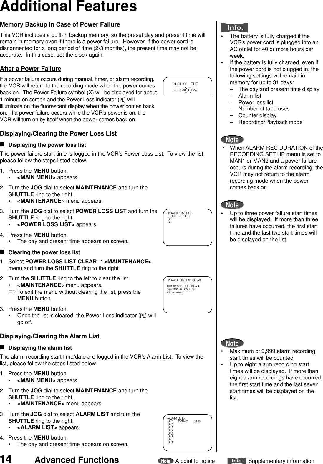 14 Advanced FunctionsNoteA point to noticeInfo.Supplementary informationMemory Backup in Case of Power FailureThis VCR includes a built-in backup memory, so the preset day and present time willremain in memory even if there is a power failure.  However, if the power cord isdisconnected for a long period of time (2-3 months), the present time may not beaccurate.  In this case, set the clock again.After a Power FailureIf a power failure occurs during manual, timer, or alarm recording,the VCR will return to the recording mode when the power comesback on.  The Power Failure symbol (X) will be displayed for about1 minute on screen and the Power Loss indicator ( ) willilluminate on the fluorescent display when the power comes backon.  If a power failure occurs while the VCR’s power is on, theVCR will turn on by itself when the power comes back on.Displaying/Clearing the Power Loss ListDisplaying the power loss listThe power failure start time is logged in the VCR’s Power Loss List.  To view the list,please follow the steps listed below.1. Press the MENU button.• &lt;MAIN MENU&gt; appears.2. Turn the JOG dial to select MAINTENANCE and turn theSHUTTLE ring to the right.• &lt;MAINTENANCE&gt; menu appears.3. Turn the JOG dial to select POWER LOSS LIST and turn theSHUTTLE ring to the right.• &lt;POWER LOSS LIST&gt; appears.4. Press the MENU button.• The day and present time appears on screen.Clearing the power loss list1. Select POWER LOSS LIST CLEAR in &lt;MAINTENANCE&gt;menu and turn the SHUTTLE ring to the right.2. Turn the SHUTTLE ring to the left to clear the list.•&lt;MAINTENANCE&gt; menu appears.To exit the menu without clearing the list, press theMENU button.3. Press the MENU button.• Once the list is cleared, the Power Loss indicator ( ) willgo off.Displaying/Clearing the Alarm ListDisplaying the alarm listThe alarm recording start time/date are logged in the VCR’s Alarm List.  To view thelist, please follow the steps listed below.1. Press the MENU button.• &lt;MAIN MENU&gt; appears.2. Turn the JOG dial to select MAINTENANCE and turn theSHUTTLE ring to the right.• &lt;MAINTENANCE&gt; menu appears.3 Turn the JOG dial to select ALARM LIST and turn theSHUTTLE ring to the right.• &lt;ALARM LIST&gt; appears.4. Press the MENU button.• The day and present time appears on screen.01-01-’02   TUE00:00:00 X L24Additional FeaturesInfo.• The battery is fully charged if theVCR’s power cord is plugged into anAC outlet for 40 or more hours perweek.• If the battery is fully charged, even ifthe power cord is not plugged in, thefollowing settings will remain inmemory for up to 31 days:– The day and present time display– Alarm list– Power loss list– Number of tape uses– Counter display– Recording/Playback modeNote • When ALARM REC DURATION of theRECORDING SET UP menu is set toMAN1 or MAN2 and a power failureoccurs during the alarm recording, theVCR may not return to the alarmrecording mode when the powercomes back on.Note• Up to three power failure start timeswill be displayed.  If more than threefailures have occurred, the first starttime and the last two start times willbe displayed on the list.Note• Maximum of 9,999 alarm recordingstart times will be counted.• Up to eight alarm recording starttimes will be displayed.  If more thaneight alarm recordings have occurred,the first start time and the last sevenstart times will be displayed on thelist.  POWER LOSS LIST CLEARTurn the SHUTTLE RINGthen POWER LOSS LISTwill be cleared.&lt;ALARM LIST&gt;0001 01-31-’02 00:000002000300040005000600070008&lt;POWER LOSS LIST&gt;01 01-31-’02  00:000203