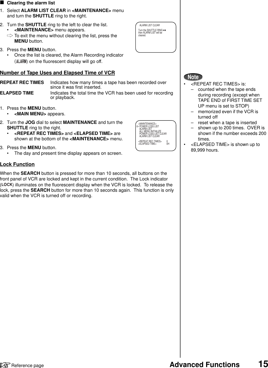 15Advanced FunctionsReference pageClearing the alarm list1. Select ALARM LIST CLEAR in &lt;MAINTENANCE&gt; menuand turn the SHUTTLE ring to the right.2. Turn the SHUTTLE ring to the left to clear the list.•&lt;MAINTENANCE&gt; menu appears.To exit the menu without clearing the list, press theMENU button.3. Press the MENU button.• Once the list is cleared, the Alarm Recording indicator() on the fluorescent display will go off.Number of Tape Uses and Elapsed Time of VCRREPEAT REC TIMES Indicates how many times a tape has been recorded oversince it was first inserted.ELAPSED TIME Indicates the total time the VCR has been used for recordingor playback.1. Press the MENU button.•&lt;MAIN MENU&gt; appears.2. Turn the JOG dial to select MAINTENANCE and turn theSHUTTLE ring to the right.•&lt;REPEAT REC TIMES&gt; and &lt;ELAPSED TIME&gt; areshown at the bottom of the &lt;MAINTENANCE&gt; menu.3. Press the MENU button.• The day and present time display appears on screen.Lock FunctionWhen the SEARCH button is pressed for more than 10 seconds, all buttons on thefront panel of VCR are locked and kept in the current condition.  The Lock indicator( ) illuminates on the fluorescent display when the VCR is locked.  To release thelock, press the SEARCH button for more than 10 seconds again.  This function is onlyvalid when the VCR is turned off or recording.&lt;MAINTENANCE&gt;POWER LOSS LISTALARM LISTALL MENU INITIALIZEPOWER LOSS LIST CLEARALARM LIST CLEAR&lt;REPEAT REC TIMES&gt; 0&lt;ELAPSED TIME&gt; 0HNote• &lt;REPEAT REC TIMES&gt; is:– counted when the tape endsduring recording (except whenTAPE END of FIRST TIME SETUP menu is set to STOP)– memorized even if the VCR isturned off– reset when a tape is inserted– shown up to 200 times.  OVER isshown if the number exceeds 200times.• &lt;ELAPSED TIME&gt; is shown up to89,999 hours.  ALARM LIST CLEARTurn the SHUTTLE RINGthen ALARM LIST will becleared.
