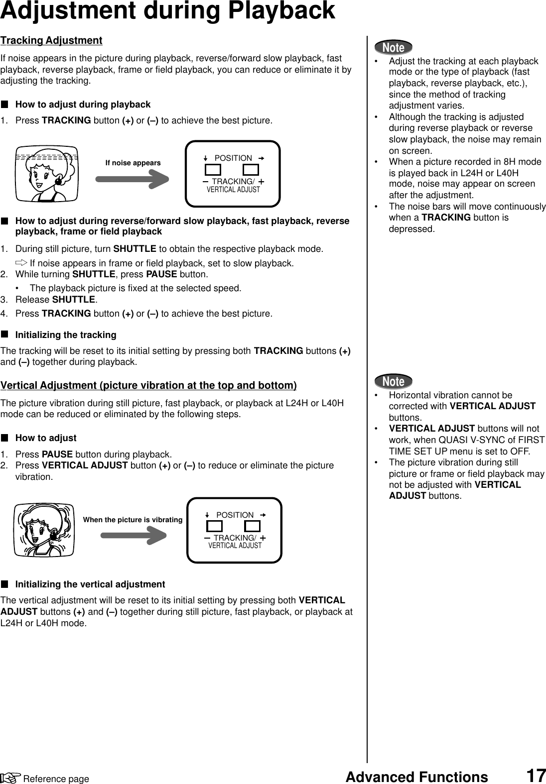 17Advanced FunctionsReference pageAdjustment during PlaybackTracking AdjustmentIf noise appears in the picture during playback, reverse/forward slow playback, fastplayback, reverse playback, frame or field playback, you can reduce or eliminate it byadjusting the tracking.How to adjust during playback1. Press TRACKING button (+) or (–) to achieve the best picture.How to adjust during reverse/forward slow playback, fast playback, reverseplayback, frame or field playback1. During still picture, turn SHUTTLE to obtain the respective playback mode.If noise appears in frame or field playback, set to slow playback.2. While turning SHUTTLE, press PAUSE button.• The playback picture is fixed at the selected speed.3. Release SHUTTLE.4. Press TRACKING button (+) or (–) to achieve the best picture.Initializing the trackingThe tracking will be reset to its initial setting by pressing both TRACKING buttons (+)and (–) together during playback.Vertical Adjustment (picture vibration at the top and bottom)The picture vibration during still picture, fast playback, or playback at L24H or L40Hmode can be reduced or eliminated by the following steps.How to adjust1. Press PAUSE button during playback.2. Press VERTICAL ADJUST button (+) or (–) to reduce or eliminate the picturevibration.Initializing the vertical adjustmentThe vertical adjustment will be reset to its initial setting by pressing both VERTICALADJUST buttons (+) and (–) together during still picture, fast playback, or playback atL24H or L40H mode.If noise appears POSITIONTRACKING/VERTICAL ADJUSTWhen the picture is vibratingPOSITIONTRACKING/VERTICAL ADJUSTNote• Adjust the tracking at each playbackmode or the type of playback (fastplayback, reverse playback, etc.),since the method of trackingadjustment varies.• Although the tracking is adjustedduring reverse playback or reverseslow playback, the noise may remainon screen.• When a picture recorded in 8H modeis played back in L24H or L40Hmode, noise may appear on screenafter the adjustment.• The noise bars will move continuouslywhen a TRACKING button isdepressed.Note• Horizontal vibration cannot becorrected with VERTICAL ADJUSTbuttons.•VERTICAL ADJUST buttons will notwork, when QUASI V-SYNC of FIRSTTIME SET UP menu is set to OFF.• The picture vibration during stillpicture or frame or field playback maynot be adjusted with VERTICALADJUST buttons.