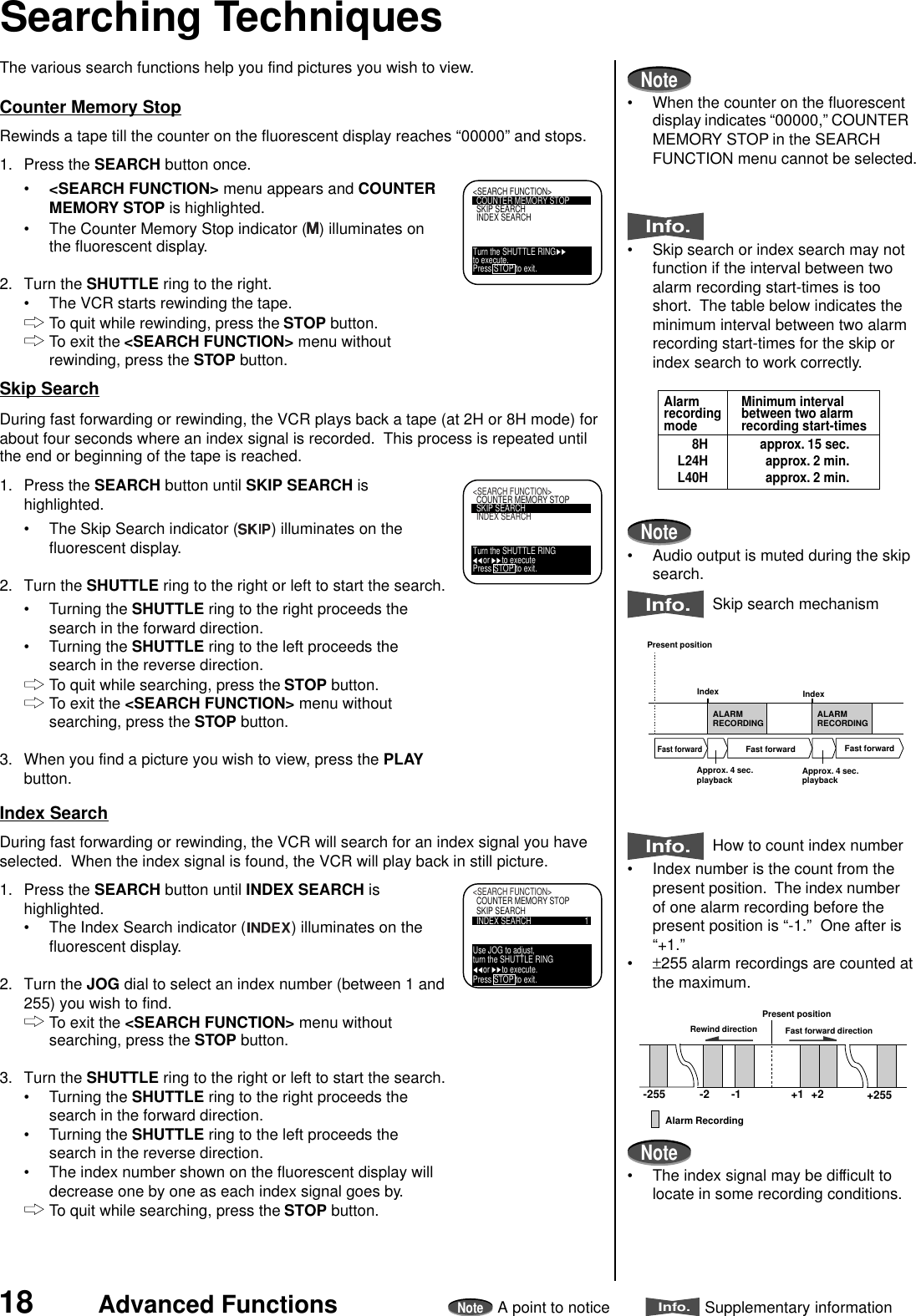 18 Advanced FunctionsNoteA point to noticeInfo.Supplementary informationRewind direction Fast forward direction-255 -2 -1Present position+2+1 +255Alarm RecordingThe various search functions help you find pictures you wish to view.Counter Memory StopRewinds a tape till the counter on the fluorescent display reaches “00000” and stops.1. Press the SEARCH button once.•&lt;SEARCH FUNCTION&gt; menu appears and COUNTERMEMORY STOP is highlighted.• The Counter Memory Stop indicator ( ) illuminates onthe fluorescent display.2. Turn the SHUTTLE ring to the right.• The VCR starts rewinding the tape.To quit while rewinding, press the STOP button.To exit the &lt;SEARCH FUNCTION&gt; menu withoutrewinding, press the STOP button.Skip SearchDuring fast forwarding or rewinding, the VCR plays back a tape (at 2H or 8H mode) forabout four seconds where an index signal is recorded.  This process is repeated untilthe end or beginning of the tape is reached.1. Press the SEARCH button until SKIP SEARCH ishighlighted.• The Skip Search indicator ( ) illuminates on thefluorescent display.2. Turn the SHUTTLE ring to the right or left to start the search.• Turning the SHUTTLE ring to the right proceeds thesearch in the forward direction.• Turning the SHUTTLE ring to the left proceeds thesearch in the reverse direction.To quit while searching, press the STOP button.To exit the &lt;SEARCH FUNCTION&gt; menu withoutsearching, press the STOP button.3. When you find a picture you wish to view, press the PLAYbutton.Index SearchDuring fast forwarding or rewinding, the VCR will search for an index signal you haveselected.  When the index signal is found, the VCR will play back in still picture.1. Press the SEARCH button until INDEX SEARCH ishighlighted.• The Index Search indicator ( ) illuminates on thefluorescent display.2. Turn the JOG dial to select an index number (between 1 and255) you wish to find.To exit the &lt;SEARCH FUNCTION&gt; menu withoutsearching, press the STOP button.3. Turn the SHUTTLE ring to the right or left to start the search.• Turning the SHUTTLE ring to the right proceeds thesearch in the forward direction.• Turning the SHUTTLE ring to the left proceeds thesearch in the reverse direction.• The index number shown on the fluorescent display willdecrease one by one as each index signal goes by.To quit while searching, press the STOP button.Searching Techniques&lt;SEARCH FUNCTION&gt;COUNTER MEMORY STOPSKIP SEARCHINDEX SEARCHTurn the SHUTTLE RINGto execute.Press STOP to exit.&lt;SEARCH FUNCTION&gt;COUNTER MEMORY STOPSKIP SEARCHINDEX SEARCHTurn the SHUTTLE RING     or      to executePress STOP to exit.ALARMRECORDING ALARMRECORDINGPresent positionIndexFast forwardFast forwardIndexApprox. 4 sec.playback Approx. 4 sec.playbackFast forward&lt;SEARCH FUNCTION&gt;COUNTER MEMORY STOPSKIP SEARCHINDEX SEARCH 1Use JOG to adjust,turn the SHUTTLE RING     or      to execute.Press STOP to exit.Note• When the counter on the fluorescentdisplay indicates “00000,” COUNTERMEMORY STOP in the SEARCHFUNCTION menu cannot be selected.Info.• Skip search or index search may notfunction if the interval between twoalarm recording start-times is tooshort.  The table below indicates theminimum interval between two alarmrecording start-times for the skip orindex search to work correctly.Note• Audio output is muted during the skipsearch.Info.  Skip search mechanismInfo.  How to count index number• Index number is the count from thepresent position.  The index numberof one alarm recording before thepresent position is “-1.”  One after is“+1.”•±255 alarm recordings are counted atthe maximum.Note• The index signal may be difficult tolocate in some recording conditions.Minimum intervalbetween two alarmrecording start-timesAlarmrecordingmode8HL24HL40Happrox. 15 sec.approx. 2 min.approx. 2 min.