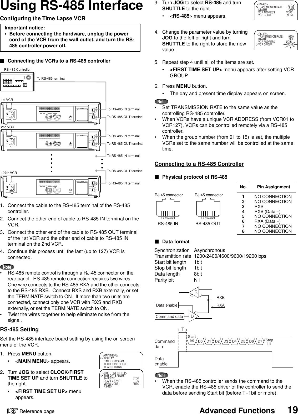 19Advanced FunctionsReference pageUsing RS-485 InterfaceConfiguring the Time Lapse VCRImportant notice:• Before connecting the hardware, unplug the powercord of the VCR from the wall outlet, and turn the RS-485 controller power off.Connecting the VCRs to a RS-485 controller1. Connect the cable to the RS-485 terminal of the RS-485controller.2. Connect the other end of cable to RS-485 IN terminal on theVCR.3. Connect the other end of the cable to RS-485 OUT terminalof the 1st VCR and the other end of cable to RS-485 INterminal on the 2nd VCR.4. Continue this process until the last (up to 127) VCR isconnected.Note• RS-485 remote control is through a RJ-45 connector on therear panel.  RS-485 remote connection requires two wires.One wire connects to the RS-485 RXA and the other connectsto the RS-485 RXB.  Connect RXS and RXB externally, or setthe TERMINATE switch to ON.  If more than two units areconnected, connect only one VCR with RXS and RXBexternally, or set the TERMINATE switch to ON.• Twist the wires together to help eliminate noise from thesignal.RS-485 SettingSet the RS-485 interface board setting by using the on screenmenu of the VCR.1. Press MENU button.•&lt;MAIN MENU&gt; appears.2. Turn JOG to select CLOCK/FIRSTTIME SET UP and turn SHUTTLE tothe right.•&lt;FIRST TIME SET UP&gt; menuappears.3. Turn JOG to select RS-485 and turnSHUTTLE to the right.•&lt;RS-485&gt; menu appears.4. Change the parameter value by turningJOG to the left or right and turnSHUTTLE to the right to store the newvalue.5 Repeat step 4 until all of the items are set.•&lt;FIRST TIME SET UP&gt; menu appears after setting VCRGROUP.6. Press MENU button.• The day and present time display appears on screen.Note• Set TRANSMISSION RATE to the same value as thecontrolling RS-485 controller.• When VCRs have a unique VCR ADDRESS (from VCR01 toVCR127), VCRs can be controlled remotely via a RS-485controller.• When the group number (from 01 to 15) is set, the multipleVCRs set to the same number will be controlled at the sametime.Connecting to a RS-485 ControllerPhysical protocol of RS-485Data formatSynchronization AsynchronousTransmittion rate 1200/2400/4600/9600/19200 bpsStart bit length 1bitStop bit length 1bitData length 8bitParity bit NilNote• When the RS-485 controller sends the command to theVCR, enable the RS-485 driver of the controller to send thedata before sending Start bit (before T=1bit or more).Data enableRXBRXACommand data DRDataenableCommanddataStartbit StopbitTD0 D1 D2 D3 D4 D5 D6 D7&lt;MAIN MENU&gt;DISPLAYTIMER PROGRAMRECORDING SET UPREAR TERMINAL&lt;FIRST TIME SET UP&gt;TIME DATE ADJUSTTAPE END STOPQUASI V-SYNC ONVIDEO MODE AUTORS-485&lt;RS-485&gt;TRANSMISSION RATE 9600STATUS OFFVCR ADDRESS VCR01VCR GROUP NONE&lt;RS-485&gt;TRANSMISSION RATE 9600STATUS OFFVCR ADDRESS VCR01VCR GROUP NONERS-485ONINOUTTERMINATEOFFAUDIO VIDEOOUT OUTIN INRESETALM RSTINREC GND ALMMODECLKOUTCALLBATTERYOPENRS-485ONINOUTTERMINATEOFFAUDIO VIDEOOUT OUTIN INRESETALM RSTINREC GND ALMMODECLKOUTCALLBATTERYOPENRS-485ONINOUTTERMINATEOFFAUDIO VIDEOOUT OUTIN INRESETALM RSTINREC GND ALMMODECLKOUTCALLBATTERYOPENRS-485 Controller1st VCR2nd VCR127th VCRTo RS-485 terminalTo RS-485 IN terminalTo RS-485 OUT terminalTo RS-485 IN terminalTo RS-485 OUT terminalTo RS-485 IN terminalTo RS-485 OUT terminalTo RS-485 IN terminalRS-485 INRJ-45 connector12345678RS-485 OUTRJ-45 connector12345678No.12345678Pin AssignmentNO CONNECTIONNO CONNECTIONRXSRXB (Data –)NO CONNECTIONRXA (Data +)NO CONNECTIONNO CONNECTION