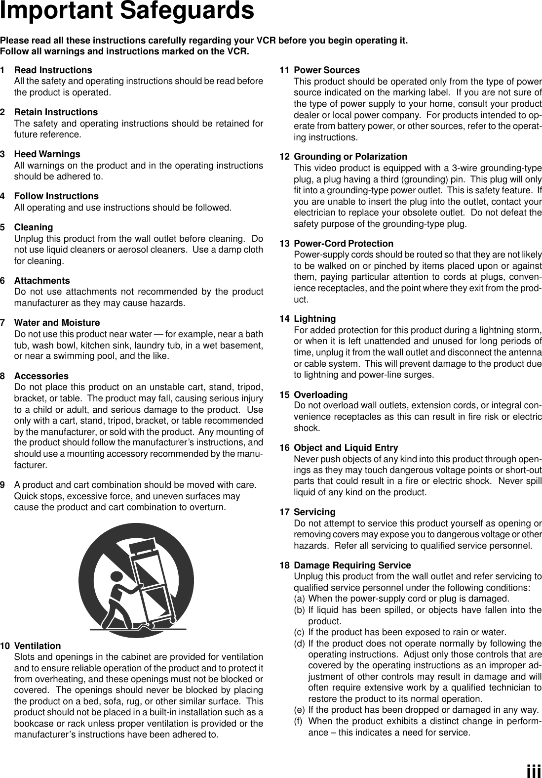 Please read all these instructions carefully regarding your VCR before you begin operating it.Follow all warnings and instructions marked on the VCR.1 Read InstructionsAll the safety and operating instructions should be read beforethe product is operated.2 Retain InstructionsThe safety and operating instructions should be retained forfuture reference.3 Heed WarningsAll warnings on the product and in the operating instructionsshould be adhered to.4 Follow InstructionsAll operating and use instructions should be followed.5 CleaningUnplug this product from the wall outlet before cleaning.  Donot use liquid cleaners or aerosol cleaners.  Use a damp clothfor cleaning.6 AttachmentsDo not use attachments not recommended by the productmanufacturer as they may cause hazards.7 Water and MoistureDo not use this product near water — for example, near a bathtub, wash bowl, kitchen sink, laundry tub, in a wet basement,or near a swimming pool, and the like.8 AccessoriesDo not place this product on an unstable cart, stand, tripod,bracket, or table.  The product may fall, causing serious injuryto a child or adult, and serious damage to the product.  Useonly with a cart, stand, tripod, bracket, or table recommendedby the manufacturer, or sold with the product.  Any mounting ofthe product should follow the manufacturer’s instructions, andshould use a mounting accessory recommended by the manu-facturer.9A product and cart combination should be moved with care.Quick stops, excessive force, and uneven surfaces maycause the product and cart combination to overturn.11 Power SourcesThis product should be operated only from the type of powersource indicated on the marking label.  If you are not sure ofthe type of power supply to your home, consult your productdealer or local power company.  For products intended to op-erate from battery power, or other sources, refer to the operat-ing instructions.12 Grounding or PolarizationThis video product is equipped with a 3-wire grounding-typeplug, a plug having a third (grounding) pin.  This plug will onlyfit into a grounding-type power outlet.  This is safety feature.  Ifyou are unable to insert the plug into the outlet, contact yourelectrician to replace your obsolete outlet.  Do not defeat thesafety purpose of the grounding-type plug.13 Power-Cord ProtectionPower-supply cords should be routed so that they are not likelyto be walked on or pinched by items placed upon or againstthem, paying particular attention to cords at plugs, conven-ience receptacles, and the point where they exit from the prod-uct.14 LightningFor added protection for this product during a lightning storm,or when it is left unattended and unused for long periods oftime, unplug it from the wall outlet and disconnect the antennaor cable system.  This will prevent damage to the product dueto lightning and power-line surges.15 OverloadingDo not overload wall outlets, extension cords, or integral con-venience receptacles as this can result in fire risk or electricshock.16 Object and Liquid EntryNever push objects of any kind into this product through open-ings as they may touch dangerous voltage points or short-outparts that could result in a fire or electric shock.  Never spillliquid of any kind on the product.17 ServicingDo not attempt to service this product yourself as opening orremoving covers may expose you to dangerous voltage or otherhazards.  Refer all servicing to qualified service personnel.18 Damage Requiring ServiceUnplug this product from the wall outlet and refer servicing toqualified service personnel under the following conditions:(a) When the power-supply cord or plug is damaged.(b) If liquid has been spilled, or objects have fallen into theproduct.(c) If the product has been exposed to rain or water.(d) If the product does not operate normally by following theoperating instructions.  Adjust only those controls that arecovered by the operating instructions as an improper ad-justment of other controls may result in damage and willoften require extensive work by a qualified technician torestore the product to its normal operation.(e) If the product has been dropped or damaged in any way.(f) When the product exhibits a distinct change in perform-ance – this indicates a need for service.10 VentilationSlots and openings in the cabinet are provided for ventilationand to ensure reliable operation of the product and to protect itfrom overheating, and these openings must not be blocked orcovered.  The openings should never be blocked by placingthe product on a bed, sofa, rug, or other similar surface.  Thisproduct should not be placed in a built-in installation such as abookcase or rack unless proper ventilation is provided or themanufacturer’s instructions have been adhered to.Important Safeguardsiii