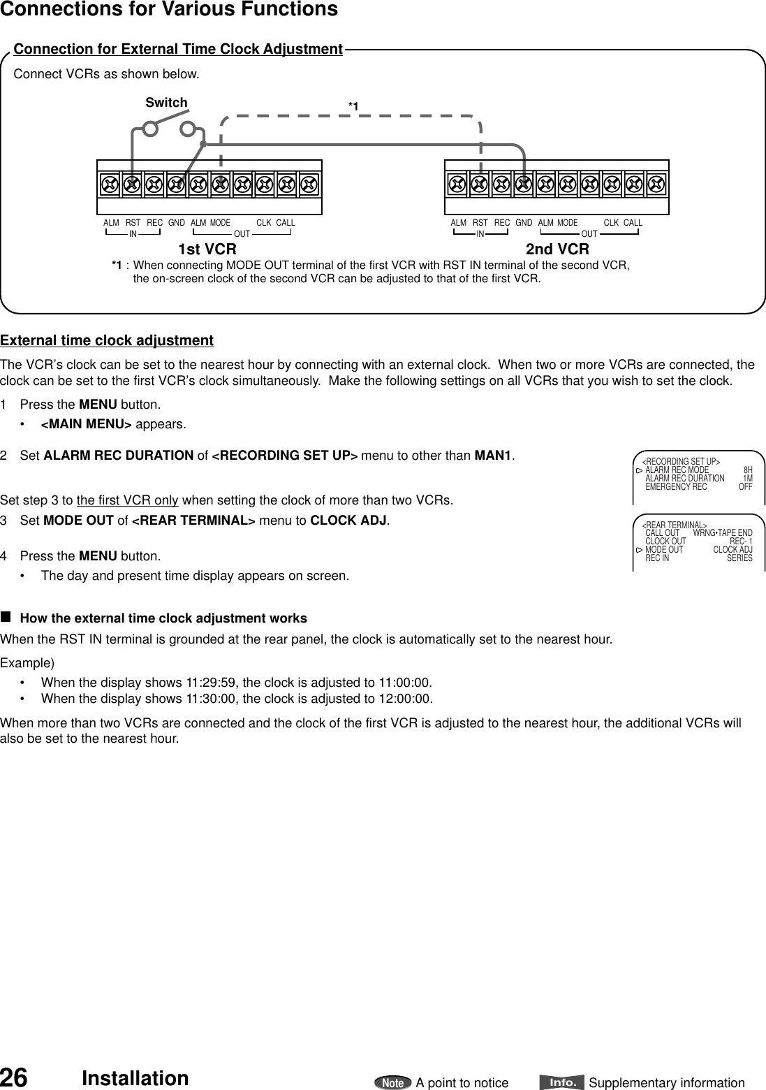26 InstallationNoteA point to noticeInfo.Supplementary informationConnection for External Time Clock AdjustmentConnect VCRs as shown below.External time clock adjustmentThe VCR’s clock can be set to the nearest hour by connecting with an external clock.  When two or more VCRs are connected, theclock can be set to the first VCR’s clock simultaneously.  Make the following settings on all VCRs that you wish to set the clock.1 Press the MENU button.•&lt;MAIN MENU&gt; appears.2 Set ALARM REC DURATION of &lt;RECORDING SET UP&gt; menu to other than MAN1.Set step 3 to the first VCR only when setting the clock of more than two VCRs.3 Set MODE OUT of &lt;REAR TERMINAL&gt; menu to CLOCK ADJ.4 Press the MENU button.• The day and present time display appears on screen.How the external time clock adjustment worksWhen the RST IN terminal is grounded at the rear panel, the clock is automatically set to the nearest hour.Example)• When the display shows 11:29:59, the clock is adjusted to 11:00:00.• When the display shows 11:30:00, the clock is adjusted to 12:00:00.When more than two VCRs are connected and the clock of the first VCR is adjusted to the nearest hour, the additional VCRs willalso be set to the nearest hour.2nd VCR1st VCRSwitchRSTINREC GND ALMALMMODECLKOUTCALL RSTINREC GND ALMALMMODECLKOUTCALL*1 : When connecting MODE OUT terminal of the first VCR with RST IN terminal of the second VCR,the on-screen clock of the second VCR can be adjusted to that of the first VCR.*1&lt;RECORDING SET UP&gt;ALARM REC MODE 8HALARM REC DURATION 1MEMERGENCY REC OFF&lt;REAR TERMINAL&gt;CALL OUT WRNG•TAPE ENDCLOCK OUT REC- 1MODE OUT CLOCK ADJREC IN SERIESConnections for Various Functions
