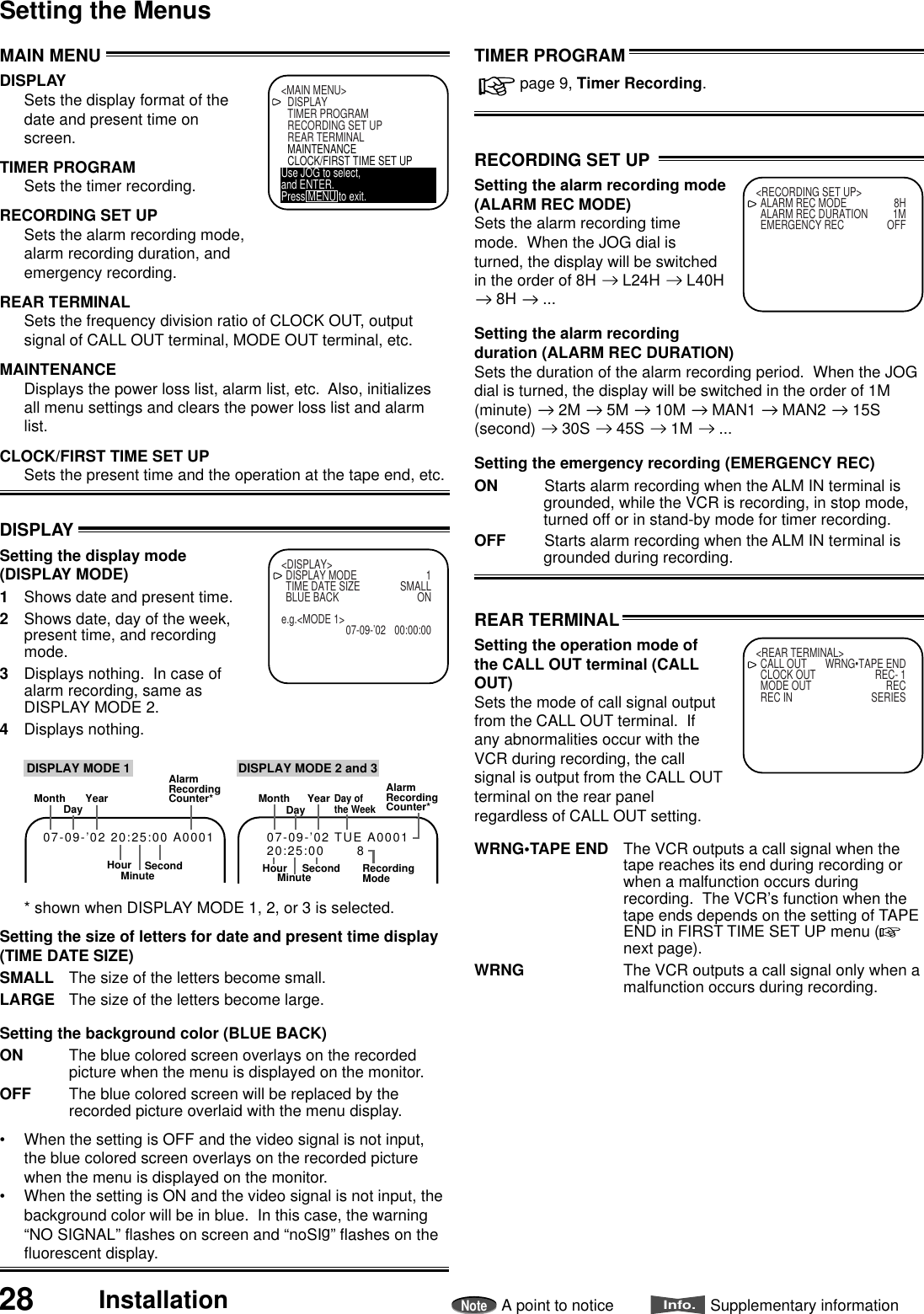 28 InstallationNoteA point to noticeInfo.Supplementary informationSetting the MenusMAIN MENUDISPLAYSets the display format of thedate and present time onscreen.TIMER PROGRAMSets the timer recording.RECORDING SET UPSets the alarm recording mode,alarm recording duration, andemergency recording.REAR TERMINALSets the frequency division ratio of CLOCK OUT, outputsignal of CALL OUT terminal, MODE OUT terminal, etc.MAINTENANCEDisplays the power loss list, alarm list, etc.  Also, initializesall menu settings and clears the power loss list and alarmlist.CLOCK/FIRST TIME SET UPSets the present time and the operation at the tape end, etc.&lt;MAIN MENU&gt;DISPLAYTIMER PROGRAMRECORDING SET UPREAR TERMINALMAINTENANCECLOCK/FIRST TIME SET UPUse JOG to select,and ENTER.Press MENU to exit.DISPLAYSetting the display mode(DISPLAY MODE)1Shows date and present time.2Shows date, day of the week,present time, and recordingmode.3Displays nothing.  In case ofalarm recording, same asDISPLAY MODE 2.4Displays nothing.* shown when DISPLAY MODE 1, 2, or 3 is selected.Setting the size of letters for date and present time display(TIME DATE SIZE)SMALL The size of the letters become small.LARGE The size of the letters become large.Setting the background color (BLUE BACK)ON The blue colored screen overlays on the recordedpicture when the menu is displayed on the monitor.OFF The blue colored screen will be replaced by therecorded picture overlaid with the menu display.• When the setting is OFF and the video signal is not input,the blue colored screen overlays on the recorded picturewhen the menu is displayed on the monitor.• When the setting is ON and the video signal is not input, thebackground color will be in blue.  In this case, the warning“NO SIGNAL” flashes on screen and “noSIg” flashes on thefluorescent display.&lt;DISPLAY&gt;DISPLAY MODE 1TIME DATE SIZE SMALLBLUE BACK ONe.g.&lt;MODE 1&gt;07-09-’02 00:00:00MonthDay YearHourAlarmRecordingCounter*SecondMinute07-09-’02 20:25:00 A0001DISPLAY MODE 1MonthDayDay ofthe WeekYearHourAlarmRecordingCounter*SecondMinute07-09-’02 TUE A000120:25:00       8RecordingModeDISPLAY MODE 2 and 3RECORDING SET UPSetting the alarm recording mode(ALARM REC MODE)Sets the alarm recording timemode.  When the JOG dial isturned, the display will be switchedin the order of 8H   L24H   L40H 8H   ...Setting the alarm recordingduration (ALARM REC DURATION)Sets the duration of the alarm recording period.  When the JOGdial is turned, the display will be switched in the order of 1M(minute)   2M   5M   10M   MAN1   MAN2   15S(second)   30S   45S   1M   ...Setting the emergency recording (EMERGENCY REC)ON Starts alarm recording when the ALM IN terminal isgrounded, while the VCR is recording, in stop mode,turned off or in stand-by mode for timer recording.OFF Starts alarm recording when the ALM IN terminal isgrounded during recording.&lt;RECORDING SET UP&gt;ALARM REC MODE 8HALARM REC DURATION 1MEMERGENCY REC OFFTIMER PROGRAM   page 9, Timer Recording.REAR TERMINALSetting the operation mode ofthe CALL OUT terminal (CALLOUT)Sets the mode of call signal outputfrom the CALL OUT terminal.  Ifany abnormalities occur with theVCR during recording, the callsignal is output from the CALL OUTterminal on the rear panelregardless of CALL OUT setting.WRNG•TAPE END The VCR outputs a call signal when thetape reaches its end during recording orwhen a malfunction occurs duringrecording.  The VCR’s function when thetape ends depends on the setting of TAPEEND in FIRST TIME SET UP menu (next page).WRNG The VCR outputs a call signal only when amalfunction occurs during recording.&lt;REAR TERMINAL&gt;CALL OUT WRNG•TAPE ENDCLOCK OUT REC- 1MODE OUT RECREC IN SERIES