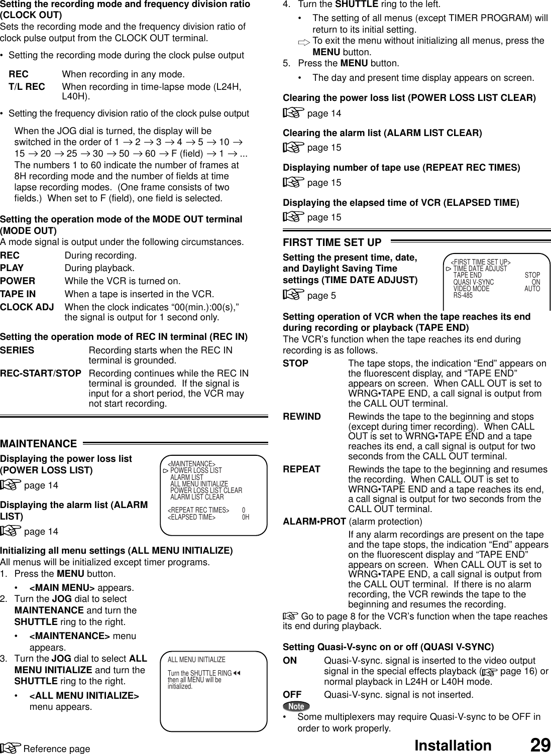 29InstallationReference pageFIRST TIME SET UPSetting the present time, date,and Daylight Saving Timesettings (TIME DATE ADJUST) page 5Setting operation of VCR when the tape reaches its endduring recording or playback (TAPE END)The VCR’s function when the tape reaches its end duringrecording is as follows.STOP The tape stops, the indication “End” appears onthe fluorescent display, and “TAPE END”appears on screen.  When CALL OUT is set toWRNG•TAPE END, a call signal is output fromthe CALL OUT terminal.REWIND Rewinds the tape to the beginning and stops(except during timer recording).  When CALLOUT is set to WRNG•TAPE END and a tapereaches its end, a call signal is output for twoseconds from the CALL OUT terminal.REPEAT Rewinds the tape to the beginning and resumesthe recording.  When CALL OUT is set toWRNG•TAPE END and a tape reaches its end,a call signal is output for two seconds from theCALL OUT terminal.ALARM•PROT (alarm protection)If any alarm recordings are present on the tapeand the tape stops, the indication “End” appearson the fluorescent display and “TAPE END”appears on screen.  When CALL OUT is set toWRNG•TAPE END, a call signal is output fromthe CALL OUT terminal.  If there is no alarmrecording, the VCR rewinds the tape to thebeginning and resumes the recording. Go to page 8 for the VCR’s function when the tape reachesits end during playback.Setting Quasi-V-sync on or off (QUASI V-SYNC)ON Quasi-V-sync. signal is inserted to the video outputsignal in the special effects playback (  page 16) ornormal playback in L24H or L40H mode.OFF Quasi-V-sync. signal is not inserted.Note• Some multiplexers may require Quasi-V-sync to be OFF inorder to work properly.&lt;FIRST TIME SET UP&gt;TIME DATE ADJUSTTAPE END STOPQUASI V-SYNC ONVIDEO MODE AUTORS-485&lt;MAINTENANCE&gt;POWER LOSS LISTALARM LISTALL MENU INITIALIZEPOWER LOSS LIST CLEARALARM LIST CLEAR&lt;REPEAT REC TIMES&gt; 0&lt;ELAPSED TIME&gt; 0HALL MENU INITIALIZETurn the SHUTTLE RINGthen all MENU will beinitialized.MAINTENANCEDisplaying the power loss list(POWER LOSS LIST) page 14Displaying the alarm list (ALARMLIST) page 14Initializing all menu settings (ALL MENU INITIALIZE)All menus will be initialized except timer programs.1. Press the MENU button.•&lt;MAIN MENU&gt; appears.2. Turn the JOG dial to selectMAINTENANCE and turn theSHUTTLE ring to the right.•&lt;MAINTENANCE&gt; menuappears.3. Turn the JOG dial to select ALLMENU INITIALIZE and turn theSHUTTLE ring to the right.•&lt;ALL MENU INITIALIZE&gt;menu appears.Setting the recording mode and frequency division ratio(CLOCK OUT)Sets the recording mode and the frequency division ratio ofclock pulse output from the CLOCK OUT terminal.• Setting the recording mode during the clock pulse outputREC When recording in any mode.T/L REC When recording in time-lapse mode (L24H,L40H).• Setting the frequency division ratio of the clock pulse outputWhen the JOG dial is turned, the display will beswitched in the order of 1   2   3   4   5   10 15   20   25   30   50   60   F (field)   1   ...The numbers 1 to 60 indicate the number of frames at8H recording mode and the number of fields at timelapse recording modes.  (One frame consists of twofields.)  When set to F (field), one field is selected.Setting the operation mode of the MODE OUT terminal(MODE OUT)A mode signal is output under the following circumstances.REC During recording.PLAY During playback.POWER While the VCR is turned on.TAPE IN When a tape is inserted in the VCR.CLOCK ADJ When the clock indicates “00(min.):00(s),”the signal is output for 1 second only.Setting the operation mode of REC IN terminal (REC IN)SERIES Recording starts when the REC INterminal is grounded.REC-START/STOP Recording continues while the REC INterminal is grounded.  If the signal isinput for a short period, the VCR maynot start recording.4. Turn the SHUTTLE ring to the left.• The setting of all menus (except TIMER PROGRAM) willreturn to its initial setting.To exit the menu without initializing all menus, press theMENU button.5. Press the MENU button.• The day and present time display appears on screen.Clearing the power loss list (POWER LOSS LIST CLEAR) page 14Clearing the alarm list (ALARM LIST CLEAR) page 15Displaying number of tape use (REPEAT REC TIMES) page 15Displaying the elapsed time of VCR (ELAPSED TIME) page 15