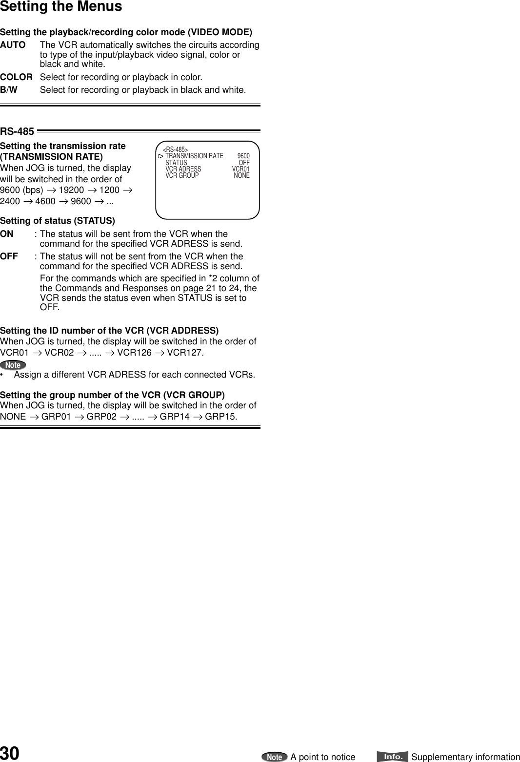 30 InstallationNoteA point to noticeInfo.Supplementary informationSetting the playback/recording color mode (VIDEO MODE)AUTO The VCR automatically switches the circuits accordingto type of the input/playback video signal, color orblack and white.COLOR Select for recording or playback in color.B/W Select for recording or playback in black and white.RS-485Setting the transmission rate(TRANSMISSION RATE)When JOG is turned, the displaywill be switched in the order of9600 (bps)   19200   1200 2400   4600   9600   ...Setting of status (STATUS)ON : The status will be sent from the VCR when thecommand for the specified VCR ADRESS is send.OFF : The status will not be sent from the VCR when thecommand for the specified VCR ADRESS is send.For the commands which are specified in *2 column ofthe Commands and Responses on page 21 to 24, theVCR sends the status even when STATUS is set toOFF.Setting the ID number of the VCR (VCR ADDRESS)When JOG is turned, the display will be switched in the order ofVCR01   VCR02   .....   VCR126   VCR127.Note• Assign a different VCR ADRESS for each connected VCRs.Setting the group number of the VCR (VCR GROUP)When JOG is turned, the display will be switched in the order ofNONE   GRP01   GRP02   .....   GRP14   GRP15.&lt;RS-485&gt;TRANSMISSION RATE 9600STATUS OFFVCR ADRESS VCR01VCR GROUP NONESetting the Menus