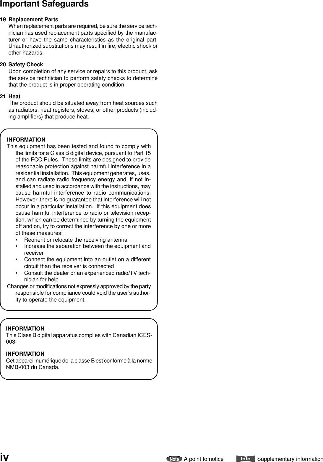 19 Replacement PartsWhen replacement parts are required, be sure the service tech-nician has used replacement parts specified by the manufac-turer or have the same characteristics as the original part.Unauthorized substitutions may result in fire, electric shock orother hazards.20 Safety CheckUpon completion of any service or repairs to this product, askthe service technician to perform safety checks to determinethat the product is in proper operating condition.21 HeatThe product should be situated away from heat sources suchas radiators, heat registers, stoves, or other products (includ-ing amplifiers) that produce heat.INFORMATIONThis Class B digital apparatus complies with Canadian ICES-003.INFORMATIONCet appareil numérique de la classe B est conforme à la normeNMB-003 du Canada.INFORMATIONThis equipment has been tested and found to comply withthe limits for a Class B digital device, pursuant to Part 15of the FCC Rules.  These limits are designed to providereasonable protection against harmful interference in aresidential installation.  This equipment generates, uses,and can radiate radio frequency energy and, if not in-stalled and used in accordance with the instructions, maycause harmful interference to radio communications.However, there is no guarantee that interference will notoccur in a particular installation.  If this equipment doescause harmful interference to radio or television recep-tion, which can be determined by turning the equipmentoff and on, try to correct the interference by one or moreof these measures:• Reorient or relocate the receiving antenna• Increase the separation between the equipment andreceiver• Connect the equipment into an outlet on a differentcircuit than the receiver is connected• Consult the dealer or an experienced radio/TV tech-nician for helpChanges or modifications not expressly approved by the partyresponsible for compliance could void the user’s author-ity to operate the equipment.ivImportant SafeguardsNoteA point to noticeInfo.Supplementary information
