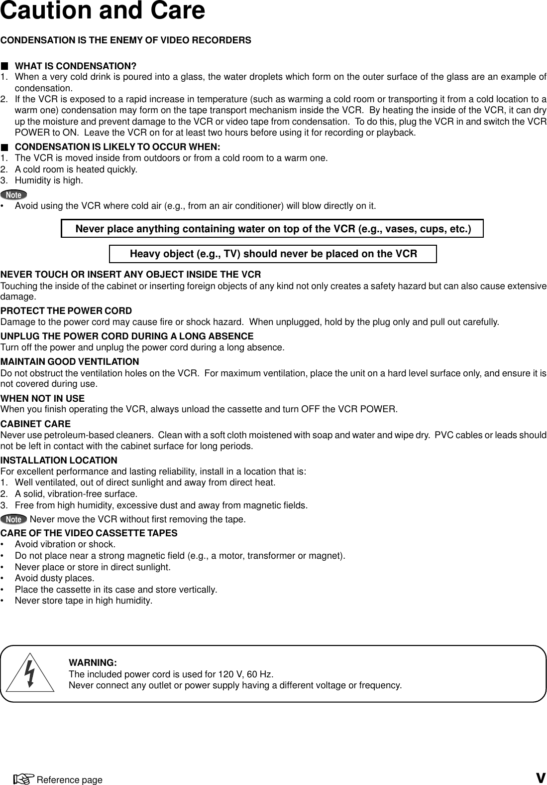 Caution and CareCONDENSATION IS THE ENEMY OF VIDEO RECORDERSWHAT IS CONDENSATION?1. When a very cold drink is poured into a glass, the water droplets which form on the outer surface of the glass are an example ofcondensation.2. If the VCR is exposed to a rapid increase in temperature (such as warming a cold room or transporting it from a cold location to awarm one) condensation may form on the tape transport mechanism inside the VCR.  By heating the inside of the VCR, it can dryup the moisture and prevent damage to the VCR or video tape from condensation.  To do this, plug the VCR in and switch the VCRPOWER to ON.  Leave the VCR on for at least two hours before using it for recording or playback.CONDENSATION IS LIKELY TO OCCUR WHEN:1. The VCR is moved inside from outdoors or from a cold room to a warm one.2. A cold room is heated quickly.3. Humidity is high.Note• Avoid using the VCR where cold air (e.g., from an air conditioner) will blow directly on it.Never place anything containing water on top of the VCR (e.g., vases, cups, etc.)Heavy object (e.g., TV) should never be placed on the VCRNEVER TOUCH OR INSERT ANY OBJECT INSIDE THE VCRTouching the inside of the cabinet or inserting foreign objects of any kind not only creates a safety hazard but can also cause extensivedamage.PROTECT THE POWER CORDDamage to the power cord may cause fire or shock hazard.  When unplugged, hold by the plug only and pull out carefully.UNPLUG THE POWER CORD DURING A LONG ABSENCETurn off the power and unplug the power cord during a long absence.MAINTAIN GOOD VENTILATIONDo not obstruct the ventilation holes on the VCR.  For maximum ventilation, place the unit on a hard level surface only, and ensure it isnot covered during use.WHEN NOT IN USEWhen you finish operating the VCR, always unload the cassette and turn OFF the VCR POWER.CABINET CARENever use petroleum-based cleaners.  Clean with a soft cloth moistened with soap and water and wipe dry.  PVC cables or leads shouldnot be left in contact with the cabinet surface for long periods.INSTALLATION LOCATIONFor excellent performance and lasting reliability, install in a location that is:1. Well ventilated, out of direct sunlight and away from direct heat.2. A solid, vibration-free surface.3. Free from high humidity, excessive dust and away from magnetic fields.NoteNever move the VCR without first removing the tape.CARE OF THE VIDEO CASSETTE TAPES• Avoid vibration or shock.• Do not place near a strong magnetic field (e.g., a motor, transformer or magnet).• Never place or store in direct sunlight.• Avoid dusty places.• Place the cassette in its case and store vertically.• Never store tape in high humidity.vReference pageWARNING:The included power cord is used for 120 V, 60 Hz.Never connect any outlet or power supply having a different voltage or frequency.