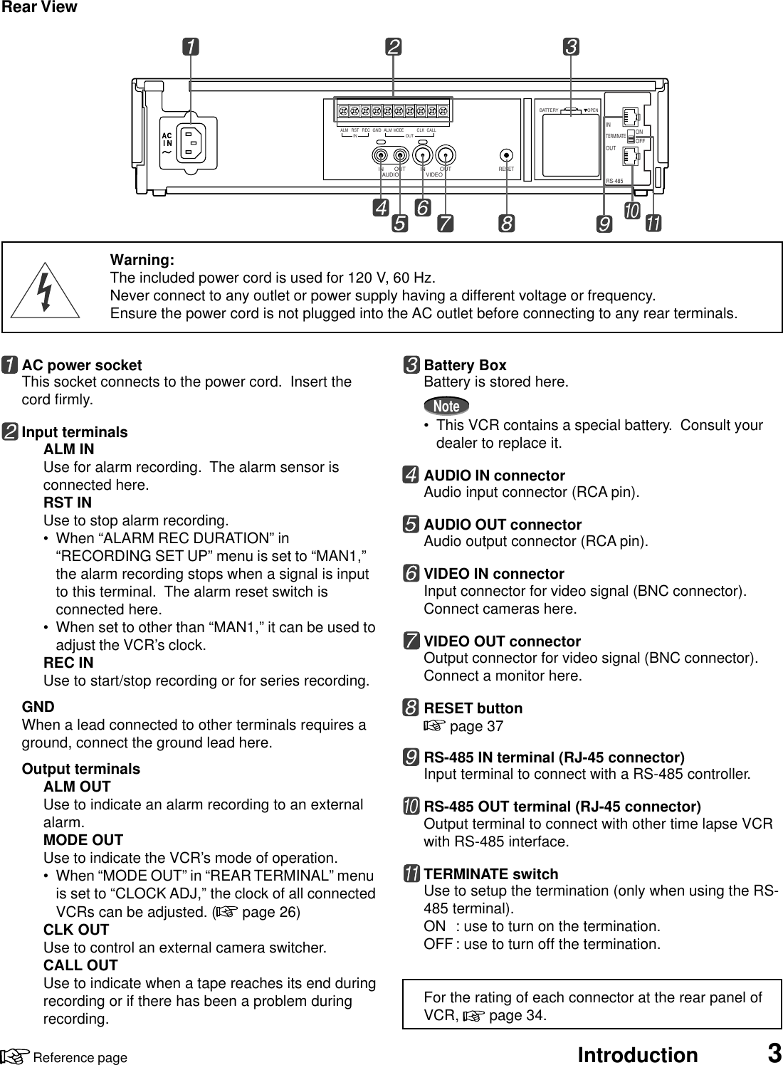 Introduction 3Reference pageAUDIO VIDEOOUT OUTIN INRESETALM RSTINREC GND ALMMODECLKOUTCALLBATTERYOPENRS-485ONINOUTTERMINATEOFFRear ViewBattery BoxBattery is stored here.Note• This VCR contains a special battery.  Consult yourdealer to replace it.AUDIO IN connectorAudio input connector (RCA pin).AUDIO OUT connectorAudio output connector (RCA pin).VIDEO IN connectorInput connector for video signal (BNC connector).Connect cameras here.VIDEO OUT connectorOutput connector for video signal (BNC connector).Connect a monitor here.RESET button page 37RS-485 IN terminal (RJ-45 connector)Input terminal to connect with a RS-485 controller.RS-485 OUT terminal (RJ-45 connector)Output terminal to connect with other time lapse VCRwith RS-485 interface.TERMINATE switchUse to setup the termination (only when using the RS-485 terminal).ON : use to turn on the termination.OFF: use to turn off the termination.For the rating of each connector at the rear panel ofVCR,   page 34.AC power socketThis socket connects to the power cord.  Insert thecord firmly.Input terminalsALM INUse for alarm recording.  The alarm sensor isconnected here.RST INUse to stop alarm recording.• When “ALARM REC DURATION” in“RECORDING SET UP” menu is set to “MAN1,”the alarm recording stops when a signal is inputto this terminal.  The alarm reset switch isconnected here.• When set to other than “MAN1,” it can be used toadjust the VCR’s clock.REC INUse to start/stop recording or for series recording.GNDWhen a lead connected to other terminals requires aground, connect the ground lead here.Output terminalsALM OUTUse to indicate an alarm recording to an externalalarm.MODE OUTUse to indicate the VCR’s mode of operation.• When “MODE OUT” in “REAR TERMINAL” menuis set to “CLOCK ADJ,” the clock of all connectedVCRs can be adjusted. (  page 26)CLK OUTUse to control an external camera switcher.CALL OUTUse to indicate when a tape reaches its end duringrecording or if there has been a problem duringrecording.Warning:The included power cord is used for 120 V, 60 Hz.Never connect to any outlet or power supply having a different voltage or frequency.Ensure the power cord is not plugged into the AC outlet before connecting to any rear terminals.