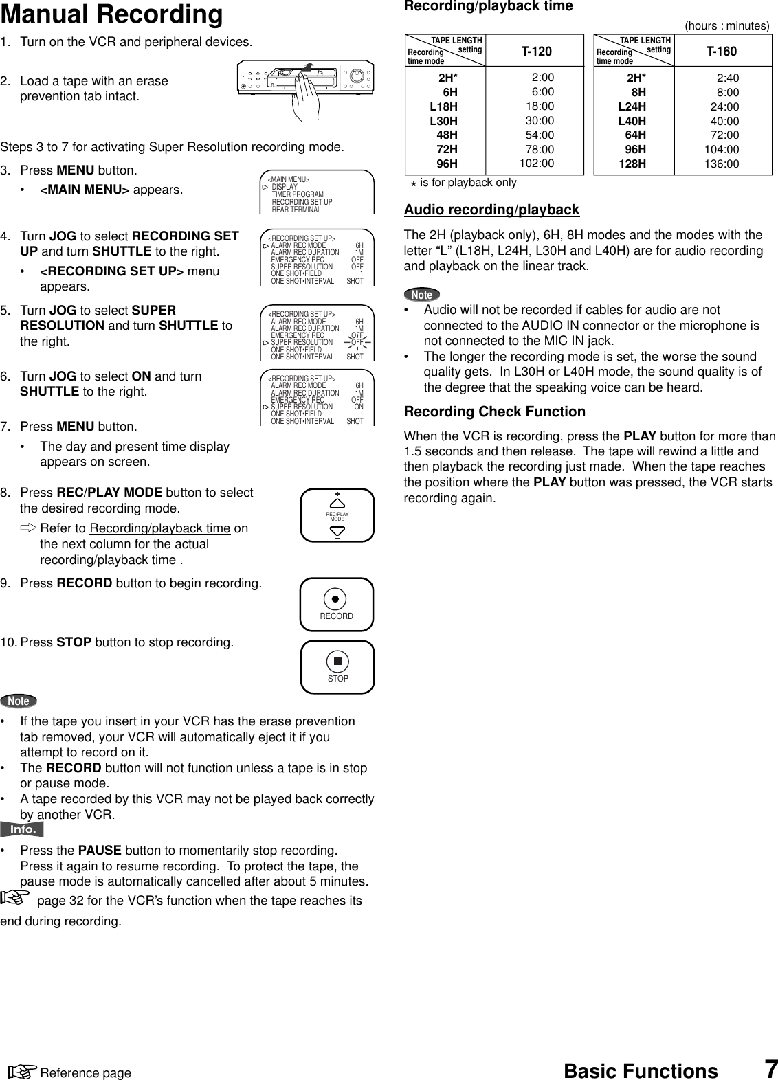 7Reference page Basic Functions1. Turn on the VCR and peripheral devices.2. Load a tape with an eraseprevention tab intact.Steps 3 to 7 for activating Super Resolution recording mode.3. Press MENU button.•&lt;MAIN MENU&gt; appears.4. Turn JOG to select RECORDING SETUP and turn SHUTTLE to the right.•&lt;RECORDING SET UP&gt; menuappears.5. Turn JOG to select SUPERRESOLUTION and turn SHUTTLE tothe right.6. Turn JOG to select ON and turnSHUTTLE to the right.7. Press MENU button.• The day and present time displayappears on screen.8. Press REC/PLAY MODE button to selectthe desired recording mode.Refer to Recording/playback time onthe next column for the actualrecording/playback time .9. Press RECORD button to begin recording.10. Press STOP button to stop recording.Note• If the tape you insert in your VCR has the erase preventiontab removed, your VCR will automatically eject it if youattempt to record on it.• The RECORD button will not function unless a tape is in stopor pause mode.• A tape recorded by this VCR may not be played back correctlyby another VCR.Info.• Press the PAUSE button to momentarily stop recording.Press it again to resume recording.  To protect the tape, thepause mode is automatically cancelled after about 5 minutes.  page 32 for the VCR’s function when the tape reaches itsend during recording.Manual RecordingREC/PLAYMODERECORDSTOP&lt;MAIN MENU&gt;DISPLAYTIMER PROGRAMRECORDING SET UPREAR TERMINAL&lt;RECORDING SET UP&gt;ALARM REC MODE 6HALARM REC DURATION 1MEMERGENCY REC OFFSUPER RESOLUTION OFFONE SHOT•FIELD 1ONE SHOT•INTERVAL SHOT&lt;RECORDING SET UP&gt;ALARM REC MODE 6HALARM REC DURATION 1MEMERGENCY REC OFFSUPER RESOLUTION OFFONE SHOT•FIELD 1ONE SHOT•INTERVAL SHOT&lt;RECORDING SET UP&gt;ALARM REC MODE 6HALARM REC DURATION 1MEMERGENCY REC OFFSUPER RESOLUTION ONONE SHOT•FIELD 1ONE SHOT•INTERVAL SHOTRecording/playback timeAudio recording/playbackThe 2H (playback only), 6H, 8H modes and the modes with theletter “L” (L18H, L24H, L30H and L40H) are for audio recordingand playback on the linear track.Note• Audio will not be recorded if cables for audio are notconnected to the AUDIO IN connector or the microphone isnot connected to the MIC IN jack.• The longer the recording mode is set, the worse the soundquality gets.  In L30H or L40H mode, the sound quality is ofthe degree that the speaking voice can be heard.Recording Check FunctionWhen the VCR is recording, press the PLAY button for more than1.5 seconds and then release.  The tape will rewind a little andthen playback the recording just made.  When the tape reachesthe position where the PLAY button was pressed, the VCR startsrecording again.* is for playback onlyT-120 T-160TAPE LENGTHsetting2H*6HL18HL30H48H72H96H2:006:0018:0030:0054:0078:00102:002:408:0024:0040:0072:00104:00136:002H*8HL24HL40H64H96H128HRecordingtime modeTAPE LENGTHsettingRecordingtime mode(hours : minutes)