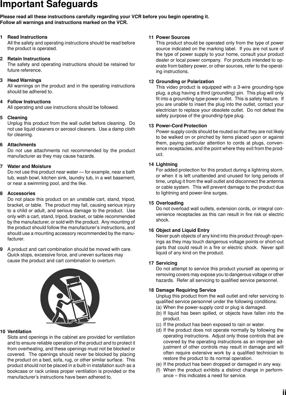 Important SafeguardsPlease read all these instructions carefully regarding your VCR before you begin operating it.Follow all warnings and instructions marked on the VCR.1 Read InstructionsAll the safety and operating instructions should be read beforethe product is operated.2 Retain InstructionsThe safety and operating instructions should be retained forfuture reference.3 Heed WarningsAll warnings on the product and in the operating instructionsshould be adhered to.4 Follow InstructionsAll operating and use instructions should be followed.5 CleaningUnplug this product from the wall outlet before cleaning.  Donot use liquid cleaners or aerosol cleaners.  Use a damp clothfor cleaning.6 AttachmentsDo not use attachments not recommended by the productmanufacturer as they may cause hazards.7 Water and MoistureDo not use this product near water — for example, near a bathtub, wash bowl, kitchen sink, laundry tub, in a wet basement,or near a swimming pool, and the like.8 AccessoriesDo not place this product on an unstable cart, stand, tripod,bracket, or table.  The product may fall, causing serious injuryto a child or adult, and serious damage to the product.  Useonly with a cart, stand, tripod, bracket, or table recommendedby the manufacturer, or sold with the product.  Any mounting ofthe product should follow the manufacturer’s instructions, andshould use a mounting accessory recommended by the manu-facturer.9A product and cart combination should be moved with care.Quick stops, excessive force, and uneven surfaces maycause the product and cart combination to overturn.11 Power SourcesThis product should be operated only from the type of powersource indicated on the marking label.  If you are not sure ofthe type of power supply to your home, consult your productdealer or local power company.  For products intended to op-erate from battery power, or other sources, refer to the operat-ing instructions.12 Grounding or PolarizationThis video product is equipped with a 3-wire grounding-typeplug, a plug having a third (grounding) pin.  This plug will onlyfit into a grounding-type power outlet.  This is safety feature.  Ifyou are unable to insert the plug into the outlet, contact yourelectrician to replace your obsolete outlet.  Do not defeat thesafety purpose of the grounding-type plug.13 Power-Cord ProtectionPower-supply cords should be routed so that they are not likelyto be walked on or pinched by items placed upon or againstthem, paying particular attention to cords at plugs, conven-ience receptacles, and the point where they exit from the prod-uct.14 LightningFor added protection for this product during a lightning storm,or when it is left unattended and unused for long periods oftime, unplug it from the wall outlet and disconnect the antennaor cable system.  This will prevent damage to the product dueto lightning and power-line surges.15 OverloadingDo not overload wall outlets, extension cords, or integral con-venience receptacles as this can result in fire risk or electricshock.16 Object and Liquid EntryNever push objects of any kind into this product through open-ings as they may touch dangerous voltage points or short-outparts that could result in a fire or electric shock.  Never spillliquid of any kind on the product.17 ServicingDo not attempt to service this product yourself as opening orremoving covers may expose you to dangerous voltage or otherhazards.  Refer all servicing to qualified service personnel.18 Damage Requiring ServiceUnplug this product from the wall outlet and refer servicing toqualified service personnel under the following conditions:(a) When the power-supply cord or plug is damaged.(b) If liquid has been spilled, or objects have fallen into theproduct.(c) If the product has been exposed to rain or water.(d) If the product does not operate normally by following theoperating instructions.  Adjust only those controls that arecovered by the operating instructions as an improper ad-justment of other controls may result in damage and willoften require extensive work by a qualified technician torestore the product to its normal operation.(e) If the product has been dropped or damaged in any way.(f) When the product exhibits a distinct change in perform-ance – this indicates a need for service.10 VentilationSlots and openings in the cabinet are provided for ventilationand to ensure reliable operation of the product and to protect itfrom overheating, and these openings must not be blocked orcovered.  The openings should never be blocked by placingthe product on a bed, sofa, rug, or other similar surface.  Thisproduct should not be placed in a built-in installation such as abookcase or rack unless proper ventilation is provided or themanufacturer’s instructions have been adhered to.ii