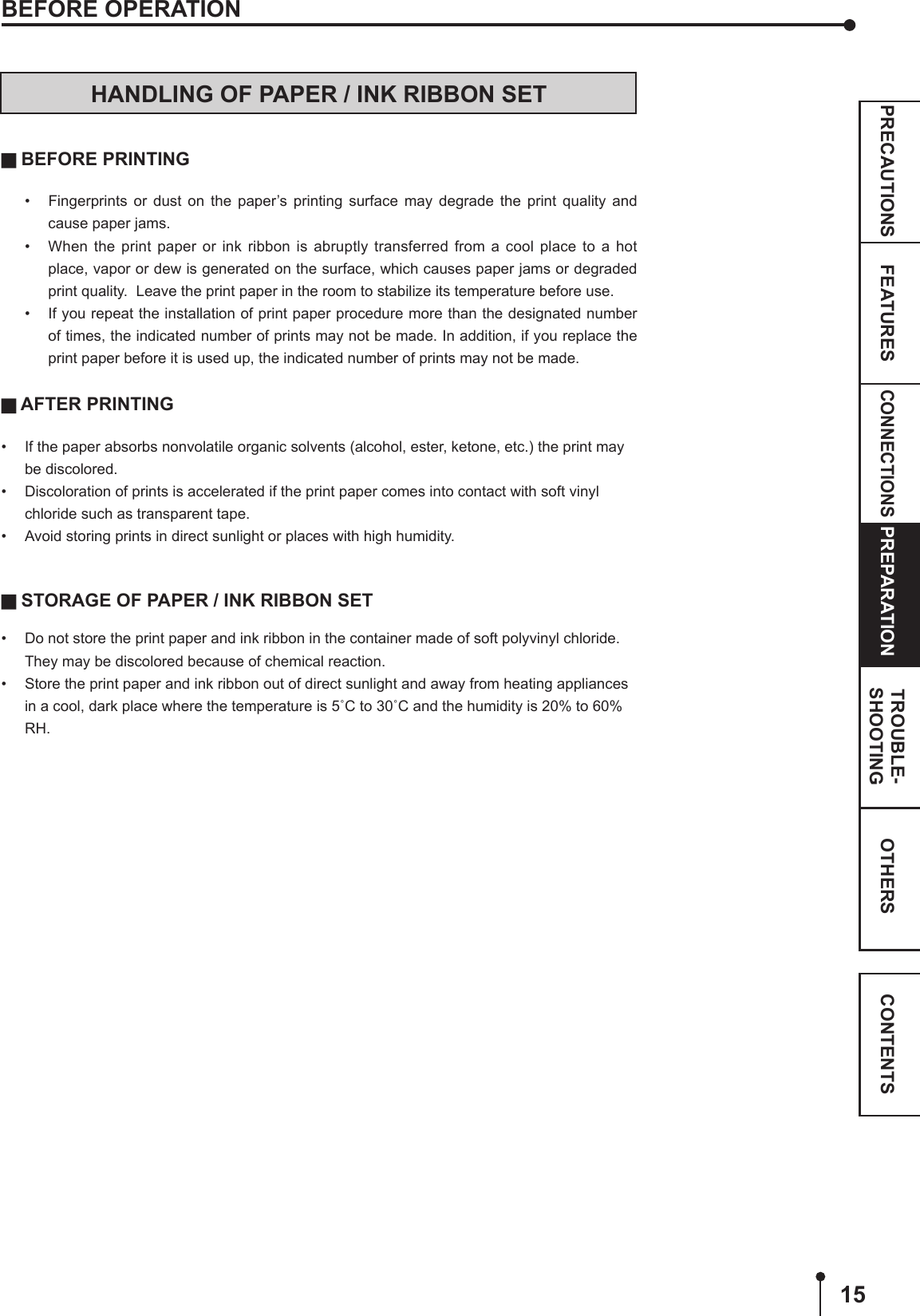 15CONNECTIONSOTHERSPRECAUTIONS FEATURES PREPARATION TROUBLE-SHOOTING CONTENTSBEFORE OPERATIONHANDLING OF PAPER / INK RIBBON SET BEFORE PRINTING•  Fingerprints or dust on the paper’s printing surface may degrade the print quality and cause paper jams. •  When the print paper or ink ribbon is abruptly transferred from a cool place to a hot place, vapor or dew is generated on the surface, which causes paper jams or degraded print quality.  Leave the print paper in the room to stabilize its temperature before use.•  If you repeat the installation of print paper procedure more than the designated number of times, the indicated number of prints may not be made. In addition, if you replace the print paper before it is used up, the indicated number of prints may not be made. AFTER PRINTING•  If the paper absorbs nonvolatile organic solvents (alcohol, ester, ketone, etc.) the print may be discolored.•  Discoloration of prints is accelerated if the print paper comes into contact with soft vinyl chloride such as transparent tape.•  Avoid storing prints in direct sunlight or places with high humidity. STORAGE OF PAPER / INK RIBBON SET•  Do not store the print paper and ink ribbon in the container made of soft polyvinyl chloride.  They may be discolored because of chemical reaction.•  Store the print paper and ink ribbon out of direct sunlight and away from heating appliances in a cool, dark place where the temperature is 5˚C to 30˚C and the humidity is 20% to 60% RH.