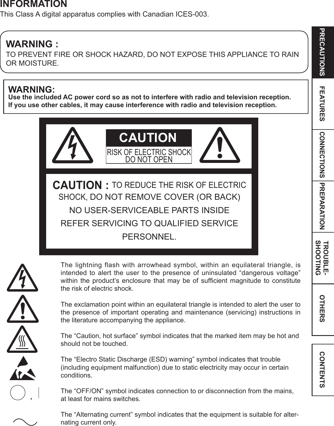 CONNECTIONSOTHERSPRECAUTIONS FEATURES PREPARATION TROUBLE-SHOOTING CONTENTSWARNING:Use the included AC power cord so as not to interfere with radio and television reception.  If you use other cables, it may cause interference with radio and television reception.WARNING :TO PREVENT FIRE OR SHOCK HAZARD, DO NOT EXPOSE THIS APPLIANCE TO RAIN OR MOISTURE.INFORMATIONThis Class A digital apparatus complies with Canadian ICES-003.CAUTION : TO REDUCE THE RISK OF ELECTRIC SHOCK, DO NOT REMOVE COVER (OR BACK) NO USER-SERVICEABLE PARTS INSIDEREFER SERVICING TO QUALIFIED SERVICE PERSONNEL.RISK OF ELECTRIC SHOCKDO NOT OPENThe lightning flash with arrowhead symbol, within an equilateral triangle, is intended to alert the user to the presence of uninsulated “dangerous voltage” within the product’s enclosure that may be of sufﬁcient magnitude to constitute the risk of electric shock.The exclamation point within an equilateral triangle is intended to alert the user to the presence of important operating and maintenance (servicing) instructions in the literature accompanying the appliance.The “Caution, hot surface” symbol indicates that the marked item may be hot and should not be touched.The “Electro Static Discharge (ESD) warning” symbol indicates that trouble (including equipment malfunction) due to static electricity may occur in certain conditions. The “OFF/ON” symbol indicates connection to or disconnection from the mains, at least for mains switches.The “Alternating current” symbol indicates that the equipment is suitable for alter-nating current only.CAUTION