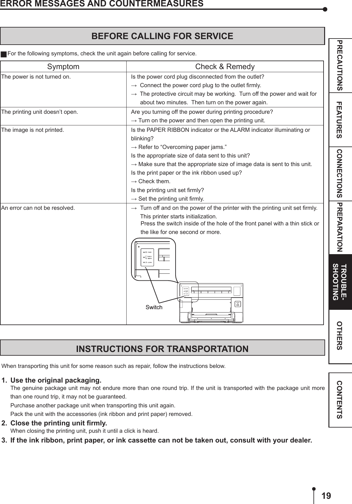 19CONNECTIONSPREPARATION TROUBLE-SHOOTINGFEATURESPRECAUTIONS OTHERS CONTENTSINSTRUCTIONS FOR TRANSPORTATIONWhen transporting this unit for some reason such as repair, follow the instructions below.1.  Use the original packaging.The genuine package unit may not endure more than one round trip. If the unit is transported with the package unit more than one round trip, it may not be guaranteed.Purchase another package unit when transporting this unit again.Pack the unit with the accessories (ink ribbon and print paper) removed.2.  Close the printing unit ﬁrmly.When closing the printing unit, push it until a click is heard.3.  If the ink ribbon, print paper, or ink cassette can not be taken out, consult with your dealer.ERROR MESSAGES AND COUNTERMEASURESBEFORE CALLING FOR SERVICE For the following symptoms, check the unit again before calling for service.Symptom Check &amp; RemedyThe power is not turned on. Is the power cord plug disconnected from the outlet?→  Connect the power cord plug to the outlet ﬁrmly.→  The protective circuit may be working.  Turn off the power and wait for  about two minutes.  Then turn on the power again.The printing unit doesn’t open. Are you turning off the power during printing procedure?→ Turn on the power and then open the printing unit.The image is not printed. Is the PAPER RIBBON indicator or the ALARM indicator illuminating or blinking?→ Refer to “Overcoming paper jams.”Is the appropriate size of data sent to this unit?→ Make sure that the appropriate size of image data is sent to this unit.Is the print paper or the ink ribbon used up? → Check them.Is the printing unit set ﬁrmly?→ Set the printing unit ﬁrmly.An error can not be resolved. →  Turn off and on the power of the printer with the printing unit set ﬁrmly.  This printer starts initialization.       Press the switch inside of the hole of the front panel with a thin stick or the like for one second or more.Switch