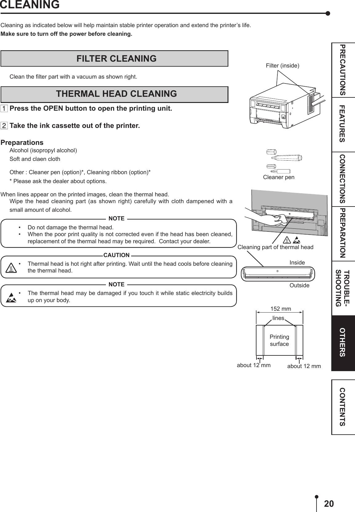 20CONNECTIONSPREPARATION TROUBLE-SHOOTINGFEATURESPRECAUTIONS OTHERS CONTENTSCleaning as indicated below will help maintain stable printer operation and extend the printer’s life.Make sure to turn off the power before cleaning.CLEANINGCleaner penCleaning part of thermal headOutsideInsidePrinting surfaceabout 12 mm about 12 mmlines152 mmFILTER CLEANINGClean the ﬁlter part with a vacuum as shown right.THERMAL HEAD CLEANING Press the OPEN button to open the printing unit. Take the ink cassette out of the printer.PreparationsAlcohol (isopropyl alcohol)Soft and claen clothOther : Cleaner pen (option)*, Cleaning ribbon (option)** Please ask the dealer about options.When lines appear on the printed images, clean the thermal head.Wipe the head cleaning part (as shown right) carefully with cloth dampened with a small amount of alcohol.NOTE•  Do not damage the thermal head.•  When the poor print quality is not corrected even if the head has been cleaned, replacement of the thermal head may be required.  Contact your dealer.CAUTION•  Thermal head is hot right after printing. Wait until the head cools before cleaning the thermal head.NOTE•  The thermal head may be damaged if you touch it while static electricity builds up on your body.Filter (inside)