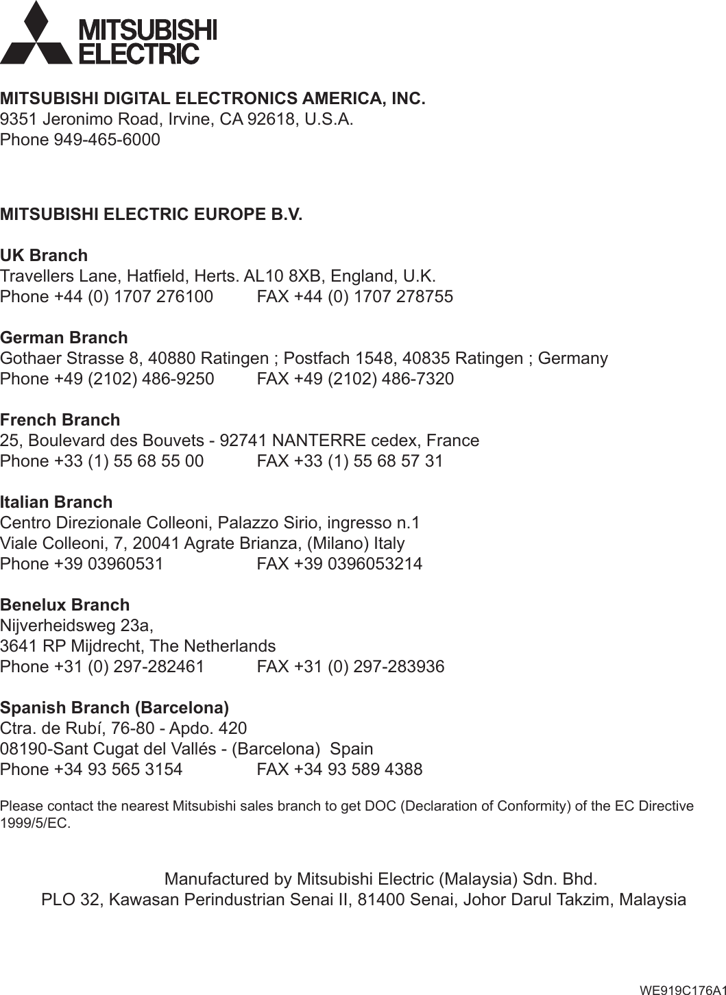 MITSUBISHI ELECTRIC EUROPE B.V.UK BranchTravellers Lane, Hatﬁeld, Herts. AL10 8XB, England, U.K.Phone +44 (0) 1707 276100  FAX +44 (0) 1707 278755German BranchGothaer Strasse 8, 40880 Ratingen ; Postfach 1548, 40835 Ratingen ; GermanyPhone +49 (2102) 486-9250  FAX +49 (2102) 486-7320French Branch25, Boulevard des Bouvets - 92741 NANTERRE cedex, FrancePhone +33 (1) 55 68 55 00   FAX +33 (1) 55 68 57 31Italian BranchCentro Direzionale Colleoni, Palazzo Sirio, ingresso n.1 Viale Colleoni, 7, 20041 Agrate Brianza, (Milano) ItalyPhone +39 03960531    FAX +39 0396053214Benelux BranchNijverheidsweg 23a, 3641 RP Mijdrecht, The NetherlandsPhone +31 (0) 297-282461   FAX +31 (0) 297-283936Spanish Branch (Barcelona)Ctra. de Rubí, 76-80 - Apdo. 42008190-Sant Cugat del Vallés - (Barcelona)  SpainPhone +34 93 565 3154    FAX +34 93 589 4388MITSUBISHI DIGITAL ELECTRONICS AMERICA, INC.9351 Jeronimo Road, Irvine, CA 92618, U.S.A.Phone 949-465-6000Manufactured by Mitsubishi Electric (Malaysia) Sdn. Bhd.PLO 32, Kawasan Perindustrian Senai II, 81400 Senai, Johor Darul Takzim, MalaysiaPlease contact the nearest Mitsubishi sales branch to get DOC (Declaration of Conformity) of the EC Directive 1999/5/EC.WE919C176A1