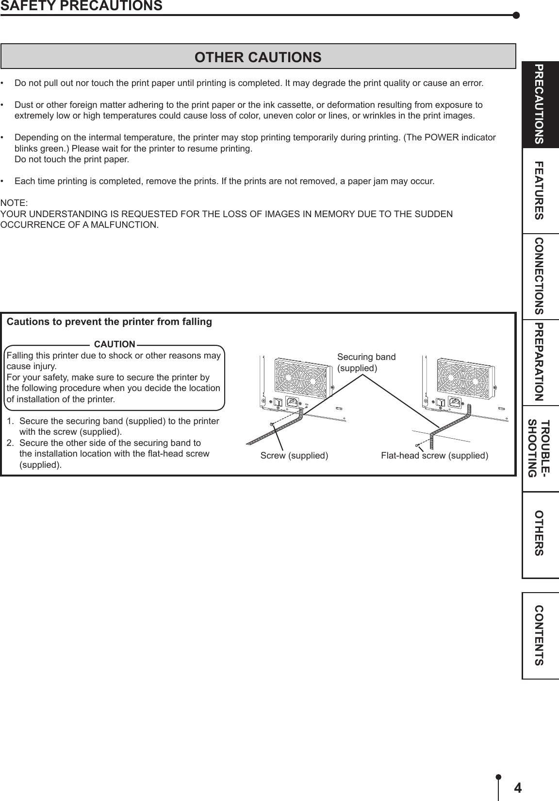 4CONNECTIONSOTHERSPRECAUTIONS FEATURES PREPARATION TROUBLE-SHOOTING CONTENTSOTHER CAUTIONS•  Do not pull out nor touch the print paper until printing is completed. It may degrade the print quality or cause an error.•  Dust or other foreign matter adhering to the print paper or the ink cassette, or deformation resulting from exposure to extremely low or high temperatures could cause loss of color, uneven color or lines, or wrinkles in the print images.•  Depending on the intermal temperature, the printer may stop printing temporarily during printing. (The POWER indicator blinks green.) Please wait for the printer to resume printing.  Do not touch the print paper.•  Each time printing is completed, remove the prints. If the prints are not removed, a paper jam may occur.NOTE:YOUR UNDERSTANDING IS REQUESTED FOR THE LOSS OF IMAGES IN MEMORY DUE TO THE SUDDEN OCCURRENCE OF A MALFUNCTION.SAFETY PRECAUTIONSSecuring band(supplied)Cautions to prevent the printer from fallingCAUTIONFalling this printer due to shock or other reasons may cause injury.For your safety, make sure to secure the printer by the following procedure when you decide the location of installation of the printer.1.  Secure the securing band (supplied) to the printer with the screw (supplied).2.  Secure the other side of the securing band to the installation location with the ﬂat-head screw (supplied).Screw (supplied) Flat-head screw (supplied)