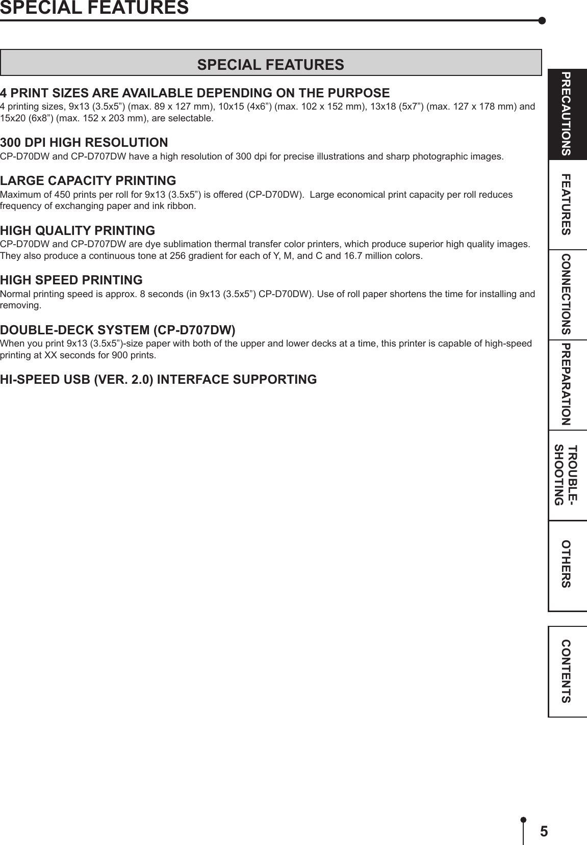 5CONNECTIONSOTHERSPRECAUTIONS FEATURES PREPARATION TROUBLE-SHOOTING CONTENTSSPECIAL FEATURESSPECIAL FEATURES4 PRINT SIZES ARE AVAILABLE DEPENDING ON THE PURPOSE4 printing sizes, 9x13 (3.5x5”) (max. 89 x 127 mm), 10x15 (4x6”) (max. 102 x 152 mm), 13x18 (5x7”) (max. 127 x 178 mm) and 15x20 (6x8”) (max. 152 x 203 mm), are selectable.300 DPI HIGH RESOLUTIONCP-D70DW and CP-D707DW have a high resolution of 300 dpi for precise illustrations and sharp photographic images.LARGE CAPACITY PRINTINGMaximum of 450 prints per roll for 9x13 (3.5x5”) is offered (CP-D70DW).  Large economical print capacity per roll reduces frequency of exchanging paper and ink ribbon.HIGH QUALITY PRINTINGCP-D70DW and CP-D707DW are dye sublimation thermal transfer color printers, which produce superior high quality images.  They also produce a continuous tone at 256 gradient for each of Y, M, and C and 16.7 million colors.HIGH SPEED PRINTINGNormal printing speed is approx. 8 seconds (in 9x13 (3.5x5”) CP-D70DW). Use of roll paper shortens the time for installing and removing.DOUBLE-DECK SYSTEM (CP-D707DW)When you print 9x13 (3.5x5”)-size paper with both of the upper and lower decks at a time, this printer is capable of high-speed printing at XX seconds for 900 prints.HI-SPEED USB (VER. 2.0) INTERFACE SUPPORTING