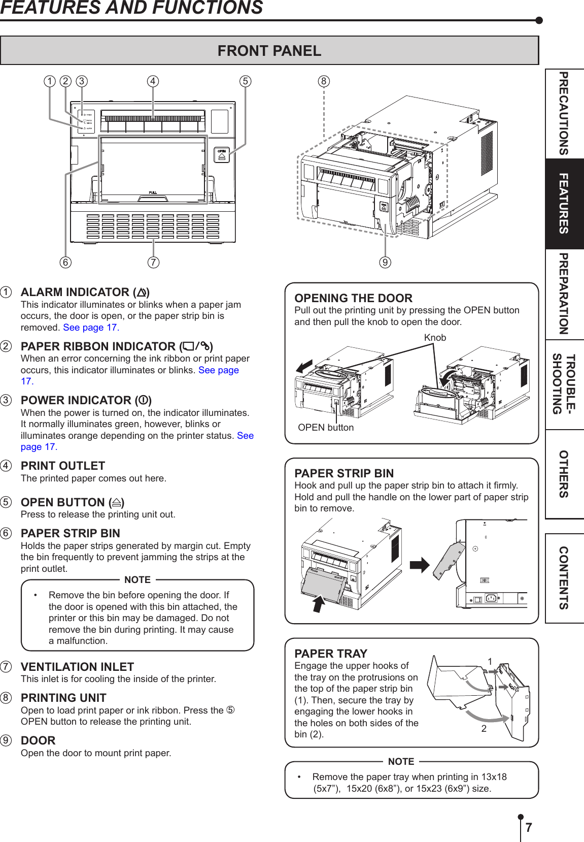 7OTHERSPRECAUTIONS FEATURES PREPARATION TROUBLE-SHOOTING CONTENTSFEATURES AND FUNCTIONS1  ALARM INDICATOR ( )This indicator illuminates or blinks when a paper jam occurs, the door is open, or the paper strip bin is removed. See page 17.2  PAPER RIBBON INDICATOR ( )When an error concerning the ink ribbon or print paper occurs, this indicator illuminates or blinks. See page 17.3  POWER INDICATOR ( )When the power is turned on, the indicator illuminates. It normally illuminates green, however, blinks or illuminates orange depending on the printer status. See page 17.4  PRINT OUTLETThe printed paper comes out here.5  OPEN BUTTON ( )Press to release the printing unit out.6  PAPER STRIP BINHolds the paper strips generated by margin cut. Empty the bin frequently to prevent jamming the strips at the print outlet.•  Remove the bin before opening the door. If the door is opened with this bin attached, the printer or this bin may be damaged. Do not remove the bin during printing. It may cause a malfunction.NOTE7  VENTILATION INLETThis inlet is for cooling the inside of the printer.8  PRINTING UNITOpen to load print paper or ink ribbon. Press the   OPEN button to release the printing unit. 9 DOOROpen the door to mount print paper.OPENING THE DOORPull out the printing unit by pressing the OPEN button and then pull the knob to open the door.OPEN buttonKnobPAPER STRIP BINHook and pull up the paper strip bin to attach it rmly.Hold and pull the handle on the lower part of paper strip bin to remove.PAPER TRAYEngage the upper hooks of the tray on the protrusions on the top of the paper strip bin (1). Then, secure the tray by engaging the lower hooks in the holes on both sides of the bin (2).12•  Remove the paper tray when printing in 13x18 (5x7”),  15x20 (6x8”), or 15x23 (6x9”) size.NOTEFRONT PANEL 984 5761 2 3