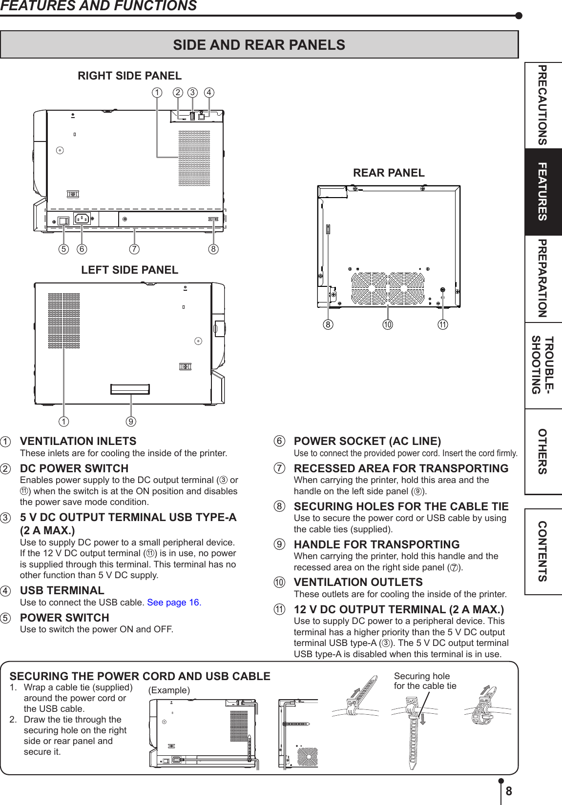 8OTHERSPRECAUTIONS FEATURES PREPARATION TROUBLE-SHOOTING CONTENTS1  VENTILATION INLETSThese inlets are for cooling the inside of the printer. 2  DC POWER SWITCHEnables power supply to the DC output terminal ( 3 or 11) when the switch is at the ON position and disables the power save mode condition.3  5 V DC OUTPUT TERMINAL USB TYPE-A (2 A MAX.)Use to supply DC power to a small peripheral device. If the 12 V DC output terminal (11) is in use, no power is supplied through this terminal. This terminal has no other function than 5 V DC supply.4  USB TERMINALUse to connect the USB cable. See page 16.5  POWER SWITCHUse to switch the power ON and OFF.SIDE AND REAR PANELSRIGHT SIDE PANEL42 35 6 871LEFT SIDE PANEL91REAR PANEL810 11FEATURES AND FUNCTIONS6  POWER SOCKET (AC LINE)Use to connect the provided power cord. Insert the cord rmly.7  RECESSED AREA FOR TRANSPORTING When carrying the printer, hold this area and the handle on the left side panel (9).8  SECURING HOLES FOR THE CABLE TIEUse to secure the power cord or USB cable by using the cable ties (supplied).9  HANDLE FOR TRANSPORTING When carrying the printer, hold this handle and the recessed area on the right side panel ( ).10  VENTILATION OUTLETSThese outlets are for cooling the inside of the printer. 11  12 V DC OUTPUT TERMINAL (2 A MAX.)Use to supply DC power to a peripheral device. This terminal has a higher priority than the 5 V DC output terminal USB type-A (3). The 5 V DC output terminal USB type-A is disabled when this terminal is in use.SECURING THE POWER CORD AND USB CABLE1.   Wrap a cable tie (supplied) around the power cord or the USB cable.2.   Draw the tie through the securing hole on the right side or rear panel and secure it.(Example)Securing hole for the cable tie