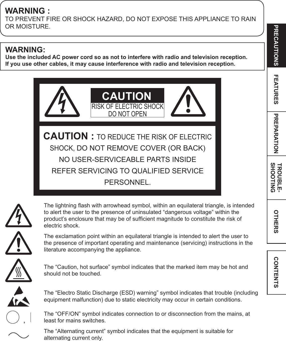 OTHERSPRECAUTIONS FEATURES PREPARATION TROUBLE-SHOOTING CONTENTSWARNING :TO PREVENT FIRE OR SHOCK HAZARD, DO NOT EXPOSE THIS APPLIANCE TO RAIN OR MOISTURE.CAUTION : TO REDUCE THE RISK OF ELECTRIC SHOCK, DO NOT REMOVE COVER (OR BACK) NO USER-SERVICEABLE PARTS INSIDEREFER SERVICING TO QUALIFIED SERVICE PERSONNEL.RISK OF ELECTRIC SHOCKDO NOT OPENCAUTIONThe lightning ash with arrowhead symbol, within an equilateral triangle, is intended to alert the user to the presence of uninsulated “dangerous voltage” within the product’s enclosure that may be of sufcient magnitude to constitute the risk of electric shock.The exclamation point within an equilateral triangle is intended to alert the user to the presence of important operating and maintenance (servicing) instructions in the literature accompanying the appliance.The “Caution, hot surface” symbol indicates that the marked item may be hot and should not be touched.The “Electro Static Discharge (ESD) warning” symbol indicates that trouble (including equipment malfunction) due to static electricity may occur in certain conditions.The “OFF/ON” symbol indicates connection to or disconnection from the mains, at least for mains switches.The “Alternating current” symbol indicates that the equipment is suitable for alternating current only.WARNING:Use the included AC power cord so as not to interfere with radio and television reception.  If you use other cables, it may cause interference with radio and television reception.