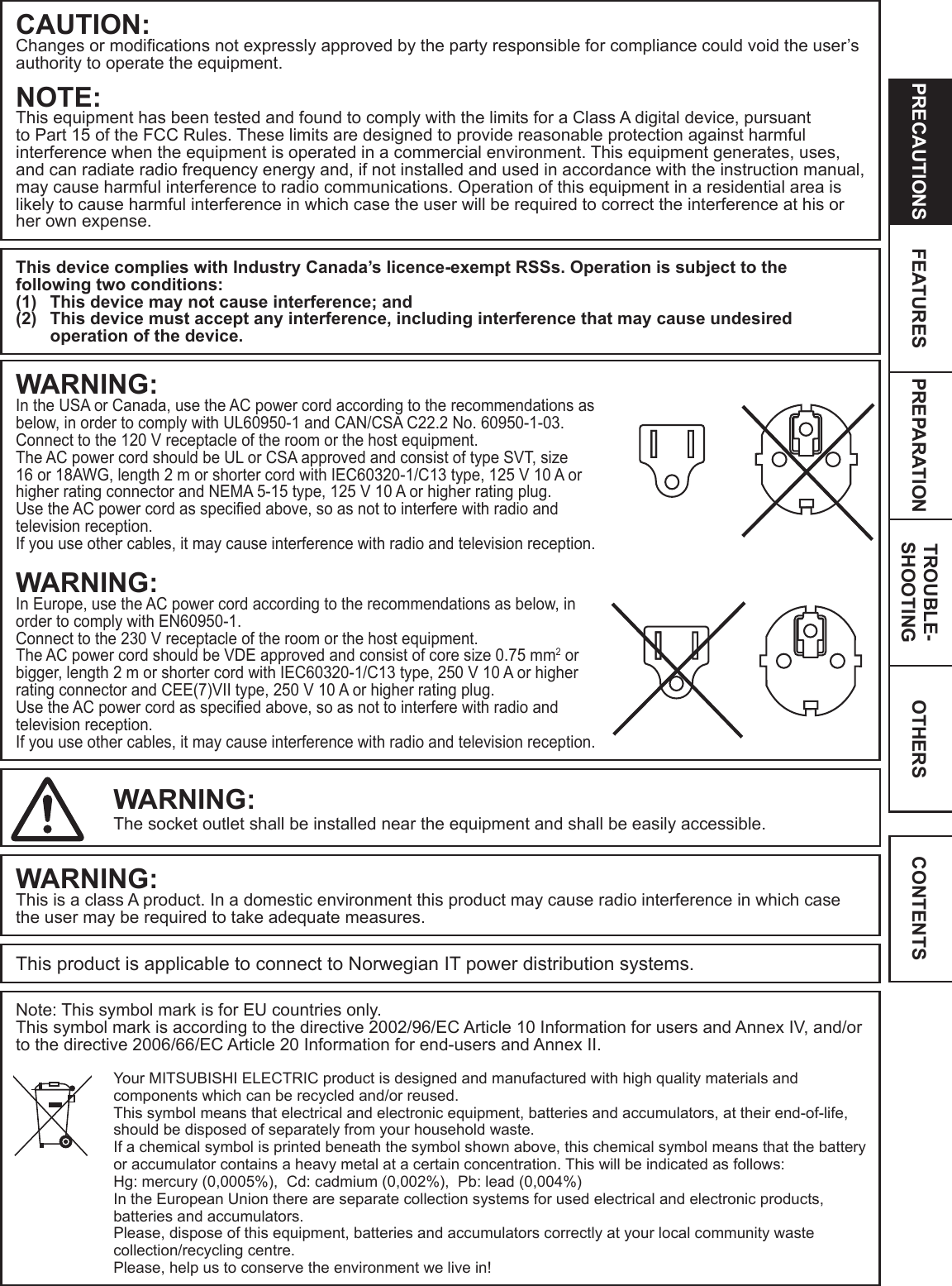 OTHERSPRECAUTIONS FEATURES PREPARATION TROUBLE-SHOOTING CONTENTSCAUTION:Changes or modications not expressly approved by the party responsible for compliance could void the user’s authority to operate the equipment.NOTE:This equipment has been tested and found to comply with the limits for a Class A digital device, pursuant to Part 15 of the FCC Rules. These limits are designed to provide reasonable protection against harmful interference when the equipment is operated in a commercial environment. This equipment generates, uses, and can radiate radio frequency energy and, if not installed and used in accordance with the instruction manual, may cause harmful interference to radio communications. Operation of this equipment in a residential area is likely to cause harmful interference in which case the user will be required to correct the interference at his or her own expense.This device complies with Industry Canada’s licence-exempt RSSs. Operation is subject to the following two conditions:(1)  This device may not cause interference; and(2)  This device must accept any interference, including interference that may cause undesired operation of the device.WARNING:In the USA or Canada, use the AC power cord according to the recommendations as below, in order to comply with UL60950-1 and CAN/CSA C22.2 No. 60950-1-03.Connect to the 120 V receptacle of the room or the host equipment.The AC power cord should be UL or CSA approved and consist of type SVT, size 16 or 18AWG, length 2 m or shorter cord with IEC60320-1/C13 type, 125 V 10 A or higher rating connector and NEMA 5-15 type, 125 V 10 A or higher rating plug.Use the AC power cord as specied above, so as not to interfere with radio and television reception.  If you use other cables, it may cause interference with radio and television reception.WARNING:In Europe, use the AC power cord according to the recommendations as below, in order to comply with EN60950-1.Connect to the 230 V receptacle of the room or the host equipment.The AC power cord should be VDE approved and consist of core size 0.75 mm2 or bigger, length 2 m or shorter cord with IEC60320-1/C13 type, 250 V 10 A or higher rating connector and CEE(7)VII type, 250 V 10 A or higher rating plug.Use the AC power cord as specied above, so as not to interfere with radio and television reception.  If you use other cables, it may cause interference with radio and television reception.WARNING:The socket outlet shall be installed near the equipment and shall be easily accessible.WARNING:This is a class A product. In a domestic environment this product may cause radio interference in which case the user may be required to take adequate measures.This product is applicable to connect to Norwegian IT power distribution systems.Note: This symbol mark is for EU countries only.This symbol mark is according to the directive 2002/96/EC Article 10 Information for users and Annex IV, and/or to the directive 2006/66/EC Article 20 Information for end-users and Annex II.Your MITSUBISHI ELECTRIC product is designed and manufactured with high quality materials and components which can be recycled and/or reused.This symbol means that electrical and electronic equipment, batteries and accumulators, at their end-of-life, should be disposed of separately from your household waste.If a chemical symbol is printed beneath the symbol shown above, this chemical symbol means that the battery or accumulator contains a heavy metal at a certain concentration. This will be indicated as follows: Hg: mercury (0,0005%),  Cd: cadmium (0,002%),  Pb: lead (0,004%) In the European Union there are separate collection systems for used electrical and electronic products, batteries and accumulators.Please, dispose of this equipment, batteries and accumulators correctly at your local community waste collection/recycling centre.Please, help us to conserve the environment we live in! 