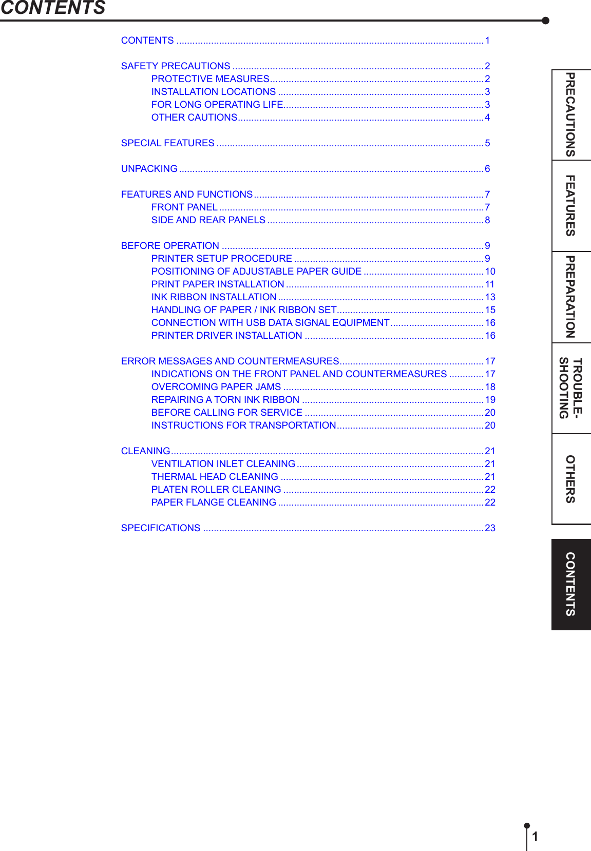 PREPARATIONFEATURESPRECAUTIONS OTHERS CONTENTSTROUBLE-SHOOTING1CONTENTSCONTENTS ...................................................................................................................1SAFETY PRECAUTIONS ..............................................................................................2PROTECTIVE MEASURES ................................................................................2INSTALLATION LOCATIONS ............................................................................. 3FOR LONG OPERATING LIFE...........................................................................3OTHER CAUTIONS ............................................................................................4SPECIAL FEATURES ....................................................................................................5UNPACKING ..................................................................................................................6FEATURES AND FUNCTIONS ...................................................................................... 7FRONT PANEL ...................................................................................................7SIDE AND REAR PANELS .................................................................................8BEFORE OPERATION ..................................................................................................9PRINTER SETUP PROCEDURE .......................................................................9POSITIONING OF ADJUSTABLE PAPER GUIDE .............................................10PRINT PAPER INSTALLATION ..........................................................................11INK RIBBON INSTALLATION .............................................................................13HANDLING OF PAPER / INK RIBBON SET .......................................................15CONNECTION WITH USB DATA SIGNAL EQUIPMENT ................................... 16PRINTER DRIVER INSTALLATION ...................................................................16ERROR MESSAGES AND COUNTERMEASURES ......................................................17INDICATIONS ON THE FRONT PANEL AND COUNTERMEASURES .............17OVERCOMING PAPER JAMS ...........................................................................18REPAIRING A TORN INK RIBBON ....................................................................19BEFORE CALLING FOR SERVICE ...................................................................20INSTRUCTIONS FOR TRANSPORTATION ....................................................... 20CLEANING ..................................................................................................................... 21VENTILATION INLET CLEANING ......................................................................21THERMAL HEAD CLEANING ............................................................................21PLATEN ROLLER CLEANING ...........................................................................22PAPER FLANGE CLEANING .............................................................................22SPECIFICATIONS .........................................................................................................23