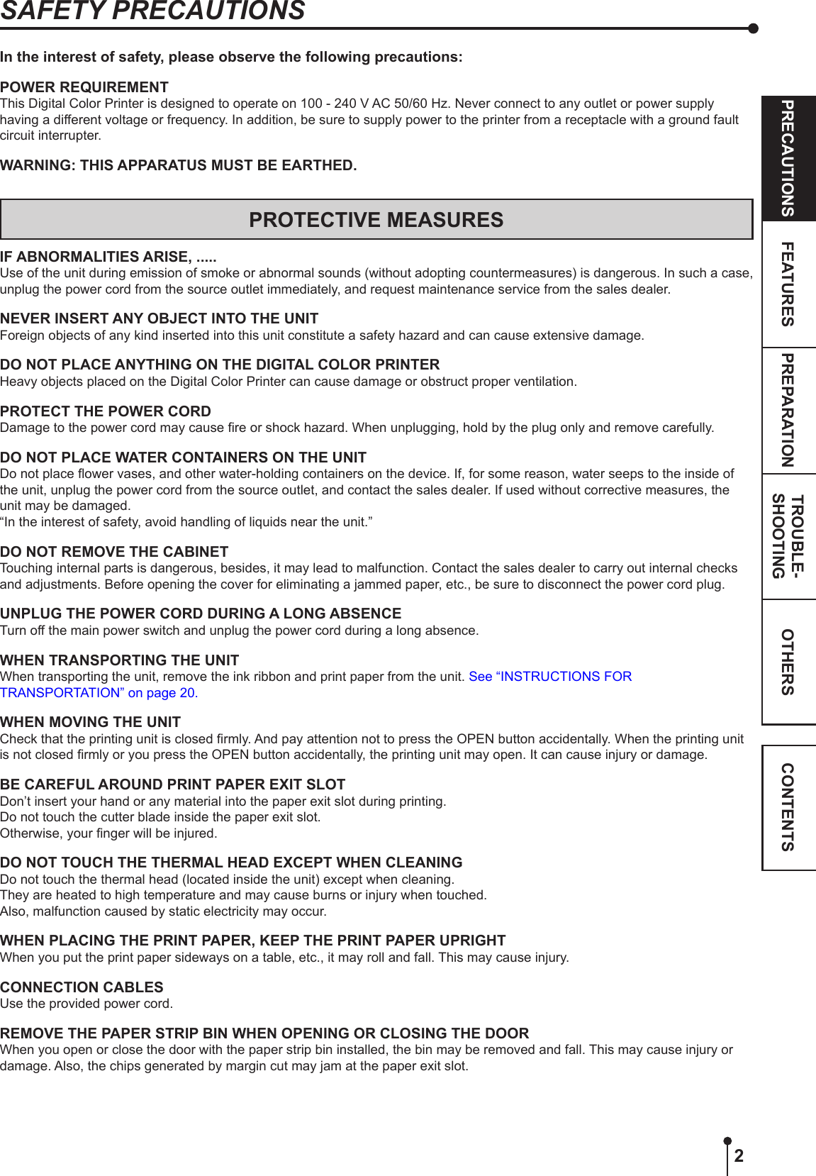 2OTHERSPRECAUTIONS FEATURES PREPARATION TROUBLE-SHOOTING CONTENTSIn the interest of safety, please observe the following precautions:POWER REQUIREMENTThis Digital Color Printer is designed to operate on 100 - 240 V AC 50/60 Hz. Never connect to any outlet or power supply having a different voltage or frequency. In addition, be sure to supply power to the printer from a receptacle with a ground fault circuit interrupter.WARNING: THIS APPARATUS MUST BE EARTHED.PROTECTIVE MEASURESIF ABNORMALITIES ARISE, .....Use of the unit during emission of smoke or abnormal sounds (without adopting countermeasures) is dangerous. In such a case, unplug the power cord from the source outlet immediately, and request maintenance service from the sales dealer.NEVER INSERT ANY OBJECT INTO THE UNITForeign objects of any kind inserted into this unit constitute a safety hazard and can cause extensive damage.DO NOT PLACE ANYTHING ON THE DIGITAL COLOR PRINTERHeavy objects placed on the Digital Color Printer can cause damage or obstruct proper ventilation.PROTECT THE POWER CORDDamage to the power cord may cause re or shock hazard. When unplugging, hold by the plug only and remove carefully.DO NOT PLACE WATER CONTAINERS ON THE UNITDo not place ower vases, and other water-holding containers on the device. If, for some reason, water seeps to the inside of the unit, unplug the power cord from the source outlet, and contact the sales dealer. If used without corrective measures, the unit may be damaged.“In the interest of safety, avoid handling of liquids near the unit.”DO NOT REMOVE THE CABINETTouching internal parts is dangerous, besides, it may lead to malfunction. Contact the sales dealer to carry out internal checks and adjustments. Before opening the cover for eliminating a jammed paper, etc., be sure to disconnect the power cord plug.UNPLUG THE POWER CORD DURING A LONG ABSENCETurn off the main power switch and unplug the power cord during a long absence.WHEN TRANSPORTING THE UNITWhen transporting the unit, remove the ink ribbon and print paper from the unit. See “INSTRUCTIONS FOR TRANSPORTATION” on page 20.WHEN MOVING THE UNITCheck that the printing unit is closed rmly. And pay attention not to press the OPEN button accidentally. When the printing unit is not closed rmly or you press the OPEN button accidentally, the printing unit may open. It can cause injury or damage.BE CAREFUL AROUND PRINT PAPER EXIT SLOTDon’t insert your hand or any material into the paper exit slot during printing.Do not touch the cutter blade inside the paper exit slot.Otherwise, your nger will be injured.DO NOT TOUCH THE THERMAL HEAD EXCEPT WHEN CLEANINGDo not touch the thermal head (located inside the unit) except when cleaning.They are heated to high temperature and may cause burns or injury when touched.Also, malfunction caused by static electricity may occur.WHEN PLACING THE PRINT PAPER, KEEP THE PRINT PAPER UPRIGHTWhen you put the print paper sideways on a table, etc., it may roll and fall. This may cause injury.CONNECTION CABLESUse the provided power cord.REMOVE THE PAPER STRIP BIN WHEN OPENING OR CLOSING THE DOORWhen you open or close the door with the paper strip bin installed, the bin may be removed and fall. This may cause injury or damage. Also, the chips generated by margin cut may jam at the paper exit slot.SAFETY PRECAUTIONS