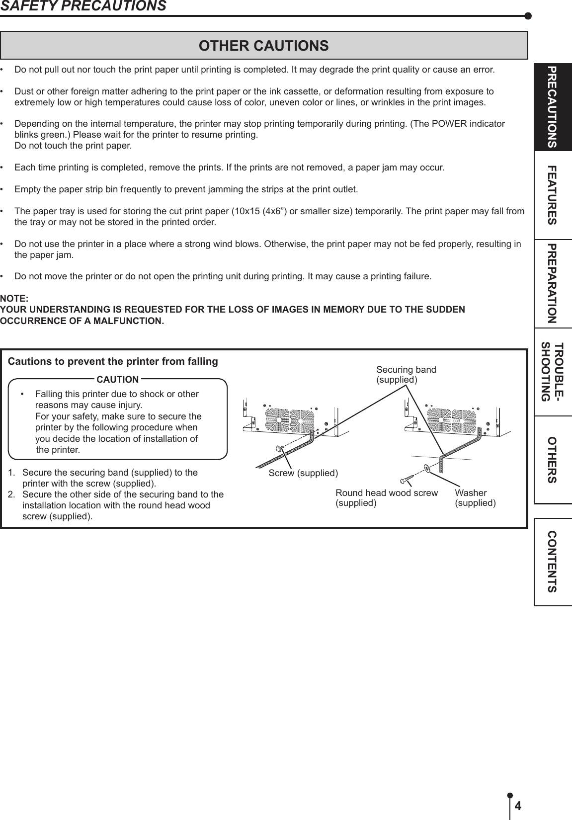 4OTHERSPRECAUTIONS FEATURES PREPARATION TROUBLE-SHOOTING CONTENTSOTHER CAUTIONS•  Do not pull out nor touch the print paper until printing is completed. It may degrade the print quality or cause an error.•  Dust or other foreign matter adhering to the print paper or the ink cassette, or deformation resulting from exposure to extremely low or high temperatures could cause loss of color, uneven color or lines, or wrinkles in the print images.•  Depending on the internal temperature, the printer may stop printing temporarily during printing. (The POWER indicator blinks green.) Please wait for the printer to resume printing.  Do not touch the print paper.•  Each time printing is completed, remove the prints. If the prints are not removed, a paper jam may occur.•  Empty the paper strip bin frequently to prevent jamming the strips at the print outlet.•  The paper tray is used for storing the cut print paper (10x15 (4x6”) or smaller size) temporarily. The print paper may fall from the tray or may not be stored in the printed order.•  Do not use the printer in a place where a strong wind blows. Otherwise, the print paper may not be fed properly, resulting in the paper jam.•  Do not move the printer or do not open the printing unit during printing. It may cause a printing failure.NOTE:YOUR UNDERSTANDING IS REQUESTED FOR THE LOSS OF IMAGES IN MEMORY DUE TO THE SUDDEN OCCURRENCE OF A MALFUNCTION.Cautions to prevent the printer from falling•  Falling this printer due to shock or other reasons may cause injury. For your safety, make sure to secure the printer by the following procedure when you decide the location of installation of the printer.CAUTION1.  Secure the securing band (supplied) to the printer with the screw (supplied).2.  Secure the other side of the securing band to the installation location with the round head wood screw (supplied).Securing band(supplied)Screw (supplied)Round head wood screw (supplied)Washer (supplied)SAFETY PRECAUTIONS