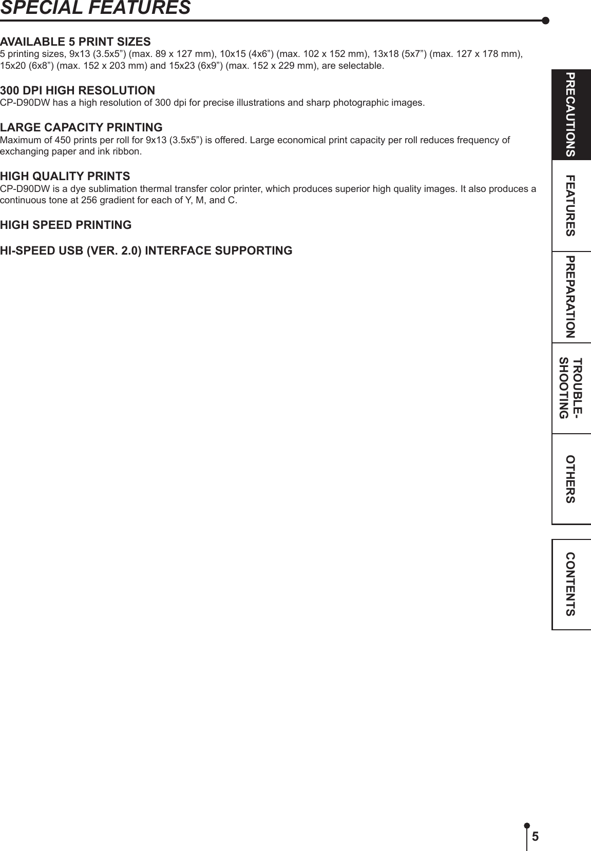 5OTHERSPRECAUTIONS FEATURES PREPARATION TROUBLE-SHOOTING CONTENTSSPECIAL FEATURESAVAILABLE 5 PRINT SIZES5 printing sizes, 9x13 (3.5x5”) (max. 89 x 127 mm), 10x15 (4x6”) (max. 102 x 152 mm), 13x18 (5x7”) (max. 127 x 178 mm), 15x20 (6x8”) (max. 152 x 203 mm) and 15x23 (6x9”) (max. 152 x 229 mm), are selectable.300 DPI HIGH RESOLUTIONCP-D90DW has a high resolution of 300 dpi for precise illustrations and sharp photographic images.LARGE CAPACITY PRINTINGMaximum of 450 prints per roll for 9x13 (3.5x5”) is offered. Large economical print capacity per roll reduces frequency of exchanging paper and ink ribbon.HIGH QUALITY PRINTSCP-D90DW is a dye sublimation thermal transfer color printer, which produces superior high quality images. It also produces a continuous tone at 256 gradient for each of Y, M, and C.HIGH SPEED PRINTINGHI-SPEED USB (VER. 2.0) INTERFACE SUPPORTING