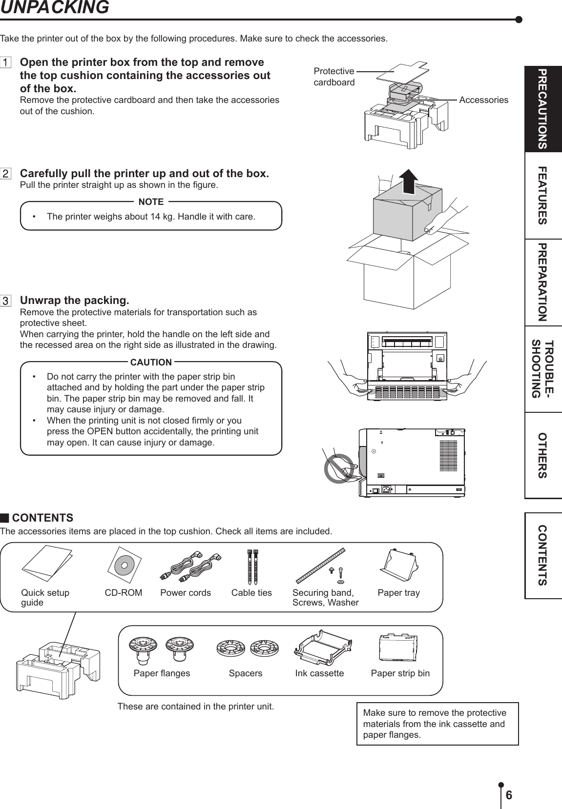 6OTHERSPRECAUTIONS FEATURES PREPARATION TROUBLE-SHOOTING CONTENTSUNPACKINGTake the printer out of the box by the following procedures. Make sure to check the accessories. CONTENTSThe accessories items are placed in the top cushion. Check all items are included.Quick setup guidePaper strip binCD-ROMPaper anges SpacersPower cordsInk cassetteMake sure to remove the protective materials from the ink cassette and paper anges.Cable ties Securing band, Screws, WasherPaper trayThese are contained in the printer unit.  Open the printer box from the top and remove the top cushion containing the accessories out of the box.Remove the protective cardboard and then take the accessories out of the cushion.  Carefully pull the printer up and out of the box.Pull the printer straight up as shown in the gure.•  The printer weighs about 14 kg. Handle it with care.NOTE  Unwrap the packing.Remove the protective materials for transportation such as protective sheet.When carrying the printer, hold the handle on the left side and the recessed area on the right side as illustrated in the drawing.•  Do not carry the printer with the paper strip bin attached and by holding the part under the paper strip bin. The paper strip bin may be removed and fall. It may cause injury or damage.•  When the printing unit is not closed rmly or you press the OPEN button accidentally, the printing unit may open. It can cause injury or damage.CAUTIONProtective cardboardAccessories