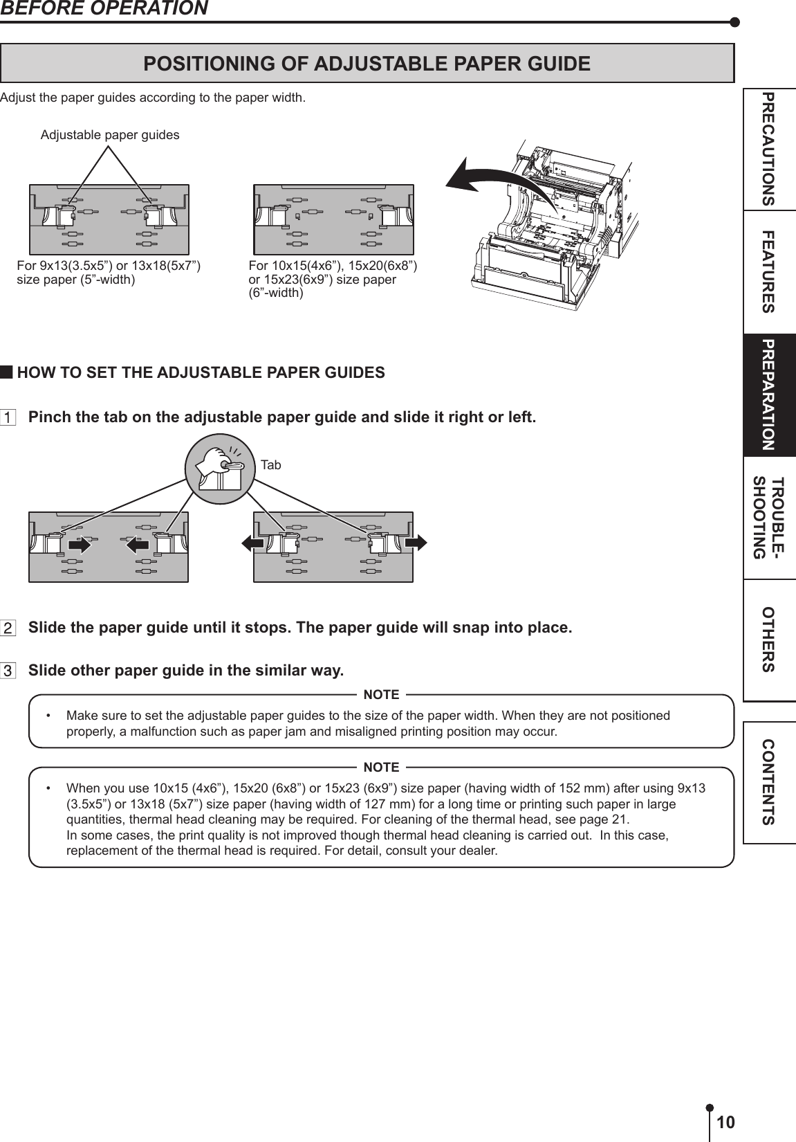 10OTHERSPRECAUTIONS FEATURES PREPARATION TROUBLE-SHOOTING CONTENTSBEFORE OPERATIONPOSITIONING OF ADJUSTABLE PAPER GUIDEAdjust the paper guides according to the paper width. For 9x13(3.5x5”) or 13x18(5x7”) size paper (5”-width)For 10x15(4x6”), 15x20(6x8”) or 15x23(6x9”) size paper (6”-width)Adjustable paper guides HOW TO SET THE ADJUSTABLE PAPER GUIDES  Pinch the tab on the adjustable paper guide and slide it right or left. Tab  Slide the paper guide until it stops. The paper guide will snap into place.  Slide other paper guide in the similar way.•  Make sure to set the adjustable paper guides to the size of the paper width. When they are not positioned properly, a malfunction such as paper jam and misaligned printing position may occur.NOTE•  When you use 10x15 (4x6”), 15x20 (6x8”) or 15x23 (6x9”) size paper (having width of 152 mm) after using 9x13 (3.5x5”) or 13x18 (5x7”) size paper (having width of 127 mm) for a long time or printing such paper in large quantities, thermal head cleaning may be required. For cleaning of the thermal head, see page 21.  In some cases, the print quality is not improved though thermal head cleaning is carried out.  In this case, replacement of the thermal head is required. For detail, consult your dealer.NOTE