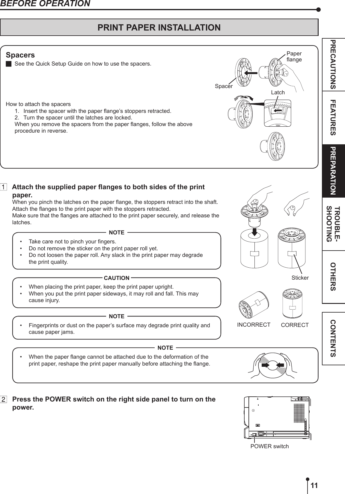 11OTHERSPRECAUTIONS FEATURES PREPARATION TROUBLE-SHOOTING CONTENTSPRINT PAPER INSTALLATIONSpacers  See the Quick Setup Guide on how to use the spacers.How to attach the spacers1.  Insert the spacer with the paper ange’s stoppers retracted.2.  Turn the spacer until the latches are locked.  When you remove the spacers from the paper anges, follow the above procedure in reverse.SpacerLatchPaper angeBEFORE OPERATION Attach the supplied paper anges to both sides of the print paper.When you pinch the latches on the paper ange, the stoppers retract into the shaft. Attach the anges to the print paper with the stoppers retracted. Make sure that the anges are attached to the print paper securely, and release the latches.•  Take care not to pinch your ngers.•  Do not remove the sticker on the print paper roll yet.•  Do not loosen the paper roll. Any slack in the print paper may degrade the print quality.NOTE•  When placing the print paper, keep the print paper upright.•  When you put the print paper sideways, it may roll and fall. This may cause injury.CAUTIONINCORRECT CORRECT•  Fingerprints or dust on the paper’s surface may degrade print quality and cause paper jams.NOTE•  When the paper ange cannot be attached due to the deformation of the print paper, reshape the print paper manually before attaching the ange.NOTE  Press the POWER switch on the right side panel to turn on the power.StickerPOWER switch